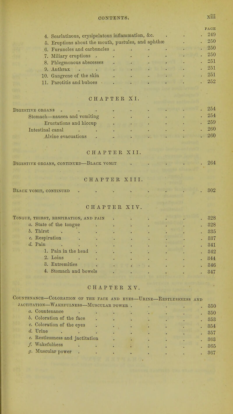 4. Scarlatinous, erysipelatous inflammation, &c. 5. Eruptions about tlie mouth, pustules, and aplitlite C. Furuncles and carbuncles 7. Miliary eruptions . 8. Phlegmonous abscesses 9. Anthrax 10. Gangrene of the skin 11. Parotitis and buboes • PAGE 249 250 250 250 251 251 251 252 CHAPTER XI, DiGESTm: ORGANS .. stomach—nausea and vomiting Eructations and hiccup Intestinal canal Alvine evacuations 254 254 259 260 260 CHAPTER XII. Digestive organs, continued—Black vomit 264 CHAPTER XIII. Black vomit, continued 302 CHAPTER XIV. Tongue, thirst, respiration, and pain ...... 328 a. State of the tongue ....... 328 b. Thirst . '. . . . . . . .335 c. Respiration ........ 337 d. Pain ......... 341 1. Pain in the head ....... 342 2. Loins ........ 344 3. Extremities ....... 346 4. Stomach and bowels ...... 347 CHAPTERXV. Countenance—Coloration of the face and exes—Urine—Restlessness and jactitation—Wakefulness—Muscular power ..... 350 a. Countenance 350 b. Coloration of the face ....... 353 c. Coloration of the eyes 354 d. Urine 357 e. Restlessness and jactitation . . . . , . 3(53 /. Wakefulness 365 g. Muscular power ........ 367