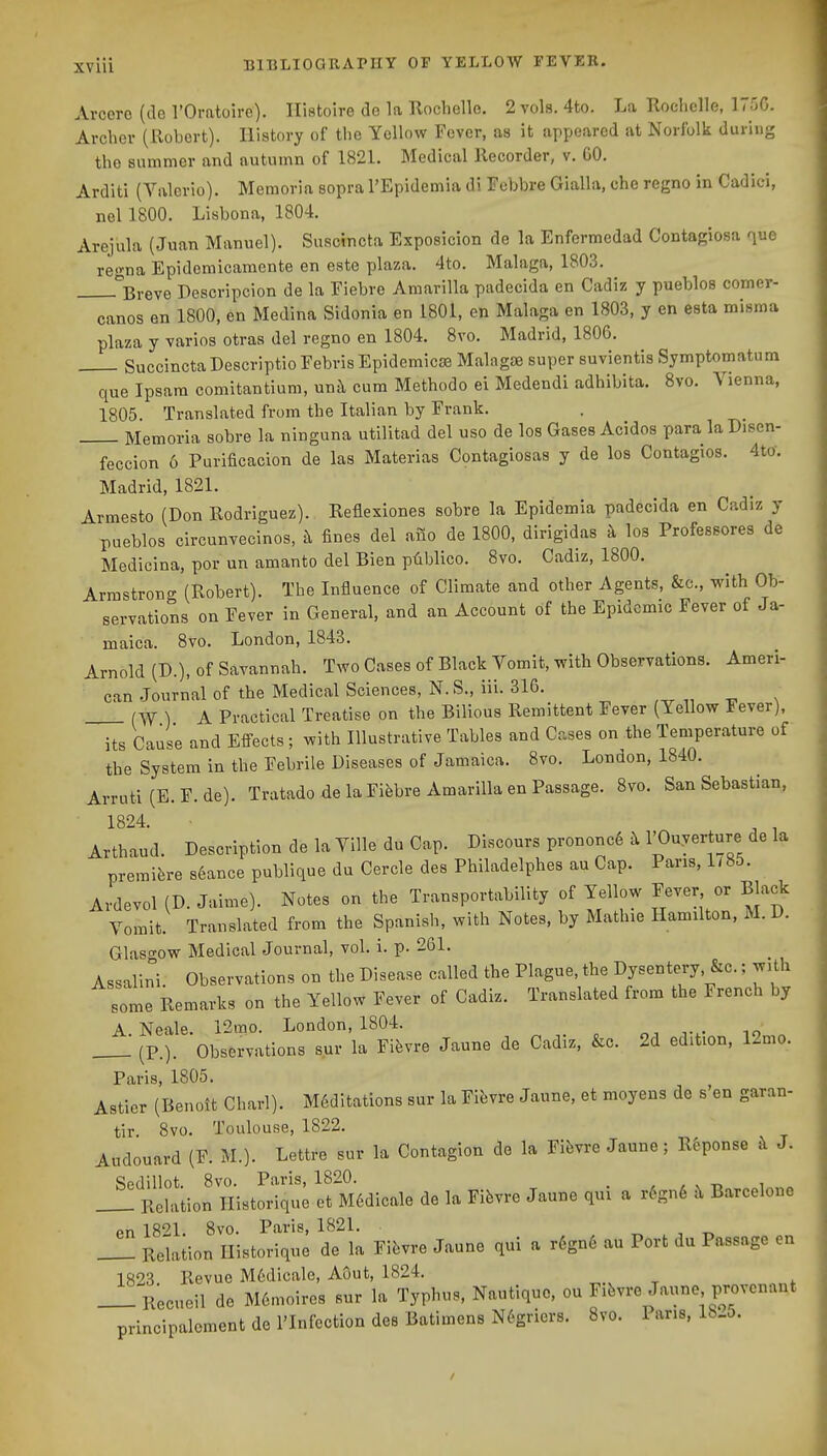 Arcoro (de I'Oratoire). Ilistoire do la Rochelle. 2 vols. 4to. La Tloclielle, 175G. Archer (Robert). History of the Yellow Fever, as it appeared at Norfolk durii)g the summer and autumn of 1821. Medical llecorder, v. GO. Arditi (Valcrio). Memoria sopra I'Epidemia di Febbre Gialla, che regno in Cadici, nel 1800. Lisbona, 1804. Arejula (Juan Manuel). Suscincta Exposicion de la Enfermedad Contagiosa quo regna Epidemicamente en este plaza. 4to. Malaga, 1803. ^^Breve Descripcion de la Fiebre Amarilla padecida en Cadiz y pueblos comer- canos en 1800, en Medina Sidonia en 1801, en Malaga en 1803, y en esta misma plaza y varios otras del regno en 1804. 8vo. Madrid, 1806. Succincta Descriptio Febris Epidemicae Malagas super suvientis Symptomatum que Ipsara comitantium, unh cum Methodo ei Medendi adhibita. 8vo. Vienna, 1805. Translated from the Italian by Frank. Memoria sobre la ninguna utilitad del uso de los Gases Acidos para la Disen- feccion 6 Purificacion de las Materias Contagiosas y de los Contagios. 4to. Madrid, 1821. Armesto (Don Rodriguez). Reflexiones sobre la Epidemia padecida en Cadiz y pueblos circunvecinos, k fines del aiio de 1800, dirigidas k los Professores de Medicina, por un amanto del Bien ptiblico. 8vo. Cadiz, 1800. Armstrong (Robert). The Influence of Climate and other Agents, &c., with Ob- servations on Fever in General, and an Account of the Epidemic Fever of Ja- maica. 8vo. London, 1843. Arnold (D.), of Savannah. Two Cases of Black Vomit, with Observations. Ameri- can Journal of the Medical Sciences, N. S., iii. 316. ) A Practical Treatise on the Bilious Remittent Fever (Yellow Fever), its Cause and Effects; with Illustrative Tables and Cases on the Temperature of the System in the Febrile Diseases of Jamaica. 8vo. London, 1840. Arruti (E. F. de). Tratado de la Fifebre Amarilla en Passage. 8vo. San Sebastian, 1824. , , Arthaud. Description de la Ville du Cap. Discours prononc6 b. I'Ouverture de la premiere seance publique du Cercle des Philadelphes au Cap. Pans, 1/85. Ardevol (D. Jaime). Notes on the Transportability of Yellow Fever or Black Vomit. Translated from the Spanish, with Notes, by Mathie Hamilton, M. D. Glasgow Medical Journal, vol. i. p. 261. Assalini. Observations on the Disease called the Plague the Dysentery, &c.; with some Remarks on the Yellow Fever of Cadiz. Translated from the French by A Neale 12mo. London, 1804, _ : (P.). observations sur la Fifevre Jaune de Cadiz, &c. 2d edition, 12mo. Paris, 1805. Astier (Benoit Charl). M6ditations sur la Fifevre Jaune, et moyens de s'en garan- tir. 8vo. Toulouse, 1822. Audouard (F. M.). Lettre sur la Contagion de la Fifevre Jaune; R6ponse i\ J. _^ RelaUorn'iHtSque et M6dicale de la Fifevre Jaune qui a r6gn6 il Barcelone en 1821. 8vo. Paris, 1821. ^ , t. _1 Relation Ilistorique de la Fibvre Jaune qui a r6gn6 au Port du Passage en 1823. Revue M6dicale, AOut, 1824. Recueil de M6moires sur la Typhus, Nautiquo. ou Fifevre Jaune provcnant principaloment de I'Infection des Batimens N6griers. 8vo. Pans, lh_5.