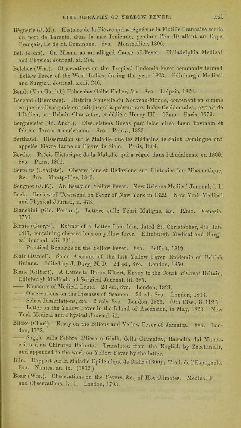 B^'guerie (J. M.). Ilistoire de la Fiiivre qui a r6gn6 sur la Flotille Fran(jaise sortie du port de Tarento, dans la mer lonienne, pendant Tan 10 allant au Cape Franqais, He de St. Domingue. 8vo. Montpellier, 1806. Bell (John), On Miasm as an alleged Cause of Fever. Philadelphia Medical and Physical Journal, xi. 274. Belcher (Wm.). Observations on the Tropical Endemic Fever commonly termed Yellow Fever of the West Indies, during the year 1823. Edinburgh Medical and Surgical Journal, xxiii. 240. Bendt (Von Gottlob) TJeber das Gelbe Fieber, &c. 8vo. Leipzic, 1824. Benzoni (Hierosme). Ilistoire Nouvelle-du Nouveau-Monde, contenant en somme ce que les Espagnols ont fait jusqu' h present aux Indes Occidentales; extrait de I'ltalien, par Urbain Chauveton, et d6di6 k Henry III. 12mo. Paris, 1579. Bergmeister (Jo. Andr.). Diss, sistens lineas parallelas circa luem bovinam et febrem flavam Americanam. 8vo. Patav., 1823. Berthaud. Dissertation sur le Maladie que les Medecins de Saint Domingue ont appel6e Fifevre Jaune ou Fi^vre de Siam. Paris, 1804. Berthe. Precis Historique de la Maladie qui a r6gn6 dans I'Andalousie en 1800. 8vo. Paris, 1801. Bertulus (Evariste). Observations et Reflexions sur I'Intoxication Miasmatique, &c. 8vo. Montpellier, 1843. Bengnot (J. F.). An Essay on Yellow Fever. New Orleans Medical Journal, i. 1, Beck. Review of Townsend on Fever of New York in 1822. New York Medical and Physical Journal, ii. 473. Bianchini (Gio. Fortun.). Lettere sulle Febri Maligne, &c. 12mo. Venezia, 1750. Birnie (George). Extract of a Letter from him, dated St. Christopher, 4th Jan. 1817, containing observations on yellow fever. Edinburgh Medical and Surgi- cal Journal, xiii. 331. Practical Remarks on the Yellow Fever. 8vo. Belfast, 1819. Blair (Daniel). Some Account of the last Yellow Fever Epidemic of British Guiana. Edited by J. Davy, M. D. 2d ed., 8vo. London, 1850. Blane (Gilbert). A Letter to Baron KlOert, Envoy to the Court of Great Britain. Edinburgh Medical and Surgical Journal, iii. 385. Elements of Medical Logic. 2d ed., 8vo. London, 1821. Observations on the Diseases of Seamen. 2d ed., 8vo. London, 1803. Select Dissertations, &c. 2 vols. 8vo. London, 1833. (9th Diss., ii. 112.) Letter on the Yellow Fever in the Island of Ascension, in May, 1823. New- York Medical and Physical Journal, iii. Blicke (Charl). Essay on the Bilious and Yellow Fever of Jamaica. 8vo. Lon- don, 1772. Saggio sulla Febbre Biliosa o Gialla della Giamaica; Raccolta dal Manos- critto d'un Chirurgo Defunto. Translated from the English by Zecchinelli, and appended to the work on Yellow Fever by the latter. Blin. Rapport sur la Maladie Epiddmique de Cadiz (1800); Trad, de I'Espagnole. 8vo. Nantes, an. ix. (1802.) Boag (Wm.). Observations on the Fevers, &c., of Hot Climates. Medical F and Observations, iv. 1. London, 1793.