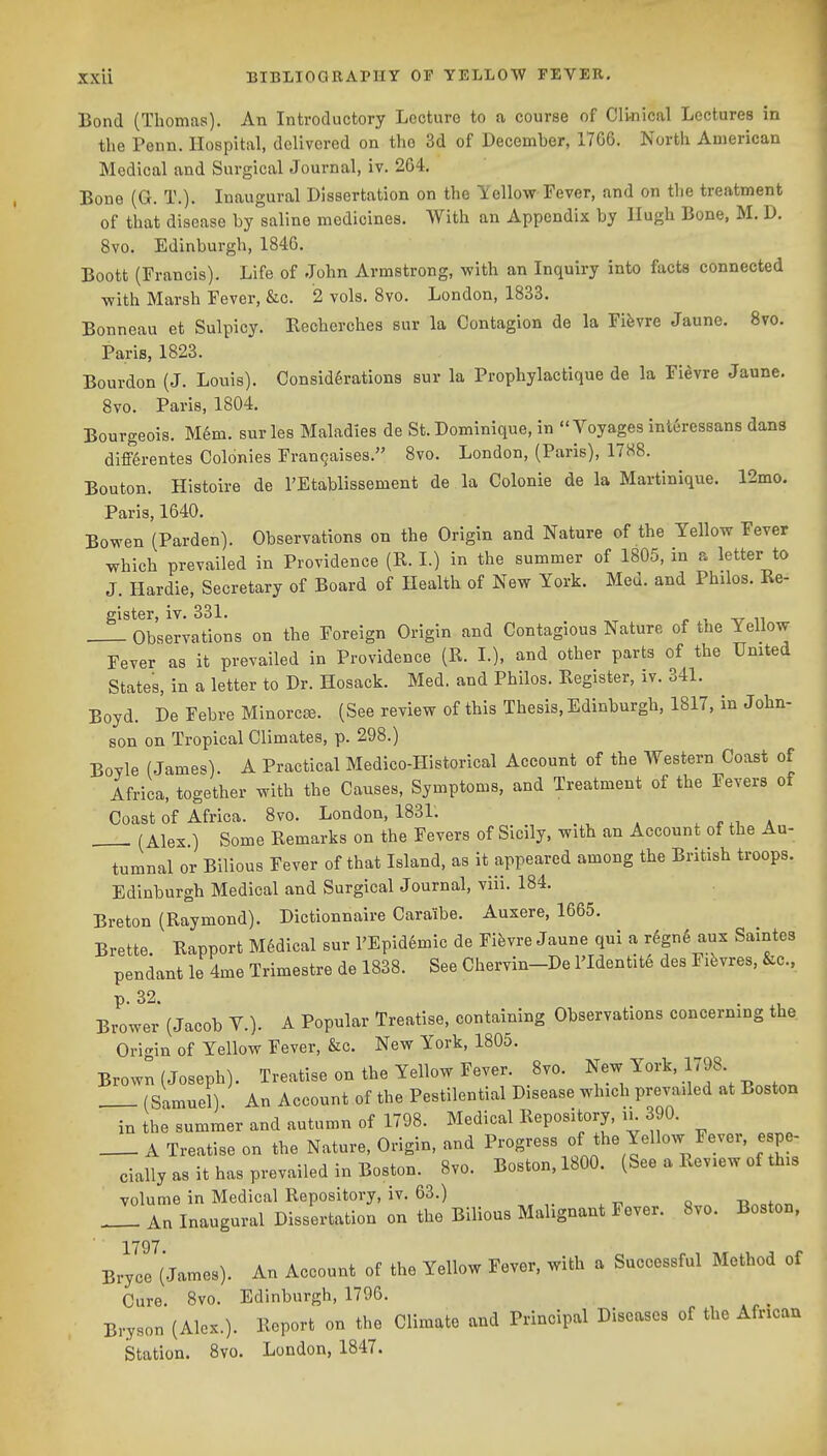 Bond (Thomas). An Introductory Lecture to a course of Cli-nical Lectures in the Penn. Hospital, delivered on the 3d of December, 1766. North American Medical and Surgical Journal, iv. 264. Bone (G. T.). Inaugural Dissertation on the Yellow Fever, and on the treatment of that disease by saline medicines. With an Appendix by Hugh Bone, M. D. 8vo. Edinburgh, 1846. Boott (Francis). Life of John Armstrong, with an Inquiry into facts connected with Marsh Fever, &c. 2 vols. 8vo. London, 1833. Bonneau et Sulpicy. Kecherches sur la Contagion de la Fifevre Jaune. 8vo. Paris, 1823. Bourdon (J. Louis). Considerations sur la Prophylactique de la Fievre Jaune. 8vo. Paris, 1804. Bourgeois. Mem. surles Maladies de St. Dominique, in Voyages inleressans dans diff^rentes Colonies Fran^aises. 8vo. London, (Paris), 17H8. Bouton. Histoire de I'Etablissement de la Colonic de la Martinique. 12mo. Paris, 1640. Bowen (Parden). Observations on the Origin and Nature of the Yellow Fever which prevailed in Providence (R. I.) in the summer of 1805, in a letter to J. Hardie, Secretary of Board of Health of New York. Med. and Philos. Re- gister, iv. 331. J. i_ -17 n Observations on the Foreign Origin and Contagious Nature of the Yellow Fever as it prevailed in Providence (R. I.), and other parts of the United States, in a letter to Dr. Hosack. Med. and Philos. Register, iv. 341. Boyd. De Febre Minorcce. (See review of this Thesis, Edinburgh, 1817, in John- son on Tropical Climates, p. 298.) Boyle (James). A Practical Medico-Historical Account of the Western Coast of Africa, together with the Causes, Symptoms, and Treatment of the Fevers of Coast of Africa. 8vo. London, 1831. , n* _ (Alex ) Some Remarks on the Fevers of Sicily, with an Account of the Au- tumnal or Bilious Fever of that Island, as it appeared among the British troops. Edinburgh Medical and Surgical Journal, viii. 184. Breton (Raymond). Dictionnaire Caraibe. Auxere, 1665. Brette Rapport M6dical sur FEpidemic de Fifevre Jaune qui a r6gn6 aux Saintes pendant le 4me Trimestre de 1838. See Chervin-De l'Identit6 des Fifevres, &c., Brower (Jacob V.). A Popular Treatise, containing Observations concerning the Origin of Yellow Fever, &c. New York, 1805. Brown (Joseph). Treatise on the Yellow Fever. 8vo. ^ew Y^^'^'.^f' _ . (Samuel) An Account of the Pestilential Disease which prevailed at Boston in the summer and autumn of 1798. Medical Repository, ii. 390. A Treatise on the Nature, Origin, and Progress of the Yellow Fever, espe- cially as it has prevailed in Boston. 8vo. Boston, 1800. (See a Review of this volume in Medical Repository, iv. 63.) out — An Inaugural Dissertation on the Bilious Malignant Fever. 8vo. Boston, 1797 Bryce (James). An Account of the Yellow Fever, with a Successful Method of Cure. 8vo. Edinburgh, 1796. Bryson (Alex.). Report on the Climate and Principal Diseases of the African Station. Svo. London, 1847.