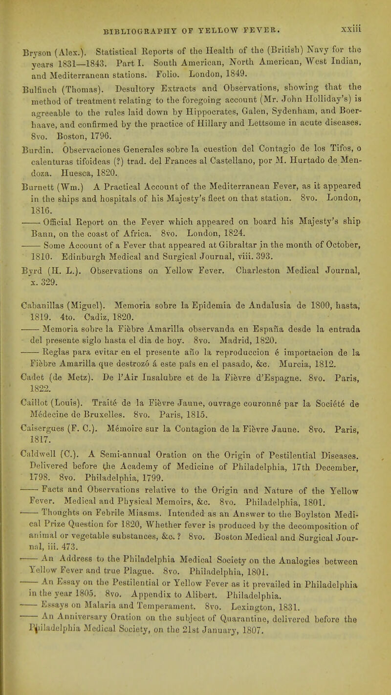 Bryson (Alex.). Statistical Reports of the Health of the (British) Navy for the years 1831—1843. Part I. South American, North American, West Indian, and Mediterranean stations. Folio. London, 1849. Bulfinch (Thomas). Desultory Extracts and Observations, showing that the method of treatment relating to the foregoing account (Mr. John lloUiday's) is agreeable to the rules laid down by Hippocrates, Galen, Sydenham, and Boer- haave, and confirmed by the practice of Hillary and Lettsome in acute diseases, Svo. Boston, 1796. Burdin. Observaciones Generales sobre la cuestion del Contagio de los Tifos, o calenturas tifoideas (?) trad, del Frances al Castellano, por M. Hurtado de Men- doza. Huesca, 1820. Burnett (Wm.) A Practical Account of the Mediterranean Fever, as it appeared in the ships and hospitals of his Majesty's fleet on that station. Svo. London, 1816. Official Report on the Fever which appeared on board his Majesty's ship Bann, on the coast of Africa. Svo. London, 1824. Some Account of a Fever that appeared at Gibraltar in the month of October, 1810. Edinburgh Medical and Surgical Journal, viii. 393. Byrd (H. L.). Observations on Yellow Fever. Charleston Medical Journal, X. 329. Cahanillas (Miguel). Memoria sobre la Epidemia de Andalusia de 1800, hasta, 1819. 4to. Cadiz, 1820. Memoria sobre la Fifebre Amarilla observanda en Espana desde la entrada del presente siglo hasta el dia de hoy. Svo. Madrid, 1820. Reglas para evitar en el presente ano la reproduccion 6 importacion de la Fiebre Amarilla que destrozo 4 este pais en el pasado, &e. Murcia, 1812. Cadet (de Metz). De I'Air Insalubre et de la Fifevre d'Espagne. Svo. Paris, 1822. Caillot (Louis). Trait6 de la Fifevre Jaune, ouvrage couronn6 par la Soci6t6 de Medecine de Bruxelles. Svo. Paris, 1815. Caisergues (F. C). M6moire sur la Contagion de la Fifevre Jaune. Svo. Paris, 1817. Caldwell (C). A Semi-annual Oration on the Origin of Pestilential Diseases. Delivered before the Academy of Medicine of Philadelphia, 17th December, 1798. Svo. Philadelphia, 1799. Facts and Observations relative to the Origin and Nature of the Yellow Fever. Medical and Physical Memoirs, &c. Svo. Philadelphia, 1801. ■ Thoughts on Febrile Miasms. Intended as an Answer to the Boylston Medi- cal Prize Question for 1820, Whether fever is produced by the decomposition of animal or vegetable substances, &c. ? Svo. Boston Medical and Surgical Jour- nal, iii. 473. An Address to the Philadelphia Medical Society on the Analogies between Yellow Fever and true Plague. Svo. Philadelphia, 1801. An Essay on the Pestilential or Yellow Fever as it prevailed in Philadelphia in the year 1805. Svo. Appendix to Alibort. Philadelphia. Essays on Malaria and Temperament. Svo. Lexington, 1831. An Anniversary Oration on the subject of Quarantine, delivered before the Pijiiladelphia Medical Society, on the 21st January, 1807.
