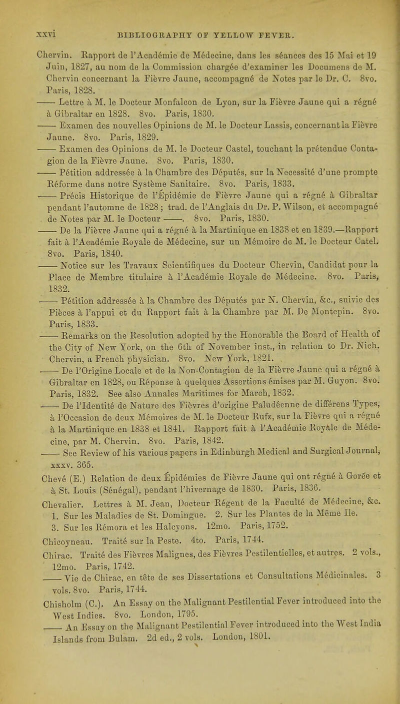 Chervin, Rapport de l'Acad6mio de M6decine, dans lea sdances des 15 Mai et 19 Jain, 1827, au nom do la Commission cbarg6o d'examiner les Documens do M, Cliervin concornant la Fievre Jaune, accompagn6 de Notes par le Dr. C. 8vo. Paris, 1828. Lettre k M. le Docteur Monfalcoa de Lyon, sur la Fifevre Jaune qui a r6gn6 h Gibraltar en 1828. 8vo. Paris, 1830. Examen des nouvelles Opinions de M. le Docteur Lassis, concernantia FiJjvre Jaune. 8vo. Paris, 1829. Examen des Opinions de M. le Docteur Castel, touchant la pr6tendue Conta- gion de la Pii^vre Jaune. 8vo. Paris, 1830. Petition address6e ii la Chambre des D6put6s, sur laNecessit6 d'une prompte Reforme dans notre Systfeme Sanitaire. 8vo. Paris, 1833. Pr6cis Historique de I'Epiddmie de Fibvre Jaune qui a r6gn6 ^i. Gibraltar pendant I'automne de 1828 ; trad, de TAnglais du Dr. P. Wilson, et accompagn6 de Notes par M. le Docteur . 8vo. Paris, 1830. De la Fifevre Jaune qui a r6gn6 h la Martinique en 1838 et en 1839.—Rapport fait rAcad6mie Royale de M6decine, sur un M6moire de M. le Docteur Oatel. 8vo. Paris, 1840. Notice sur les Travaux Scientifiques du Docteur Chervin, Candidat pour la Place de Membre titulaire k I'AcadSmie Royale de M6decine. 8vo. Paris, 1832. Petition addressee a la Chambre des D6put6s par N. Chervin, &c., suivie des Pieces h, I'appui et du Rapport fait h la Chambre par M. De Montepin. 8vo. Paris, 1833. Remarks on the Resolution adopted by the Honorable the Board of Health of the City of New York, on the 6th of November inst., in relation to Dr. Nich. Chervin, a French physician. 8vo. Nevf York, 1821. De rOrigine Locale et de la Non-Contagion de la Fifevre Jaune qui a r6gne k Gibraltar en 1828, ou R6ponse k quelques Assertions 6mises par M. Guyon. 8vo. Paris, 1832. See also Annales Maritimes for March, 1832. De ridentite de Nature des Fi&vres d'origine Palud6enne de differens Types, k rOccasion de deux M6moires de M. le Docteur Rufz, sur la Fifevre qui a regn6 k la Martinique en 1838 et 1841. Rapport fait k 1'Academic Royiile de M6de- cine, par M. Chervin. 8vo. Paris, 1842. See Review of his various papers in Edinburgh Medical and Surgical Journal, XXXV. 365. Cheve (E.) Relation de deux lilpid^mles de Fifevre Jaune qui ont r^gn6 k Goree et k St. Louis (S6n6gal), pendant I'hivernage de 1830. Paris, 1836. Chevalier. Lettres k M. Jean, Docteur R6gent de la Facult6 de M6decine, &c. 1. Sur les Maladies de St. Domingue. 2. Sur les Plantes de la Mgme He. 3. Sur les Remora et les Halcyons. 12mo. Paris, 1752. Chicoyneau. Trait6 sur la Peste. 4to. Paris, 1744. Chirac. Tvait6 des FiJivres Malignes, des Fievres Pestilenticlles, et autres. 2 vols., 12mo. Paris, 1742. Vie de Chirac, en tgte de ses Dissertations et Consultations M6dicinales. 3 vols. 8vo. Paris, 1744. Chisholra (C). An Essay on the Malignant Pestilential Fever introduced into the West Indies. 8vo. London, 1795. j^a Essay on the Malignant Pestilential Fever introduced into the West India Islands from Bulam. 2d ed., 2 vols. London, 1801.