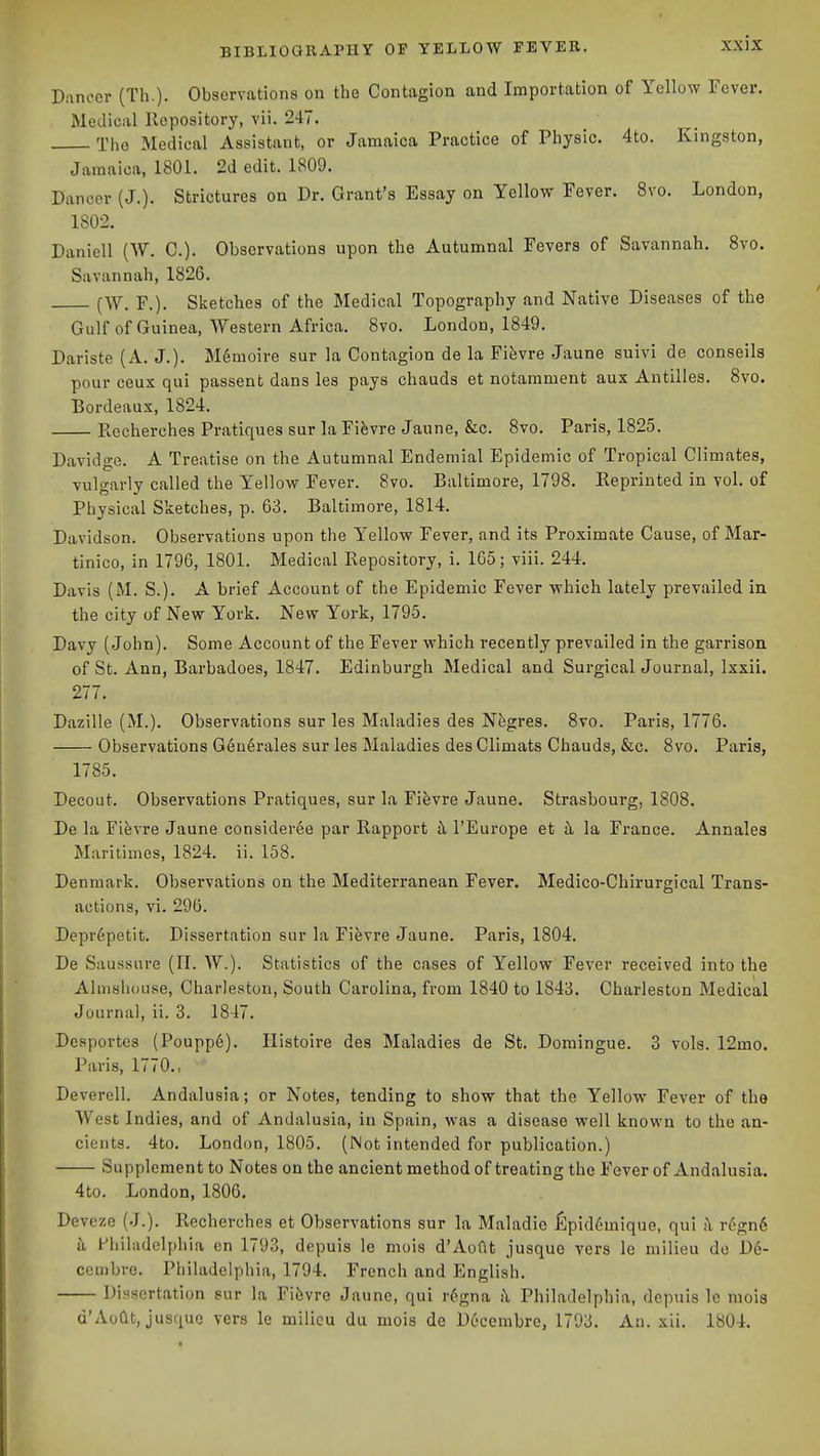 Dancer (Th.)- Observations on the Contagion and Importation of Yellow Fever. Medical Repository, vii. 247. The Medical Assistant, or Jamaica Practice of Physic. 4to. Kingston, Jamaica, 1801. 2d edit. 1809. Dancer (J.). Strictures on Dr. Grant's Essay on Yellow Fever. Svo. London, 1802. Daniell (W. C). Observations upon the Autumnal Fevers of Savannah. Svo. Savannah, 1826. (W, F.). Slietches of the Medical Topography and Native Diseases of the Gulf of Guinea, Western Africa. Svo. London, 1849. Dariste (A. J.). M6moire sur la Contagion de la Fifevre Jaune suivi de conseils pour ceux qui passent dans les pays chauds et notamment aux Antilles. Svo. Bordeaux, 1824. Recherches Pratiques sur la Fifevre Jaune, &c. Svo. Paris, 1825. Davidge. A Treatise on the Autumnal Endemial Epidemic of Tropical Climates, vulgarly called the Yellow Fever. Svo. Baltimore, 1798. Reprinted in vol. of Physical Sketches, p. 63. Baltimore, 1814. Davidson. Observations upon tlie Yellow Fever, and its Proximate Cause, of Mar- tinico, in 1796, 1801. Medical Repository, i. 165; viii. 244. Davis (M. S.). A brief Account of the Epidemic Fever which lately prevailed in the city of New York. New York, 1795. Davy (John). Some Account of the Fever which recently prevailed in the garrison of St. Ann, Barbadoes, 1847. Edinburgh Medical and Surgical Journal, Ixxii. 277. Dazille (M.). Observations sur les Maladies des Negres. Svo. Paris, 1776. Observations Centrales sur les Maladies desClimats Chauds, &c. Svo. Paris, 1785. Decout. Observations Pratiques, sur la Fifevre Jaune. Strasbourg, 180S. De la Fievre Jaune consideree par Rapport k I'Europe et k la France. Annales Maritimes, 1824. ii. 158. Denmark. Observations on the Mediterranean Fever. Medico-Chirurgical Trans- actions, vi. 296. Depr6petit. Dissertation sur la Fifevre Jaune. Paris, 1804. De Saussure (II. W.). Statistics of the cases of Yellow Fever received into the Almshouse, Charleston, South Carolina, from 1S40 to 1843. Charleston Medical Journal, ii. 3. 1847. Desportes (Poupp6). Ilistoire des Maladies de St. Domingue. 3 vols. 12mo. Paris, 1770., Deverell. Andalusia; or Notes, tending to show that the Yellow Fever of the West Indies, and of Andalusia, in Spain, was a disease well known to the an- cients. 4to. London, 1805. (Not intended for publication.) Supplement to Notes on the ancient method of treating the Fever of Andalusia. 4to. London, 1S06. Deveze (J.). Recherches et Observations sur la Maladie fipid6mique, qui ;\ regnd a Fhihidelphia en 1793, depuis le mois d'Aoflt jusque vers le milieu do D6- coinbrc. Philadelphia, 1794. French and English. Dissertation sur la Fievre Jaune, qui r6gna k Philadelphia, depuis Ic mois d'Aodt, jusque vers le milieu du mois de Decembre, 1793. Au. xii. 1804.