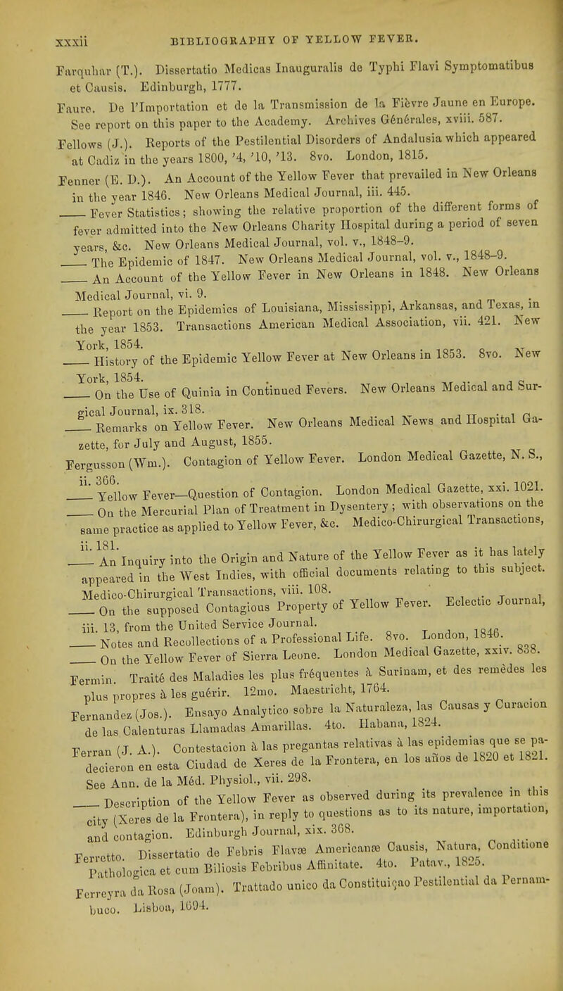 Fiivquliar (T.). Dissertatio Medicas Inauguralis de Typhi Flavi Symptomatibus et Causis. Edinburgh, 1777. Faure. De I'Importation et de la Transmission de la Fifevre Jaune en Europe. See report on this paper to the Academy. Archives G6n6rale8, xviii. 587. Fellows (J.). Reports of the Pestilential Disorders of Andalusia which appeared at Cadiz in the years 1800, '4, '10, '13. 8vo. London, 1815. Fenner (E. D.). An Account of the Yellow Fever that prevailed in New Orleans in the year 1846. New Orleans Medical Journal, iii. 445. Fever Statistics; showing the relative proportion of the different forms of fever admitted into the New Orleans Charity Hospital during a period of seven years, &c. New Orleans Medical Journal, vol. v., 1848-9. 'xhe Epidemic of 1847. New Orleans Medical Journal, vol. v., 1848-9. An Account of the Yellow Fever in New Orleans in 1848. New Orleans Medical Journal, vi. 9. j n, • Report on the Epidemics of Louisiana, Mississippi, Arkansas, and lexas, m the year 1853. Transactions American Medical Association, vii. 421. New York, 1854. . -.o^o o . History of the Epidemic Yellow Fever at New Orleans in 1853. 8vo. New York, 1854. . ^ ^ ,t i ^ c On the Use of Quinla in Continued Fevers. New Orleans Medical and Sur- gical Journal, ix. 318. , . , n.^ J TT -i 1 ri„ Remarks on Yellow Fever. New Orleans Medical News and Hospital Ga- zette, for July and August, 1855. Fergusson (Wm.). Contagion of Yellow Fever. London Medical Gazette, N. S.. Yellow Fever-Question of Contagion. London Medical Gazette, xxi. 1021. On the Mercurial Phin of Treatment in Dysentery ; with observations on the same practice as applied to Yellow Fever, &c. Medico-Chirurgical Transactions, Jll An Inquiry into the Origin and Nature of the Yellow Fever as it has lately appeared in the West Indies, with official documents relating to this subject. Medico-Chirurgical Transactions, viii. 108. t, , t i __ On the supposed Contagious Property of Yellow Fever. Eclectic Journal, iii. 13, from the United Service Journal. „ Notes and Recollections of a Professional Life. 8vo London 1846. On the Yellow Fever of Sierra Leone. London Medical Gazette, xxiv. 838. Fermin Trait6 des Maladies les plus frequentes k Surinam, et des remedes les plus propres les gudrir. 12mo. Maestricht, 1/64. _ Fernandez (Jos.). Ensayo Analytico sobre la Naturaleza, las Causas y Curacion de las Calenturas Llamadas Amarillas. 4to. Habana, 1824. Ferran (J. A.). Contestacion k las pregantas relativas k las «f ^^'^J'l^^f P^ Tederon en esta Ciudad de Xeres de la Frontera, en los anos de 1820 et 1821. See Ann. de la Med. Physiol., vii. 298. _ Description of the Yellow Fever as observed during its prevalence in this city (Xeres de la Frontera), in reply to questions as to its nature, importation, and contagion. Edinburgh Journal, xix. 368. Ferretto. Dissertatio de Febris Flav^ Americance Causis Natura Conditione Pathologica et cum Biliosis Febribus Affiuitate. 4to. Patav., 182o. Ferreyra da llosa (Joam). Trattado unico da Constitui^ao Pestilential da Pernaiii- buco. Lisboa, 1094.