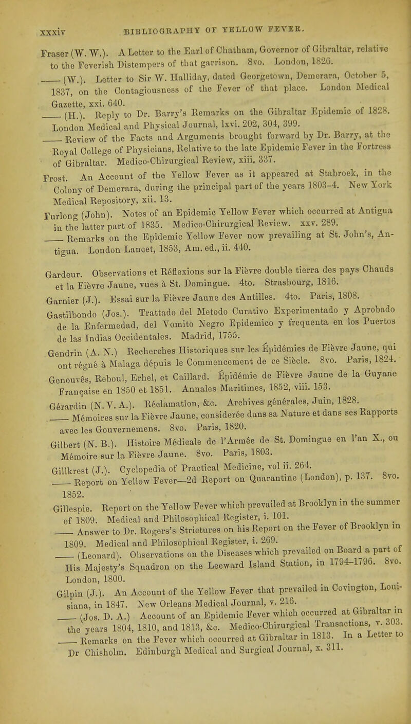 Fraaer (W. W.)- A Letter to the Earl of Chatham, Governor of Gibraltar, relative to the Feverish Distempers of tliat garrison. 8vo. London, 182G. ^W^), Letter to Sir W. Ilalliday, dated Georgetown, Demerara, October 5, 1837, on the Contagiousness of the Fever of that place. London Medical Gazette, xxi. 640. . j. .ono (^11 Y Reply to Dr. Barry's Eeraarks on the Gibraltar Epidemic of 1828. London Medical and Physical Journal, Ixvi. 202, 304, 399. Eeview of the Facts and Arguments brought forward by Dr. Barry, at the Royal College of Physicians, Relative to the late Epidemic Fever in the Fortress of Gibraltar. Medico-Chirurgical Review, xiii, 337. Frost. An Account of the Yellow Fever as it appeared at Stabroek, in the Colony of Demerara, during the principal part of the years 1803-4. New York Medical Repository, xii. 13. Furlong (John). Notes of an Epidemic Yellow Fever which occurred at Antigua in the latter part of 1835. Medico-Chirurgical Review, xxv. 289. Remarks on the Epidemic Yellow Fever now prevailing at St. John's, An- tigua. London Lancet, 1853, Am. ed., ii. 440. Gardeur. Observations et Reflexions sur la Fifevre double tierra des pays Chauds et la Fifevre Jaune, vues c\ St. Domingue. 4to. Strasbourg, 1816. Garnier (J.). Essai sur la Fifevre Jaune des Antilles. 4to. Paris, 1808. Gastilbondo (Jos.). Trattado del Metodo Curativo Experimentado y Aprobado de la Enfermedad, del Vomito Negro Epidemico y frequenta en los Puertos de las Indias Occidentales. Madrid, 1755. Gendrin (A. N.) Recherches Historiques sur les fipid6mies de Fifevre Jaune, qui ont r6gne k Malaga d^puis le Commencement de ce Sifecle. 8vo. Paris, 1824. GenouTis, Reboul, Erhel, et Caillard. Epid6mie de Fifevre Jaune de la Guyane Frangaise en 1850 et 1851. Annales Maritimes, 1852, viii. 153. G§rardin (N.V.A.). Reclamation, &c. Archives g6n6rale8, Juin, 1828. 1 M6moires sur la Fifevre Jaune, considerSe dans sa Nature et dans ses Rapports avec les Gouvernemens. 8vo. Paris, 1820. Gilbert (N. B.). Histoire M6dicale de l'Arra6e de St. Domingue en Fan X., ou Memoire sur la Fifevre Jaune. 8vo. Paris, 1803, Gillkrest (J.). Cyclopedia of Practical Medicine, vol ii. 264. . Report on Yellow Fever—2d Report on Quarantine (London), p. 137. bvo. 1852. Gillespie. Report on the Yellow Fever which prevailed at Brooklyn in the summer of 1809. Medical and Philosophical Register, i. 101. _ Answer to Dr. Rogers's Strictures on his Report on the Fever of Brooklyn in 1809. Medical and Philosophical Register, i. 269. (Leonard). Observations on the Diseases which prevailed on Board a part of His Majesty's Squadron on the Leeward Island Station, in 1794-1796. 8vo. London, 1800. . Gilpin (J.). An Account of the Yellow Fever that prevailed in Covington, Loui- siana, in 1847. New Orleans Medical Journal, V. 210. _ (Jos D. A.) Account of an Epidemic Fever which occurred at Gibraltar in the years 1804, 1810, and 1813, &c. Medico-Chirurgical Transactions, v. 3Ud. Remarks on the Fever which occurred at Gibraltar in 1813. In a Letter to Dr Chisholm. Edinburgh Medical and Surgical Journal, x. 311.