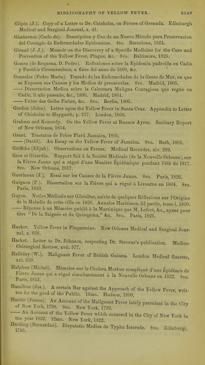 Gilpin (J.). Copy of a Letter to Dr. Chisholni, on Fevers of Grenada. Edinburgh Medical and Surgical Journal, x. 41. Gimbernat (Carlo de). Descripcion y Uso de un Nuevo M6todo para Preservacion del Contagio de Enfermedados Epidemicas. 4to. Barcelona, 1821. Giraud (J. J.). Memoir on the Discovery of a Specific Medicine for the Cure and Prevention of the Yellow Fever, Plague, &c. 8vo. Baltimore, 1825. Gomez (de Requena. D. Pedro). Reflexiones sobre la Epidemia padecida en Cadiz y Pueblos Circunvecinos, a fines del anno de 1800, &c. ^ Gonzalez (Pedro Maria). Tratado de las Enfermedades de la Gente de Mar, en que se Exposen sus Causus y los Medios de precaverlas. 8vo. Madrid, 1805. Dissertaeion Medica sobre la Calentura Maligna Contagiosa que regno en Cadiz, il ano passado, &c., 1800. Madrid, 1801. Ueber das Gelbe Fieber, &c. 8vo. Berlin, 1805. Gordon (John). Letter upon the Yellow Fever in Santa Cruz. Appendix to Letter of Chisholm to Ilaygarth, p. 217. London, 1806. Graham and Kennedy. On the Yellow Fever at Buenos Ayres. Sanitary Report of New Orleans, 1854. Grant. Tractatus de Febre FlavQ, Jamaica, 1805. (David). An Essay on the Yellow Fever of Jamaica. 8vo. Bath, 1801. GrifBths (Elijah). Observations on Fevers. Medical Recorder, xiv. 289. Gros et Girardin. Rapport fait h la Societ6 Medicale (de la Nouvelle Orleans), sur la Fi^vre Jaune qui a r6gn6 d'une Manih'e Epidemique pendant I'^te de 1817. 8vo, New Orleans, 1817. Guerineau (J.). Essai sur les Causes de la Fifevre Jaune. 8vo. Paris, 1826. Guignon (P.). Dissertation sur la Fifevre qui a r6gn6 k Livourne en 1804 8vo Paris, 1810. Guyon. Notice Medicale sur Gibraltar, suivie de quelques Reflexions sur I'Origine de la Maladie de cette ville en 1828. Annales Maritimes, 2d partie, tome i. 1830. —- R6ponse k un M6moire public h la Martinique par M. Lefort, &c., ayant pour titre De la Saign6e et du Quinquina, &c. 8vo. Paris, 1826. Hacker. Yellow Fever in Plaquemine. New Orleans Medical and Surgical Jour- nal, X. 668. Hacket. Letter to Dr. Johnson, respecting Dr. Stevens's publication. Medico- Chirurgical Review, xvii. 577. Halliday (W.). Malignant Fever of British Guiana. London Medical Gazette xxi. 039. ' Halphen (Michel). M6moire sur le Cholera Morbus compliqu^ d'une fipid^mie de I ifevre Jaune qui a r6gn6 simultan6ment a la Nouvelle Orleans en 1832 8vo Paris, 1833. Hamilton (Jos.). A certain Bar against the Approach of the Yellow Fever writ- ten for the good of the Public. lOmo. Hudson, 1800. Hardie (J^mes). An Account of the Malignant Fever lately prevalent in the City of New York, 1798. 8vo. New York, 1799. ^ —- An Account of the Yellow Fever which occurred in the City of New York in the year 1822. 12mo. New York, 1822. Hardir.g(Bernardus). Disputatio Medica de Typho Icterode. 8vo. Edinburgi,