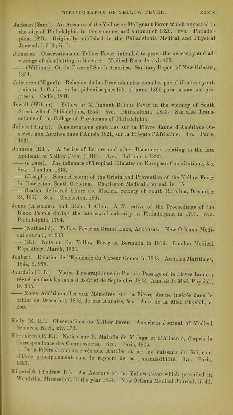 Jackson (Sam.). An Account of the Yellow or Malignant Fever which appeared in the city of Philadelphia in the summer and autumn of 1820. 8vo. Philadel- phia, 1821. Originally published in the Philadelphia Medical and Physical Journal, i. 313 ; ii. 1. Jameson. Observations on Yellow Fever, intended to prove the necessity and ad- vantage of bloodletting in its cure. Medical Recorder, vi. 435. (William). On the Fever of South America. Sanitary Report of New Orleans, 1854. Jeibarron (Miguel). Relacion do las Provindencias tomadas por el illustro ayunt- amiento de Cadiz, en la epidemica pacedida el anno 1800 para costar sus pro- gresso. Cadiz, 1801. Jewell (Wilson). Yellow or Malignant Bilious Fever in the vicinity of South Street wharf, Philadelphia, 1853. 8vo. Philadelphia, 1853. See also Trans- actions of the College of Physicians of Philadelphia. Jolivet (Aug'n). Considerations g6n6rales sur la Fifevre J^une d'Am6rique Ob- serv4e aux Antilles dans I'AnnSe 1821, sur la Fr6gate I'Africaine. 4to. Paris, 1831. Johnson (Ed.). A Series of Letters and other Documents relating to the late Epidemic or Yellow Fever (1819). 8vo. Baltimore, 1820. (James). The influence of Tropical Climates on European Constitutions, &c. 8vo. London, 1818. (Joseph). Some Account of the Origin and Prevention of the l''ellow Fever in Charleston, South Carolina. Charleston Medical Journal, iv. 154. Oration delivered before the Medical Society of South Carolina, December 24, 1807. 8vo. Charleston, 1807. Jones (Absalom), and Richard Allen. A Narrative of the Proceedings of the Black People during the late awful calamity in Philadelphia in 1793. 8vo. Philadelphia, 1794. (Nathaniel). Yellow Fever at Grand Lake, Arkansas. New Orleans Medi- cal Journal, x'. 238. (R.). Note on the Yellow Fever of Bermuda in 1819. London Medical Repository, March, 1823. Joubert. Relation de TEpId^mie du Vapeur Gomer in 1843. Annales Maritimes 1844, Ii. 958. Jourdaln (E. L.). Notice Topographlque du Port du Passage oh la Yihvre Jaune a regn6 pendant les mois d'AoUt et de Septembre 1823. Ann. de la Med. Phvsiol iv. 505. Notes Additlonnelles aux Memoires sur la Fi^vre Jaune insures dans le cahier de Decembre, 1823, de ces Annales, &c. Ann. de la M6d. Phvsiol v 256. ■' Kelly (E. H.). Observations on Yellow Fever. American Journal of Medical Sciences, N. S., xiv. 373. Kcraudren (P. F.). Notice sur la Maladle de Malaga et d'Alicante, d'apris la Corre.spondance des Commissaires. 8vo. Paris, 1805. Do la Fitvre Jaune observ6e aux Antilles et sur les Valssaux du Roi, con- sid6r6e princlpalement sous le rapport de sa transmissIbilitS. 8vo. Paris 1823, Kiipatrick (Andrew R.). An Account of the Yellow Fever which prevailed in Woodville, Mississippi, in the year 1844. New Orleans Medical Journal, ii. 40.