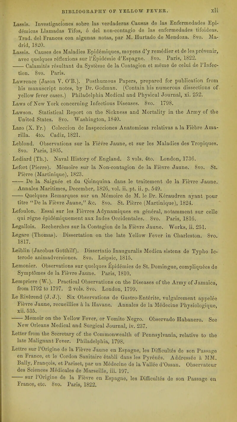 Lassis. Investigaciones sobre las verdaderas Caiisas de las Enfermedades Epi- d6niicas Llnmadas Tifos, 6 del non-contagio de las enfermedades tifoideas. Trad, del Francos con algunas notas, par M. Ilurtado de Mendoza. 8vo. Ma- drid, 1820. Lassis. Causes des Maladies Epid6miques, moyens d'y rem6dier et de les pr6venir, avec quelques r6flexions sur rEpidemie d'Espagne. Bvo. Paris, 1822. Calaniit6s resultant du Systiime de la Contagion et menie de celui de I'lnfec- tion. 8vo. Paris. Lawrence (Jason V. O'B.). Posthumous Papers, prepared for publication from his manuscript notes, by Dr. Godman. (Contain his numerous dissections of yellow fever cases.) Philadelphia Medical and Physical Journal, xi. 252. Laws of New York concerning Infectious Diseases. 8vo. 1798. Lawson. Statistical Report on the Sickness and Mortality in the Army of the United States. 8vo. Washington, 1840. Laze (X. Er.) Coleccion de Inspecciones Anatomicas relativas a la Fi&bre Ama- rilla. 4to. Cadiz, 1821. Leblond. Observations sur la Fievre Jaune, et sur les Maladies des Tropiques. 8vo. Paris, 1805. Lediard (Th.). Naval History of England. 3 vols. 4to. London, 1736. Lefort (Piex're). Memoire sur la Non-contagion de la Fifevre Jaune. 8vo. St. Piferre (Martinique), 1823. De la Saign6e et du Quinquina dans le traitement de la Fifevre Jaune. Annales Maritimes, December, 1826, vol. ii. pt. ii. p. 549. Quelques Remarques sur un Memoire de M. le Dr. K6raudren ayant pour titre De la Fifevre Jaune, &c. 8vo. St. Pierre (Martinique), 1824. Lefoulon. Essai sur les Fifevres Adynaraiques en g6n6ral, notamment sur celle qui regne epid6miquement aux Indes Occidentales. 8vo. Paris, 1816. Legallois. Recherches sur la Contagion de la Fievre Jaune. Works, ii. 251. Legare (Thomas). Dissertation on the late Yellow Fever in Charleston. 8vo. 1817. Leiblin (Jacobus Gotthilf). Dissertatio Inauguralis Medica sistens de Typho Ic- terode animadversiones. 8vo. Leipsic, 1815. Lemonier. Observations sur quelques Epidemies de St. Domingue, compliquees de Symptomes de la FiJivre Jaune. Paris, 1810. Lempriere (W.). Practical Observations on the Diseases of the Army of Jamaica, from 1792 to 1797. 2 vols. 8vo. London, 1799. Le Riv&rend (J. J.). Six Observations de Gastro-Ent6rite, vulgairement appel6e Fievre Jaune, recueillies h, la Ilavane. Annales de la M6decine Physiologique, xii. 535. Memoir on the Yellow Fever, or Vomito Negro. Observado Ilabanero. See New Orleans Medical and Surgical Journal, iv. 237. Letter from the Secretary of the Commonwealth of Pennsylvania, relative to the late Malignant Fever. Philadelphia, 1798. Lettre sur I'Origine de la Fifevre Jaune en Espagne, les Difficult6s de son Passage en France, et lo Cordon Sanitaire 6tabli dans les Pyr6nes. Addressee k MM. Bally, Francois, et Pariset, par un M6decine de la Vallee d'Ossan. Observateuv des Sciences M^dicales de Marseille, iii. 197. sur I'Origine do la Fievre en Espagne, les DifBcult6s de son Passage eu France, etc. 8vo. Paris, 1822.