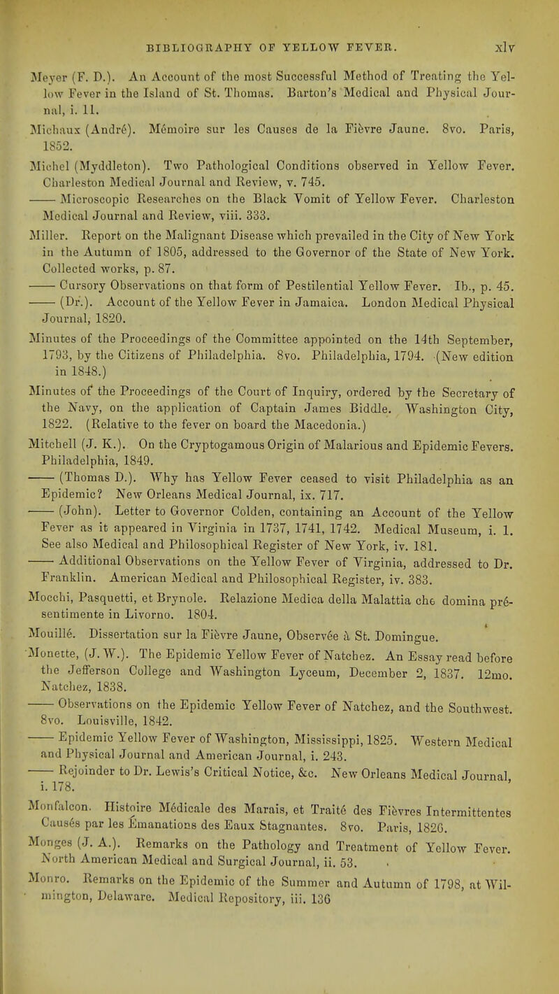 Meyer (F. D.). An Account of the most Successful Method of Treating the Yel- low Fever in the Island of St. Thomas. Barton's Medical and Physical Jour- nal, i. 11. Michaux (Andr^). M6moire sur les Causes de la Fifevre Jaune. 8vo. Paris, 1852. Michel (Myddleton). Two Pathological Conditions observed in Yellow Fever. Charleston Medical Journal and Review, v. 745. Microscopic Researches on the Black Vomit of Yellow Fever. Charleston Medical Journal and Review, viii. 333. Miller. Report on the Malignant Disease which prevailed in the City of New York in the Autumn of 1805, addressed to the Governor of the State of New York. Collected works, p. 87. Cursory Observations on that form of Pestilential Yellow Fever. lb., p. 45. (Di*-)' Account of the Yellow Fever in Jamaica. London Medical Physical Journal, 1820. Minutes of the Proceedings of the Committee appointed on the 14th September, 1793, by the Citizens of Philadelphia. 8vo. Philadelphia, 1794. (New edition in 1848.) Minutes of the Proceedings of the Court of Inquiry, ordered by the Secretary of the Navy, on the application of Captain James Biddle. Washington City, 1822. (Relative to the fever on board the Macedonia.) Mitchell (J. K.). On the Cryptogamous Origin of Malarious and Epidemic Fevers. Philadelphia, 1849. (Thomas D.). Why has Yellow Fever ceased to visit Philadelphia as an Epidemic? New Orleans Medical Journal, ix. 717. (John). Letter to Governor Colden, containing an Account of the Yellow Fever as it appeared in Virginia in 1737, 1741, 1742. Medical Museum, i. 1. See also Medical and Philosophical Register of New York, iv. 181. Additional Observations on the Yellow Fever of Virginia, addressed to Dr. Franklin. American Medical and Philosophical Register, iv. 383. Mocchi, Pasquetti, et Brynole. Relazione Medica della Malattia che domina pr6- sentiraente in Livorno. 1804. MouilI6. Dissertation sur la Fifevre Jaune, Observ^e h St. Domingue. Monette, (J. W.). The Epidemic Yellow Fever of Natchez. An Essay read before the JefFerson College and Washington Lyceum, December 2, 1837, 12mo. Natchez, 1838. Observations on the Epidemic Yellow Fever of Natchez, and the Southwest. 8vo. Louisville, 1842. Epidemic Yellow Fever of Washington, Mississippi, 1825. Western Medical and Physical Journal and American Journal, i. 243. Rejoinder to Dr. Lewis's Critical Notice, &c. New Orleans Medical Journal i. 178. Monfalcon. Histoire M6dicale des Marais, et Trait6 des Fifevres Intermittentes Causes par les Emanations des Eaux Stagnantes. 8vo. Paris, 182G. Monges (J. A.). Remarks on the Pathology and Treatment of Yellow Fever. North American Medical and Surgical Journal, ii. 53. Monro. Remarks on the Epidemic of the Summer and Autumn of 1798, at Wil- mington, Delaware. Medical Repository, iii. 13G