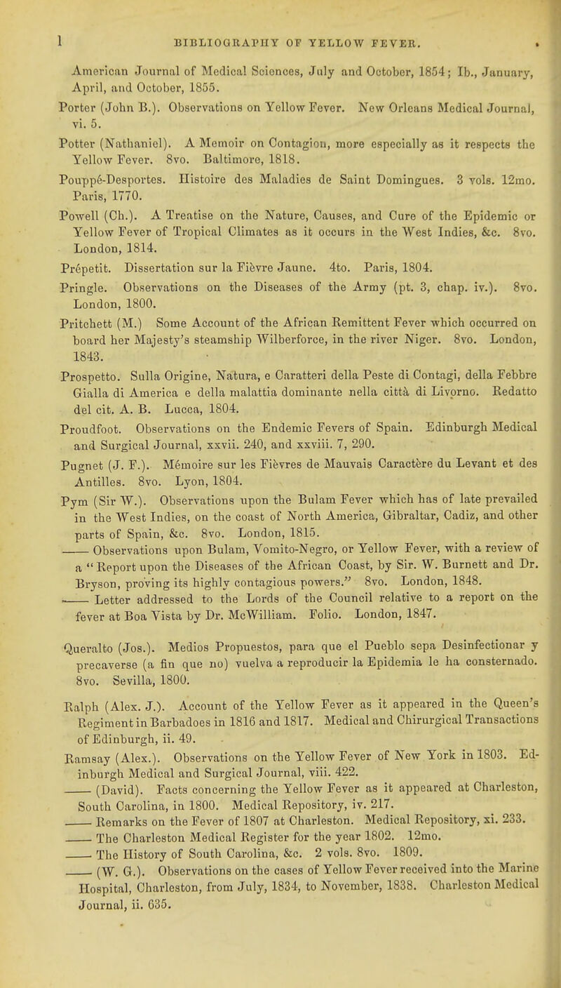 1 American Journal of Medical Sciences, July and October, 1854; lb., January, April, and October, 1855. Porter (John B.). Observations on Yellow Fever. New Orleans Medical Journal, vi. 5. Potter (Natbaniel). A Memoir on Contagion, more especially as it respects the Yellow Fever. 8vo. Baltimore, 1818. Poupp6-Desportes. Ilistoire des Maladies de Saint Domingues. 3 vols. 12mo. Paris, 1770. Powell (Ch.). A Treatise on the Nature, Causes, and Cure of the Epidemic or Yellow Fever of Tropical Climates as it occurs in the West Indies, &c. 8vo. London, 1814. Prepetit. Dissertation sur la Fifevre Jaune. 4to. Paris, 1804. Pringle. Observations on the Diseases of the Army (pt. 3, chap. iv.). 8vo. London, 1800. Pritchett (M.) Some Account of the African Remittent Fever which occurred on board her Majesty's steamship Wilberforce, in the river Niger. 8vo. London, 1843. Prospetto. Sulla Origine, Natura, e Caratteri della Peste di Contagi, della Febbre Gialla di America e della malattia dominante nella citt^ di Livprno. Redatto del cit. A. B. Lucca, 1804. Proudfoot. Observations on the Endemic Fevers of Spain. Edinburgh Medical and Surgical Journal, xxvii. 240, and xxviii. 7, 290. Pugnet (J. F.). Memoire sur les Fifevres de Mauvais Caractfere du Levant et des Antilles. 8vo. Lyon, 1804. Pym (Sir W.). Observations npon the Bulam Fever which has of late prevailed in the West Indies, on the coast of North America, Gibraltar, Cadiz, and other parts of Spain, &c. 8vo. London, 1815. Observations upon Bulam, Vomito-Negro, or Yellow Fever, with a review of a  Report upon the Diseases of the African Coast, by Sir. W. Burnett and Dr. Bryson, proving its highly contagious powers. 8vo. London, 1848. . Letter addressed to the Lords of the Council relative to a report on the fever at Boa Vista by Dr. McWilliam. Folio. London, 1847. Queralto (Jos.). Medios Propuestos, para que el Pueblo sepa Desinfectionar y precaverse (a fin que no) vuelva a reproducir la Epidemia le ha consternado. 8vo. Sevilla, 1800. Ralph (Alex. J.). Account of the Yellow Fever as it appeared in the Queen's Resiment in Barbadoes in 1816 and 1817. Medical and Chirurgical Transactions of Edinburgh, ii. 49. Ramsay (Alex.). Observations on the Yellow Fever of New York in 1803. Ed- inburgh Medical and Surgical Journal, viii. 422. (David). Facts concerning the Yellow Fever as it appeared at Charleston, South Carolina, in 1800. Medical Repository, iv. 217. Remarks on the Fever of 1807 at Charleston. Medical Repository, xi. 233. The Charleston Medical Register for the year 1802. 12mo. The History of South Carolina, &c. 2 vols. 8vo. 1809. (W. G.). Observations on the cases of Yellow Fever received into the Marine Hospital, Charleston, from July, 1834, to November, 1838. Charleston Medical Journal, ii. 035.