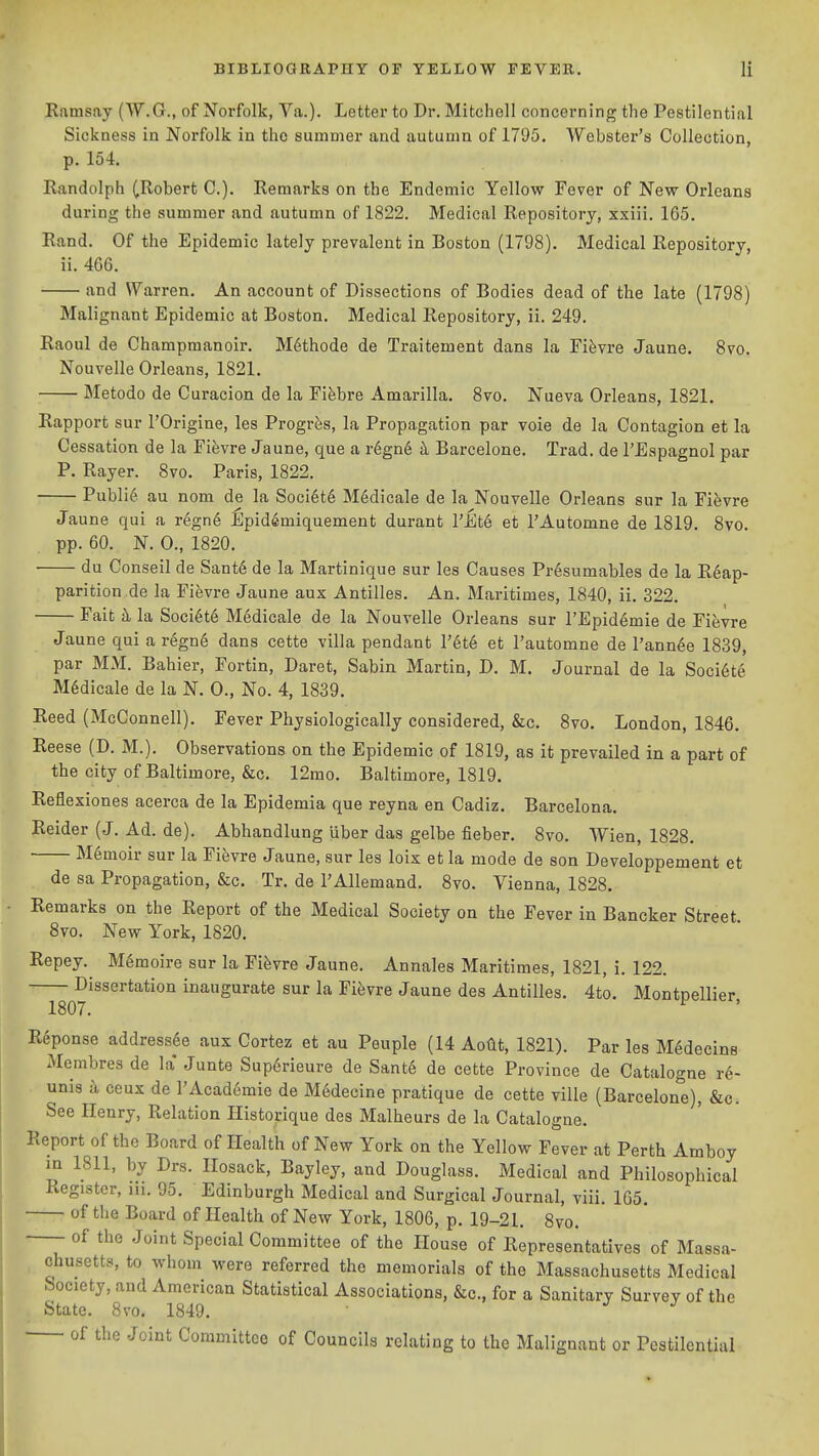 Ramsay (W.G., of Norfolk, Va.). Letter to Dr. Mitchell concerning the Pestilential Sickness in Norfolk in tho summer and autumn of 1795. Webster's Collection, p. 154. Randolph (.Robert C). Remarks on the Endemic Yellow Fever of New Orleans during the summer and autumn of 1822. Medical Repository, xxiii. 165. Rand. Of the Epidemic lately prevalent in Boston (1798). Medical Repository, ii. 466. and Warren. An account of Dissections of Bodies dead of the late (1798) Malignant Epidemic at Boston. Medical Repository, ii. 249. Raoul de Champmanoir. Methode de Traitement dans la Fifevre Jaune. Svo. Nouvelle Orleans, 1821. Metodo de Curacion de la Fifebre Amarilla. Svo. Nueva Orleans, 1821. Rapport sur I'Origine, les Progrfes, la Propagation par vole de la Contagion et la Cessation de la Fifevre Jaune, que a r6gn6 k Barcelone, Trad, de I'Eapagnol par P. Rayer. 8vo. Paris, 1822. Public au nom de la Society M6dicale de la Nouvelle Orleans sur la Fievre Jaune qui a regn6 Epid^miquement durant I'Ete et I'Automne de 1819. Svo. pp. 60. N. 0., 1820. du Conseil de Sant6 de la Martinique sur les Causes Pr6sumables de la R6ap- parition de la Fifevre Jaune aux Antilles. An. Maritimes, 1840, ii. 322. Fait k la Soci6t6 Medicale de la Nouvelle Orleans sur I'Epid^mie de Fievre Jaune qui a regn6 dans cette villa pendant I'et^ et I'automne de I'ann^e 1839, par MM. Bahier, Fortin, Daret, Sabin Martin, D. M. Journal de la Soci6te M6dicale de la N. 0., No. 4, 1839. Reed (McConnell). Fever Physiologically considered, &c. Svo. London, 1846. Reese (D. M.). Observations on the Epidemic of 1819, as it prevailed in a part of the city of Baltimore, &c. 12mo. Baltimore, 1819. Reflexiones acerca de la Epidemia que reyna en Cadiz. Barcelona. Reider (J. Ad. de). Abhandlung uber das gelbe fieber. Svo. Wien, 1828, Memoir sur la Fievre Jaune, sur les loix et la mode de son Developpement et de sa Propagation, &c. Tr. de I'Allemand. Svo. Vienna, 1828. Remarks on the Report of the Medical Society on the Fever in Bancker Street 8vo. New York, 1820. Repey. M^moire sur la Fievre Jaune, Annales Maritimes, 1821, i. 122. Dissertation inaugurate sur la Fievre Jaune des Antilles. 4to. Montpellier 1807. Reponse addressee aux Cortez et au Peuple (14 Aotit, 1821). Par les M^decins Mcmbres de la* Junto Sup6rieure de Sant6 de cette Province de Catalogue r6- unis k ceux de l'Acad6mie de Medecine pratique de cette ville (Barcelon^'e), &c. See Henry, Relation Historique des Malheurs de la Catalogue. Report of the Board of Health of New York on the Yellow Fever at Perth Amboy in 1811, by Drs. Ilosack, Bayley, and Douglass. Medical and Philosophical Register, lu. 95. Edinburgh Medical and Surgical Journal, viii. 105, of the Board of Health of New York, 1806, p. 19-21. Svo. of the Joint Special Committee of the House of Representatives of Massa- chusetts, to whom were referred the memorials of the Massachusetts Medical Society, and American Statistical Associations, &c., for a Sanitary Survey of the State. 8vo. 1849. of the Joint Committee of Councils relating to the Malignant or Pestilential