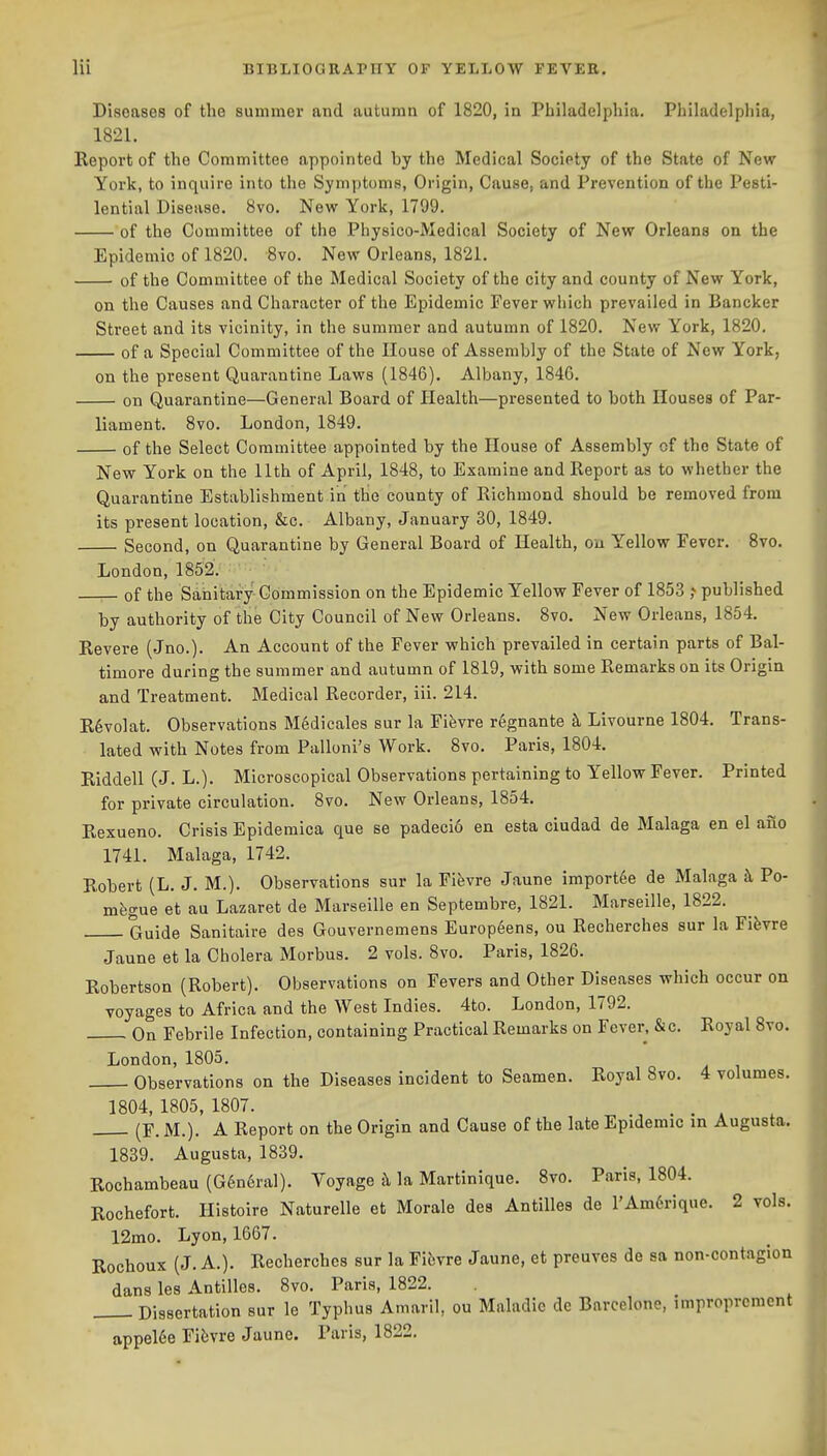 Diseases of the summer and autumn of 1820, in Philadelphia. Philadelphia, 1821. Keport of the Committee appointed by the Medical Society of the State of New York, to inquire into the Symptoms, Origin, Cause, and Prevention of the Pesti- lential Disease. 8vo. New York, 1799. of the Committee of the Physico-Medical Society of New Orleans on the Epidemic of 1820. 8vo. New Orleans, 1821. of the Committee of the Medical Society of the city and county of New York, on the Causes and Character of the Epidemic Fever which prevailed in Bancker Street and its vicinity, in the summer and autumn of 1820. New York, 1820. of a Special Committee of the House of Assembly of the State of New York, on the present Quarantine Laws (1846). Albany, 1846. on Quarantine—General Board of Health—presented to both Houses of Par- liament. 8vo. London, 1849. of the Select Committee appointed by the House of Assembly of the State of New York on the 11th of April, 1848, to Examine and Report as to whether the Quarantine Establishment in thie county of Richmond should be removed from its present location, &c. Albany, January 30, 1849. Second, on Quarantine by General Board of Health, on Yellow Fever. 8vo. London,1852. of the Sanitary Commission on the Epidemic Yellow Fever of 1853 ? published by authority of the City Council of New Orleans. 8vo. New Orleans, 1854. Revere (Jno.). An Account of the Fever which prevailed in certain parts of Bal- timore during the summer and autumn of 1819, with some Remarks on its Origin and Treatment. Medical Recorder, iii. 214. R6vo]at. Observations M6dicales sur la Fifevre r6gnante k Livourne 1804. Trans- lated with Notes from Palloni's Work. 8vo. Paris, 1804. Riddell (J. L.). Microscopical Observations pertaining to Yellow Fever. Printed for private circulation. 8vo. New Orleans, 1854. Rexueno. Crisis Epidemica que se padeci6 en esta ciudad de Malaga en el aiio 1741. Malaga, 1742. Robert (L. J. M.). Observations sur la Fifevre Jaune import6e de Malaga k Po- mfegue et au Lazaret de Marseille en Septembre, 1821. Marseille, 1822. Guide Sanitaire des Gouvernemens Europ6ens, ou Recherches sur la Fifevre Jaune et la Cholera Morbus. 2 vols. 8vo. Paris, 1826. Robertson (Robert). Observations on Fevers and Other Diseases which occur on voyages to Africa and the West Indies. 4to. London, 1792. On Febrile Infection, containing Practical Remarks on Fever. &c. Royal 8vo. London, 1805. Observations on the Diseases incident to Seamen. Royal 8vo. 4 volumes. 1804, 1805, 1807. , . . » (F. M.). A Report on the Origin and Cause of the late Epidemic in Augusta, 1839. Augusta, 1839. Rochambeau (G6n6ral). Voyage !\ la Martinique. 8vo. Paris, 1804. Rochefort. Histoire Naturelle et Morale des Antilles de l'Am6rique. 2 vols. 12mo. Lyon, 1667. Rochoux (J. A.). Recherches sur la Fibvre Jaune, et preuves de sa non-contagion dans les Antilles. 8vo. Paris, 1822. Dissertation sur le Typhus Amaril, ou Maladic de Barcelone, improprcment appel6e Fi^vre Jaune. Paris, 1822.