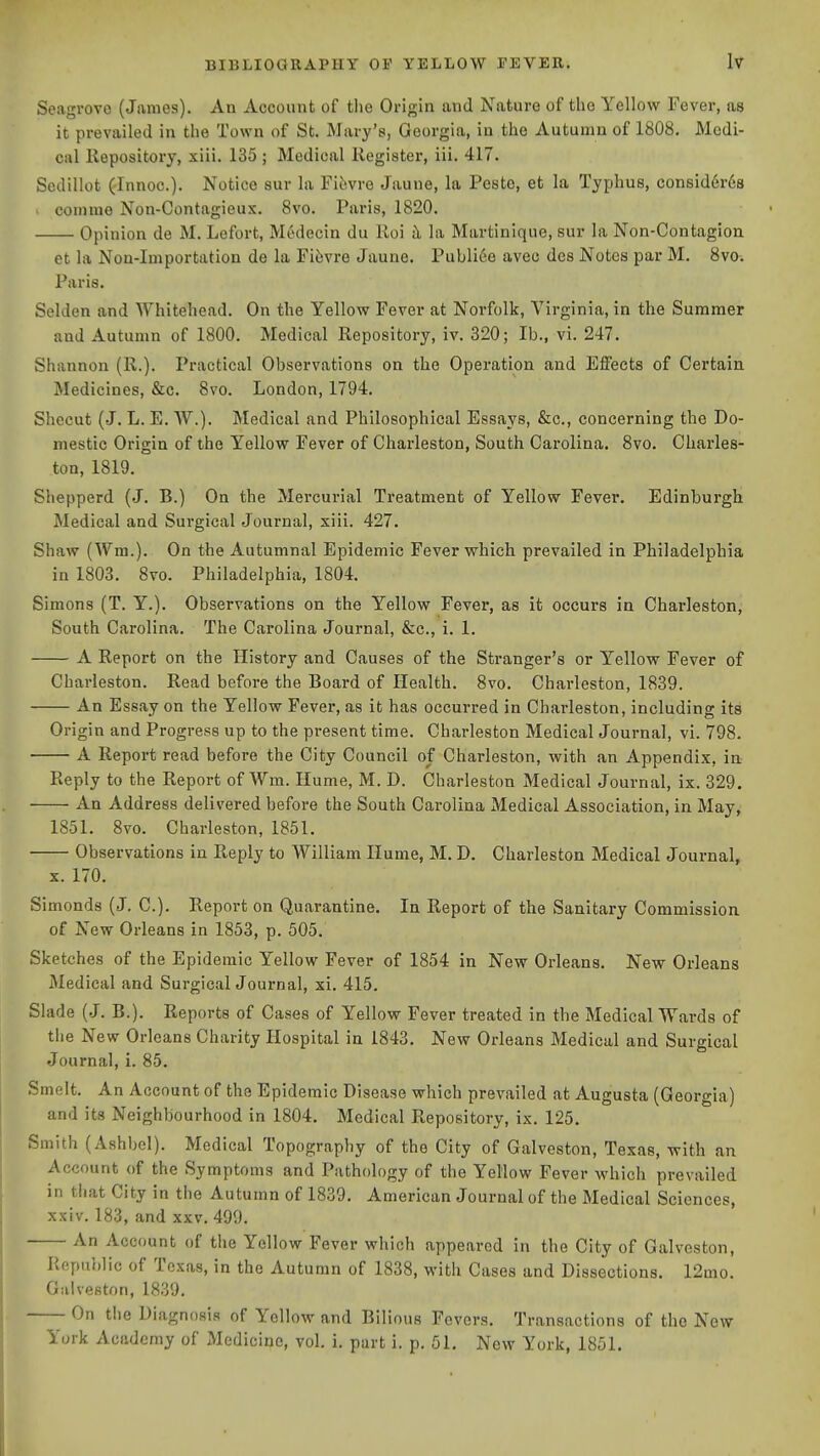 Seagrovo (James). An Account of the Origin and Nature of the Yellow Fever, aa it prevailed in the Town of St. Mary's, Georgia, in the Autumn of 1808. Medi- cal llepository, xiii. 135 ; Medical Register, iii. 417. Sedillot ('Innoc). Notice eur la Fifevre Jaune, la Peste, et la Typhus, consid6r68 ' comme Non-Contagieux. 8vo. Paris, 1820. Opinion de M. Lefort, Medecin du Roi il la Martinique, sur la Non-Contagion. et la Nou-lmportation de la Fi6vre Jaune. Publi6e avec dcs Notes par M. 8vo-. Paris. Selden and Whitehead. On the Yellow Fever at Norfolk, Virginia, in the Summer and Autumn of 1800. Medical Repository, iv. 320; lb., vi. 247. Shannon (R.). Practical Observations on the Operation and Effects of Certain Medicines, &c. 8vo. London, 1794. Shecut (J. L. E. W.). Medical and Philosophical Essays, &c., concerning the Do- mestic Origin of the Yellow Fever of Charleston, South Carolina. 8vo. Charles- ton, 1819. Shepperd (J. B.) On the Mercurial Treatment of Yellow Fever, Edinburgh Medical and Surgical Journal, xiii. 427. Shaw (Wm.). On the Autumnal Epidemic Fever which prevailed in Philadelphia in 1803. 8vo. Philadelphia, 1804. Simons (T. Y.). Observations on the Yellow Fever, as it occurs in Charleston, South Carolina. The Carolina Journal, &c., i. 1. A Report on the History and Causes of the Stranger's or Yellow Fever of Charleston. Read before the Board of Health. 8vo. Charleston, 1839. An Essay on the Yellow Fever, as it has occurred in Charleston, including its Origin and Progress up to the present time. Charleston Medical Journal, vi. 798. A Report read before the City Council of Charleston, with an Appendix, in Reply to the Report of Wm. Hume, M. D. Charleston Medical Journal, ix. 329. An Address delivered before the South Carolina Medical Association, in May, 1851. 8vo. Charleston, 1851. Observations in Reply to William Hume, M. D. Charleston Medical Journal, X. 170. Simonds (J. C). Report on Quarantine. In Report of the Sanitary Commission of New Orleans in 1853, p. 505. Sketches of the Epidemic Yellow Fever of 1854 in New Orleans. New Orleans Medical and Surgical Journal, xi. 415. Slade (J. B.). Reports of Cases of Yellow Fever treated in the Medical Wards of tiie New Orleans Charity Hospital in 1843. New Orleans Medical and Surgical Journal, i. 85. Smelt. An Account of the Epidemic Disease which prevailed at Augusta (Georgia) and its Neighbourhood in 1804. Medical Repository, ix. 125. Smith (Ashbel). Medical Topography of the City of Galveston, Texas, with an Account of the .Symptoms and Pathology of the Yellow Fever which prevailed in tliat City in the Autumn of 1839. American Journal of the Medical Sciences, xxiv. 183, and xxv. 499. An Account of the Yellow Fever which appeared in the City of Galveston, Republic of Texas, in the Autumn of 1838, with Cases and Dissections. 12mo. Galveston, 1839. On the Diagnosis of Yellow and Bilious Fevers. Transactions of the New York Academy of JVIedicine, vol. i. part i. p. 51. New York, 1851.