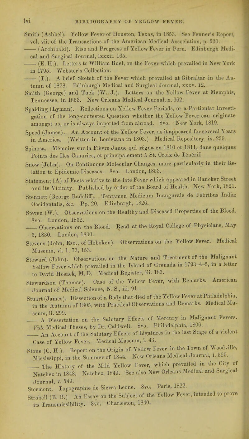 Smith (Ashbel). Yellow Fover of Houston, Texas, in 1853. See Tenner's Report, vol. vii. of the Transactions of the American Medical Association, p. 530. (Archibald). Rise and Progress of Yellow Fever in Peru. Edinburgh Medi- cal and Surgical Journal, Ixxxii. 1C5. (E. 11.). Letters to William Buel, on the Fever which prevailed in New York in 1795. Webster's Collection. (T.). A brief Sketch of the Fever which prevailed at Gibraltar in the Au- tumn of 1828. Edinburgh Medical and Surgical Journal, xxxv. 12. Smith (George) and Tuck (W. J.). Letters on the Yellow Fever at Memphis, Tennessee, in 1853. New Orleans Medical Journal, x. G62. Spalding (Lyman). Reflections on Yellow Fever Periods, or a Particular Investi- gation of the long-contested Question whether the Yellow Fever can originate amongst us, or is always imported from abroad. 8vo. • New York, 1819. Speed (James). An Account of the Yellow Fever, as it appeared for several Years in America. (Written in Louisiana in 1803.) Medical Repository, ix. 259. Spinosa. Memoire sur la Fifevre Jaune qui r6gna en 1810 et 1811, dans quelques Points des lies Canaries, et principalement h St. Croix de T6n6rif. Snow (John). On Continuous Molecular Changes, more particularly in their Re- lation to Epidemic Diseases. 8vo. London, 1853. Statement (A) of Facts relative to the late Fever which appeared in Bancker Street and its Vicinity. Published by order of the Board of Health. New York, 1821. Stennett (George Radcliff). Tentamen Medicum Inaugurate de Febribus Indiae Occidentalis, &c. Pp. 20. Edinburgh, 1826. Steven (W.). Observations on the Healthy and Diseased Properties of the Blood. 8vo. London, 1832. Observations on the Blood. Read at the Royal College of Physicians, May 3, 1830. London, 1830. Stevens (John, Esq., of Iloboken). Observations on the Yellow Fever. Medical Museum, vi. 1, 73, 153. Steward (John). Observations on the Nature and Treatment of the Malignant Yellow Fever which prevailed in the Island of Grenada in 1793-4-5, in a letter to David Hosack, M. D. Medical Register, iii. 183. Stewardson (Thomas). Case of the Yellow Fever, with Remarks. American Journal of Medical Science, N. S., iii. 91. Stuart (James). Dissection of a Body that died of the Yellow Fever at Philadelphia, in the Autumn of 1805, with Practical Observations and Remarks. Medical Mu- seum, ii. 299. A Dissertation on the Salutary Effects of Mercury in Malignant Fevers. Vide Medical Theses, by Dr. Caldwell. 8vo. Philadelphia, 1806. An Account of the Salutary Effects of Ligatures in the last Stage of a violent Case of Yellow Fever. Medical Museum, i. 43. Stone (C. H.). Report on the Origin of Yellow Fever in the Town of Woodville, Mississippi, in the Summer of 1844. New Orleans Medical Journal, i. 520. The History of the Mild Yellow Fever, which prevailed in the City of Natchez in 1848. Natchez, 1849. See also New Orleans Medical and Surgical Journal, v. 549. Storinont. Topographie de Sierra Leone. 8vo. Pans, 18-2. Strobcll (B. B.) An Essay on the Subject of the Yellow Fever, intended to prove its Transmissibility. 8vo. Charleston, 1840.