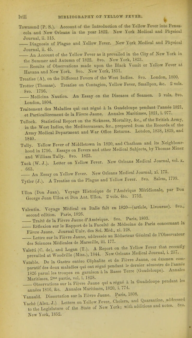 Townsend (P. S.). Account of the Introduction of the Yellow Fever into Pensa- cola and New Orleans in the year 1822, New York Medical and Physical Journal, ii. 315. Diagnosis of Plague and Yellow Fever. New York Medical and Physical Journal, ii. 45. An Account of the Yellow Fever as it prevailed in the City of New York in the Summer and Autumn of 1822. 8vo. New York, 1823. Results of Observations made upon the Black Vomit or Yellow Fever at Havana and New York. 8vo. New York, 1831. Treatise (A), on the Different Fevers of the West Indies. Svo. London, 1800. Trotter (Thomas). Treatise on Contagion, Yellow Fever, Smallpox, &c. 2 vols. Svo. 1796, Medicina Nautica. An Essay on the Diseases of Seamen. 3 vols. Svo, London, 1804. Traitement des Maladies qui ont r6gn6 k la Guadeloupe pendant I'annee 1821, et Particuliferement de la Fifevre Jaune. Annales Maritimes, 1821, i, 977. Tullock. Statistical Report on the Sickness, Mortality, &c., of the British Army, . in the West Indies, the Mediterranean, &c., prepared from the Records of the Army Medical Department and War Of&ce Returns. London, 1838, 1839, and 1840. Tully Yellow Fever of Middletown in 1820, and Chatham and its Neighbour- hood in 1796. Essays on Fevers and other Medical Subjects, by Thomas Miner and William Tully. 8vo. 1823. Tuck (W. J.). Letter on Yellow Fever, New Orleans Medical Journal, vol. s. An Essay on Yellow Fever. New Orleans Medical Journal, xi. i7&. Tytler (J.). A Treatise on the Plague and Yellow Fever. 8vo. Salem, 1799. Ulloa (Don Juan). Voyage Historique de l'Am6rique M^ridionale, par Don George Juan Ulloa et Don Ant. Ulloa. 2 vols. 4to, 1752. Valentin. Voyage Medical en Italic fait en 1820-(article, Livourne). 8vo., second edition. Paris, 1826. Traite de la Fievre Jaune d'Am^rique. Svo. Paris, 1803. Reflexion sur le Rapport de la Facult6 de M6decine de Pans concernant la Fievre Jaune. Journal Univ. des Sci. M6d., xi. 128, Lettre sur la Yih^re Jaune, addressde au Redacteur General de 1 Observateur des Sciences M^dicales de Marseille, iii. 177, Valetti (C, de), and Logan (T.). A Report on the l^llow Fever that^ recently prevailed at WoodviUe (Miss.), 1844. New Orleans Medical Journal, i. 23<. Vatable. De la Gastro ent6ro C6phalite et de Fifevre Jaune ou ^xamen com- paratif des deux maladies qui ont r6gn6 pendant le dernier s6mestre de 1 anne 1826 parmi les troupes en garnison k la Basse Terre (Guadeloupe). Annaks Maritimes, 2^6 partie, vol. i, 1828. , „ , , Observations sur la Fievre Jaune qui a r6gn6 h la Guadeloupe pendant les ann6e8 1816, &c, Annales Maritimes, 1820, i. 774, Vanauld, Dissertation sur la Fifevre Jaune. Paris, 1808. Vach6 (Alex. J.) Letters on Yellow Fever, Cholera, and Quarantine, addressed to the Logislalure of the State of New York; with additions and notes. Svo. New York, 1852.