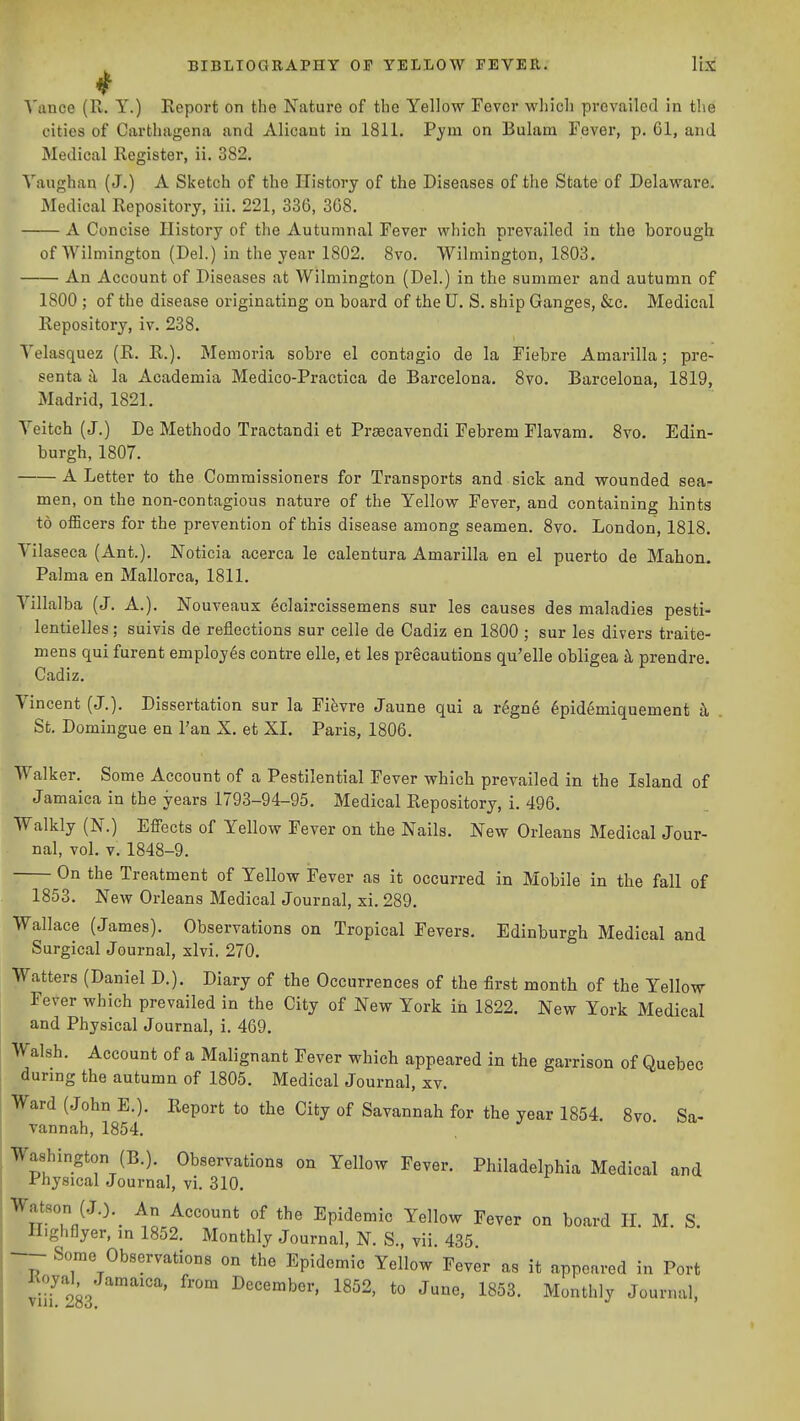 4 \'ance (R. Y.) Report on the Nature of the Yellow Fever which prevailed in the cities of Carthagena and Alicant in 1811. Pym on Bulam Fever, p. CI, and Medical Register, ii. 382. Yaughan (J.) A Sketch of the History of the Diseases of the State of Delaware. Medical Repository, iii. 221, 336, 368. A Concise History of the Autumnal Fever which prevailed in the borough of Wilmington (Del.) in the year 1802. 8vo. Wilmington, 1803. An Account of Diseases at Wilmington (Del.) in the summer and autumn of 1800 ; of the disease originating on board of the U. S. ship Ganges, &c. Medical Repository, iv. 238. Velasquez (R. R.). Memoria sobre el contagio de la Fiebre Amarilla; pre- senta jl la Academia Medico-Practica de Barcelona. 8vo. Barcelona, 1819, Madrid, 1821. Yeitch (J.) De Methodo Tractandi et Prgecavendi Febrem Flavam. 8vo. Edin- burgh, 1807. A Letter to the Commissioners for Transports and sick and wounded sea- men, on the non-contagious nature of the Yellow Fever, and containing hints to officers for the prevention of this disease among seamen. 8vo. London, 1818. Vilaseca (Ant.). Noticia acerca le calentura Amarilla en el puerto de Mahoru Palma en Mallorca, 1811. Yillalba (J. A.). Nouveaux 6claircissemens sur les causes des maladies pesti- lentielles; suivis de reflections sur celle de Cadiz en 1800 ; sur les divers traite- mens qui furent employes contre elle, et les precautions qu'elle obligea k prendre. Cadiz. Vincent (J.). Dissertation sur la Fifevre Jaune qui a r^gne 6pid6miquement h . St. Domiugue en Tan X. et XI. Paris, 1806. Walker. Some Account of a Pestilential Fever which prevailed in the Island of Jamaica in the years 1793-94-95. Medical Repository, i. 496. Walkly (N.) Effects of Yellow Fever on the Nails. New Orleans Medical Jour- nal, vol. V. 1848-9. On the Treatment of Yellow Fever as it occurred in Mobile in the fall of 1853. New Orleans Medical Journal, xi. 289. Wallace (James). Observations on Tropical Fevers. Edinburgh Medical and Surgical Journal, xlvi. 270. Watters (Daniel D.). Diary of the Occurrences of the first month of the Yellow Fever which prevailed in the City of New York in 1822. New York Medical and Physical Journal, i. 409. Walsh. Account of a Malignant Fever which appeared in the garrison of Quebec during the autumn of 1805. Medical Journal, xv. Ward (John E.). Report to the City of Savannah for the year 1854. 8vo Sa- vannah, 1854. Washington (B.). Observations on Yellow Fever. Philadelphia Medical and Physical Journal, yi. 310. Watson (J.).^ An Account of the Epidemic Yellow Fever on board H. M. S. Highflyer, in 1852. Monthly Journal, N. S., vii. 435 Some Observations on the Epidemic Yellow Fever as it appeared in Port Koyal Jamaica, from December, 1852, to June, 1853. Monthly Journal, Vlil. Zoo.