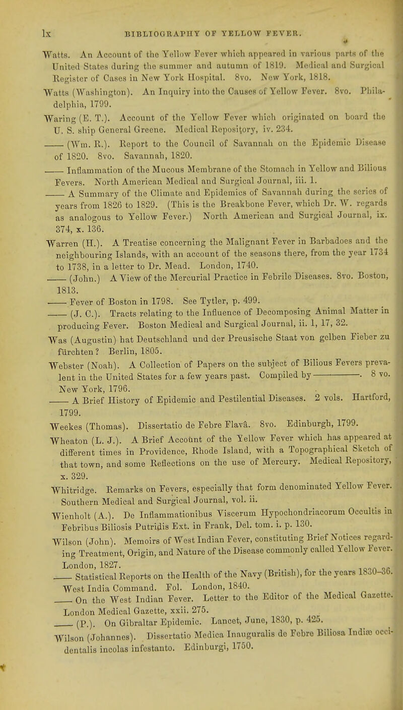 Watts. An Account of the Yellow Fever which appeared in various parts of the United States during the summer and autumn of 1819. Medical and Surgical llogistcr of Cases in New York Hospital. 8vo. New York, 1818. Watts (Washington). An Inquiry into the Causes of Yellow Fever. 8vo. Phila- delphia, 1799. Waring (E. T.). Account of the Yellow Fever which originated on board the U. S. ship General Greene. Medical Repository, iv. 234. (Wm. E..). lleport to the Council of Savannah on the Epidemic Disease of 1820. 8vo. Savannah, 1820. Inflammation of the Mucous Membrane of the Stomach in Yellow and Bilious Fevers. North American Medical and Surgical Journal, iii. 1. A Summary of the Climate and Epidemics of Savannah during the series of years from 1826 to 1829. (This is the Breakbone Fever, which Dr. W. regards as analogous to Yellow Fever.) North American and Surgical Journal, ix. 374, X. 136. Warren (H.). A Treatise concerning the Malignant Fever in Barbadoes and the neighbouring Islands, with an account of the seasons there, from the year 1734 to 1738, in a letter to Dr. Mead. London, 1740. (John.) A View of the Mercurial Practice in Febrile Diseases. Svo. Boston, 1813. . Fever of Boston in 1798. See Tytler, p. 499. (J. C). Tracts relating to the Influence of Decomposing Animal Matter in producing Fever. Boston Medical and Surgical Journal, ii. 1, 17, 32. Was (Augustin) hat Deutschland und der Preusische Staat von gelben Fieber zu fdrchten? Berlin, 1805. Webster (Noah). A Collection of Papers on the subject of Bilious Fevers preva- lent in the United States for a few years past. Compiled by • • 8 vo. New York, 1796. A Brief History of Epidemic and Pestilential Diseases. 2 vols. Hartford, 1799. Weekes (Thomas). Dissertatio de Febre Flava. 8vo. Edinburgh, 1799. Wheaton (L. J.). A Brief Accodnt of the Yellow Fever which has appeared at difierent times in Providence, Rhode Island, with a Topographical Sketch of that town, and some Reflections on the use of Mercury. Medical Repository, • X. 329. Whitridge. Remarks on Fevers, especially that form denominated Yellow Fever. Southern Medical and Surgical Journal, vol. ii. Wienholt (A.). De Inflammationibus Viscerum Hypochondriacorum Occultis in Febribus Biliosis Putridis Ext. in Frank, Del. tom. i. p. 130. Wilson (John). Memoirs of West Indian Fever, constituting Brief Notices regard- ing Treatment, Origin, and Nature of the Disease commonly called Yellow Fever. London, 1827. Statistical Reports on the Health of the Navy (British), for the years 1830-3(). West India Command. Fol. London, 1840. On the West Indian Fever. Letter to the Editor of the Medical Gazette. London Medical Gazette, xxii. 275. (P.). On Gibraltar Epidemic. Lancet, June, 1830, p. 425. Wilson (Johannes). Dissertatio Medica Inauguralis de Febre Biliosa India) occi- dentalis incolas infestanto. Edinburgi, 1750.