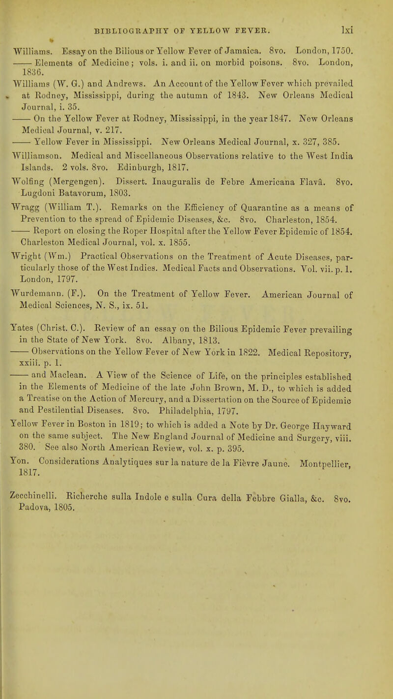 ■> Williams. Essay on the Bilious or Yellow Fever of Jamaica. 8vo. London, 1750. Elements of Medicine; vols. i. and ii. on morbid poisons. 8vo. London, 1836. Williams (W. G.) and Andrews. An Account of the Yellow Fever which prevailed at Rodney, Mississippi, during the autumn of 1843. New Orleans Medical Journal, i. 35. On the Yellow Fever at Rodney, Mississippi, in the year 1847. New Orleans Medical Journal, y. 217. Yellow Fever in Mississippi. New Orleans Medical Journal, x. 327, 385. Williamson. Medical and Miscellaneous Observations relative to the West India Islands. 2 vols. 8vo. Edinburgh, 1817. Wolfing (Mergengen). Dissert. Inauguralis de Febre Americana Flava. 8vo. Lugdoni Batavorum, 1803. Wragg (William T.). Remarks on the EfBciency of Quarantine as a means of Prevention to the spread of Epidemic Diseases, &c. 8vo. Charleston, 1854. Report on closing the Roper Hospital after the Yellow Fever Epidemic of 1854. Charleston Medical Journal, vol. x. 1855. Wright (Wm.) Practical Observations on the Treatment of Acute Diseases, par- ticularly those of the West Indies. Medical Facts and Observations. Vol. vii. p. 1. London, 1797. Wurd emann. (F,). On the Treatment of Yellow Fever. American Journal of Medical Sciences, N. S., ix. 51. Yates (Christ. C). Review of an essay on the Bilious Epidemic Fever prevailing in the State of New York. 8vo. Albany, 1813. Observations on the Yellow Fever of New York in 1822. Medical Repository, xxiii. p. 1. and Maclean. A View of the Science of Life, on the principles established in the Elements of Medicine of the late John Brown, M. D., to which is added a Treatise on the Action of Mercury, and a Dissertation on the Source of Epidemic and Pestilential Diseases. 8vo. Philadelphia, 1797. Yellow Fever in Boston in 1810; to which is added a Note by Dr. George Hayward on the same subject. The New England Journal of Medicine and Surgery, viii. 380. See also North American Review, vol. x. p. 395. Yon. Considerations Analytiques sur la nature de la Fifevre Jaune. Montpellier 1817. Zecchinelli. Richerche sulla Indole e sulla Cura della Febbre Gialla, &c. 8vo. Padova, 1805.