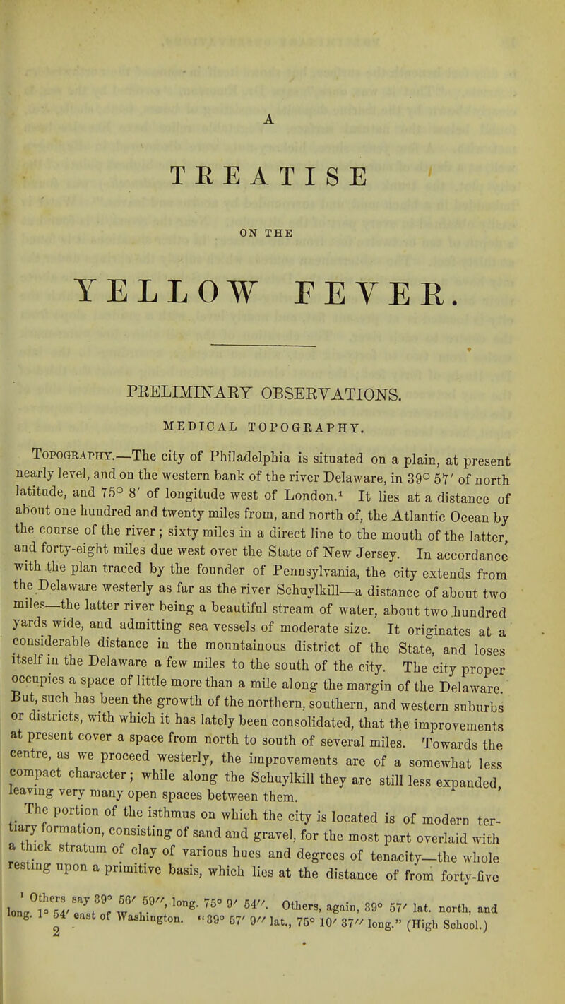 TREATISE ON THE YELLOW FEYEE. PEELIMINAEY OBSEEYATIONS. MEDICAL TOPOGRAPHY. Topography.—The city of Philadelphia is situated on a plain, at present nearly level, and on the western bank of the river Delaware, in 39° 51' of north latitude, and 75° 8' of longitude west of London.^ It lies at a distance of about one hundred and twenty miles from, and north of, the Atlantic Ocean by the course of the river; sixty miles in a direct line to the mouth of the latter, and forty-eight miles due west over the State of New Jersey. In accordance with the plan traced by the founder of Pennsylvania, the city extends from the Delaware westerly as far as the river Schuylkill—a distance of about two miles—the latter river being a beautiful stream of water, about two hundred yards wide, and admitting sea vessels of moderate size. It originates at a considerable distance in the mountainous district of the State, and loses Itself in the Delaware a few miles to the south of the city. The city proper occupies a space of little more than a mile along the margin of the Delaware But such has been the growth of the northern, southern, and western suburbs or districts, with which it has lately been consolidated, that the improvements at present cover a space from north to south of several miles. Towards the centre, as we proceed westerly, the improvements are of a somewhat less compact character; while along the Schuylkill they are still less expanded leaving very many open spaces between them. The portion of the isthmus on which the city is located is of modern ter- tiary formation, consisting of sand and gravel, for the most part overlaid with a thick stratum of clay of various hues and degrees of tenacity-the whole resting upon a primitive basis, which lies at the distance of from forty-five lon^PM'Zf r ''T''''^- Others, again, 39° ,V lat. north, and 2