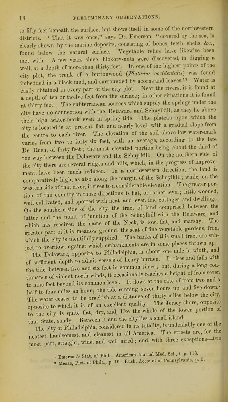 to fifty feet beneath the surface, but shows itself in some of the northwestern districts.  That it was once, says Dr. Emerson,  covered by the sea, is clearly shown by the marine deposits, consisting of bones, teeth, shells, &c., found below the natural surface. Vegetable relics have likewise been met with. A few years since, hickory-nuts were discovered, in digging a well, at a depth of more than thirty feet. In one of the highest points of the city'plot, the trunk of a buttonwood (Platanus occidentalis) was found imbedded in a black mud, and surrounded by acorns and leaves.^ Water is easily obtained in every part of the city plot. Near the rivers, it is found at a depth of ten or twelve feet from the surface; in other situations it is found at thirty feet. The subterranean sources which supply the springs under the city have no connection with the Delaware and Schuylkill, as they lie above their high water-mark even in spring-tide. The plateau upon which the city is located is at present flat, and nearly level, with a gradual slope from the centre to each river. The elevation of the soil above low water-mark varies from two to forty-six feet, with an average, according to the late Dr Bush of forty feet; the most elevated portion being about the third of the way between the Delaware and the Schuylkill. On the northern side of the city there are several ridges and hills, which, in the progress of improve- ment have been much reduced. In a northwestern direction, the land is comparatively high, as also along the margin of the Schuylkill; while, on the western side of that river, it rises to a considerable elevation. The greater por- tion of the country in those directions is flat, or rather level; little wooded, well cultivated, and spotted with neat and even fine cottages and dwellmgs. On the southern side of the city, the tract of land comprised between the latter and the point of junction of the Schuylkill with the Delaware, and which has received the name of the Neck, is low, flat, and marshy. The greater part of it is meadow ground, the seat of fine vegetable gardens, from which the city is plentifully supplied. The banks of this small tract are sub- ject to overflow, against which embankments are in some places thrown up. The Delaware, opposite to Philadelphia, is about one mile in width, and of sufficient depth to admit vessels of heavy burden. It rises and falls with the tide between five and six feet in common times; but, during a long con- tinuance of violent north winds, it occasionally reaches a height of from seven to nine feet beyond its common level. It flows at the rate of from two and a half to four miles an hour; the tide running seven hours up and five down^ The water ceases to be brackish at a distance of thirty miles below the city opposite to which it is of an excellent quality. The Jersey shore, opposite to the city, is quite flat, dry. and. like the whole of the lower portion of that State, sandy. Between it and the city lies a small island. The city of Philadelphia, considered in its totality, is undeniably one of the neatest handsomest, and cleanest in all America. The streets are, for the mott part, straight, wide, and well aired; and, with three exceptions-two 1 Emerson's Stat, of Phil.; American Journal Med. Sci., i. p. 118. « Mease, Pict. of Pbila., p. IG; Kusb, Account of Pcunsjlvama, p. 5.