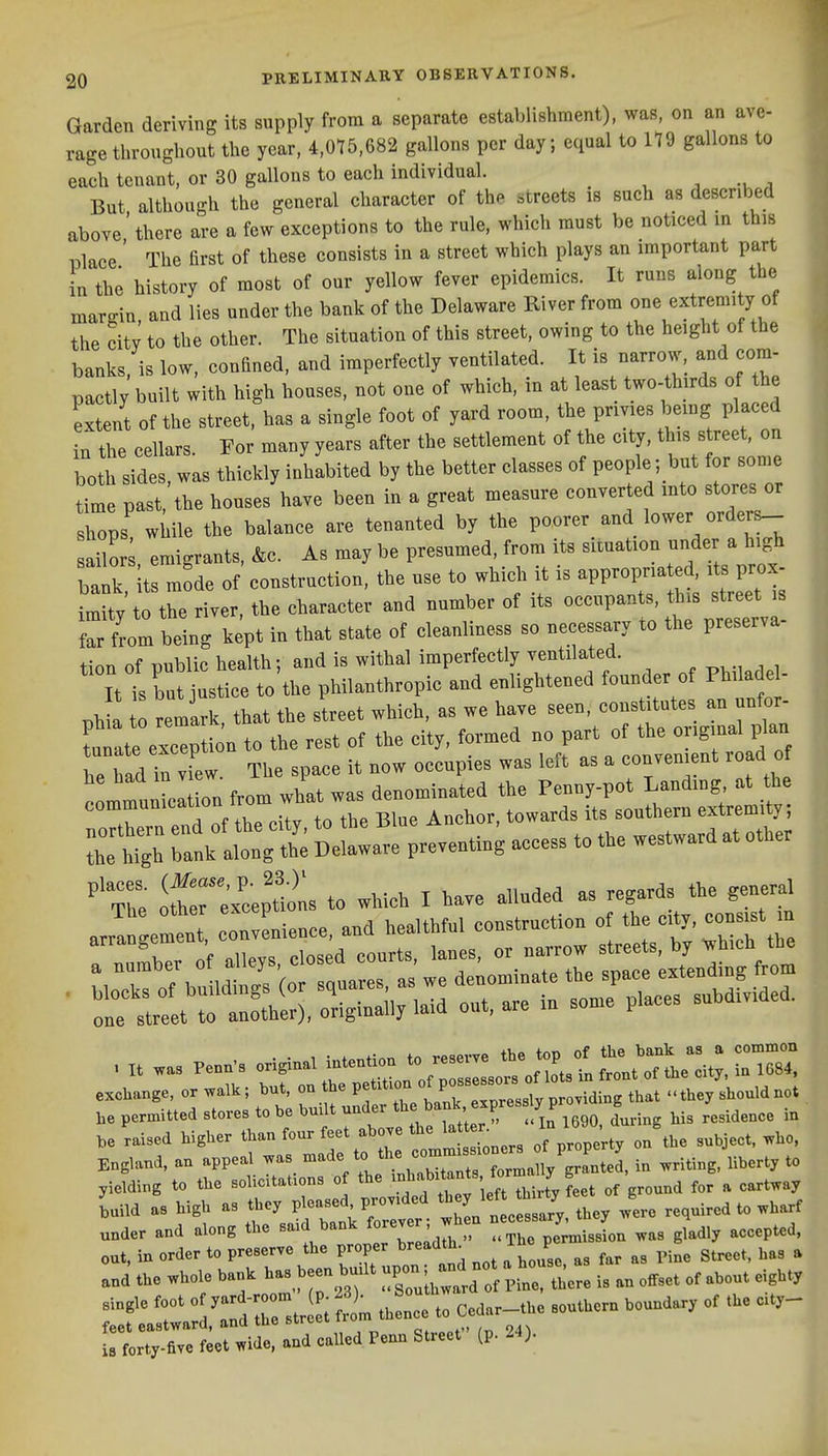 Garden deriving its supply from a separate establishment), was, on an ave- rage throughout the year, 4,0^5,682 gallons per day; equal to 119 gallons to each tenant, or 30 gallons to each individual. ^ a But although the general character of th. streets is such as described above'there are a few exceptions to the rule, which must be noticed in this Blace ' The first of these consists in a street which plays an important part in the history of most of our yellow fever epidemics. It runs along the margin and lies under the bank of the Delaware River from one extremity of the citv to the other. The situation of this street, owing to the height of the banks, is low, confined, and imperfectly ventilated. It is narrow, and com- pactly built with high houses, not one of which, in at least two-thirds of the extent of the street, has a single foot of yard room, the privies being placed in the cellars. For many years after the settlement of the city, ^f'^^ both sides, was thickly inhabited by the better classes of people; but for sonie time past, the houses have been in a great measure converted mto stores or shops! wiiile the balance are tenanted by the poorer and lower orders- ailor emigrants, &c. As may be presumed, from its situation under a high bank It mode of construction, the use to which it is appropna ed, its prox- t the river, the character and number of its occupants, tbis street s f^r from being k^pt in that state of cleanliness so necessary to the preserva- tion of public health; and is withal imperfectly ventilated. ^ ^,, , ItTs but justice to the philanthropic and enlightened founder of PhUade - ph remirk, that the street which, as we have --. constitutes a^^^ tunate exception to the rest of the city, formed no part of the original plan Had in vTew. The space it now occupies was left as a convenient road of communici on from what was denominated the Penny-pot Landmg at he communication ir ^^^^^^^ .^^ ^^^^^^^^ extremity; ^nklS Delllre preventing access to the westward at other 'The o^cep^^^^^^^ to which I have alluded as regards the general ,e permitted stores to be built uuder ^7^'^^^^^ l^jf ^go, during his residence in be raised higher than four feet above the latter J,^^ 3,bject. ^ho, England, an appeal .as -^%lX::~Z l7'^^^^ ^ -ting,Wrty to yielding to the solicitations of the '^^^''^^IXJ^^^^ of ground for a cartway Lild as high as they pleased provided '^^jjfj^^jtey^^^^^ required to wharf under and along the said bank f-ver; wheu nece-ry y^^ ^^^^ ^^^^^^^^ out, in order to preserve the proper breadth^ ihe P ^.^^ ^^^^^^^ ^ and the whole bank has been built ^^^^^^..^ ,3 an offset of about eighty Tef ira:d^^^^^^^^^^^^^^ - to Cedar^.e southern boundary of the city- is forty-five feet wide, and called Penn Street (p. 24).