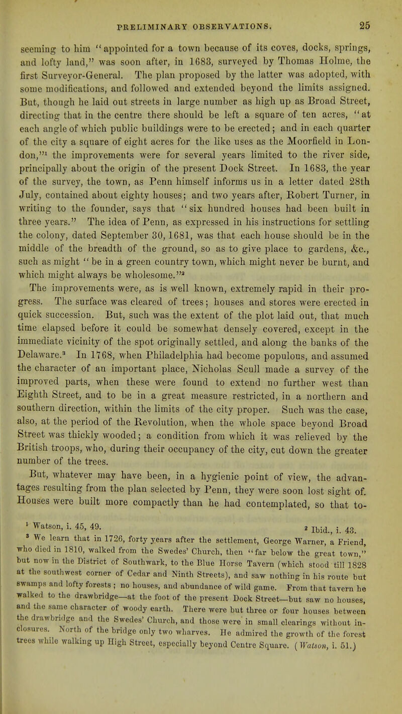 seeming to him appointed for a town because of its coves, docks, springs, and lofty land, was soon after, in 1683, surveyed by Thomas Ilolme, the first Surveyor-General. The plan proposed by the latter was adopted, with some modifications, and followed and extended beyond the limits assigned. But, though he laid out streets in large number as high up as Broad Street, directing that in the centre there should be left a square of ten acres, at each angle of which public buildings were to be erected; and in each quarter of the city a square of eight acres for the like uses as the Moorfield in Lon- don,* the improvements were for several years limited to the river side, principally about the origin of the present Dock Street. In 1683, the year of the survey, the town, as Penn himself informs us in a letter dated 28th July, contained about eighty houses; and two years after, Robert Turner, in writing to the founder, says that six hundred houses had been built in three years. The idea of Penn, as expressed in his instructions for settling the colony, dated September 30,1681, was that each house should be in the middle of the breadth of the ground, so as to give place to gardens, &c., such as might  be in a green country town, which might never be burnt, and which might always be wholesome.^ The improvements were, as is well known, extremely rapid in their pro- gress. The surface was cleared of trees; houses and stores were erected in quick succession. But, such was the extent of the plot laid out, that much time elapsed before it could be somewhat densely covered, except in the immediate vicinity of the spot originally settled, and along the banks of the Delaware.^ In 1168, when Philadelphia had become populous, and assumed the character of an important place, Nicholas Scull made a survey of the improved parts, when these were found to extend no further west than Eighth Street, and to be in a great measure restricted, in a northern and southern direction, within the limits of the city proper. Such was the case, also, at the period of the Revolution, when the whole space beyond Broad Street was thickly wooded; a condition from which it was relieved by the British troops, who, during their occupancy of the city, cut down the greater number of the trees. But, whatever may have been, in a hygienic point of view, the advan- tages resulting from the plan selected by Penn, they were soon lost sight of. Houses were built more compactly than he had contemplated, so that to- ' ^^^^on, i. 45, 49. 2 jbid., j. 43. ' We learn that in 1726, forty years after the settlement, George Warner, a Friend, who died in 1810, walked from the Swedes' Church, then far below the great town, but now in the District of Southwark, to the Blue Horse Tavern (which stood till 1828 at the southwest corner of Cedar and Ninth Streets), and saw nothing in his route but Bwamps and lofty forests ; no houses, and abundance of wild game. From that tavern he walked to the drawbridge-at the foot of the present Dock Street-but saw no houses, and the same character of woody earth. There were but three or four houses between the drawbridge and the Swedes' Church, and those were' in small clearings without in- cloflures. North of the bridge only two wharves. He admired the growth of the forest trees while walking up High Street, especially beyond Centre Square. (WaUon, i. 51.)