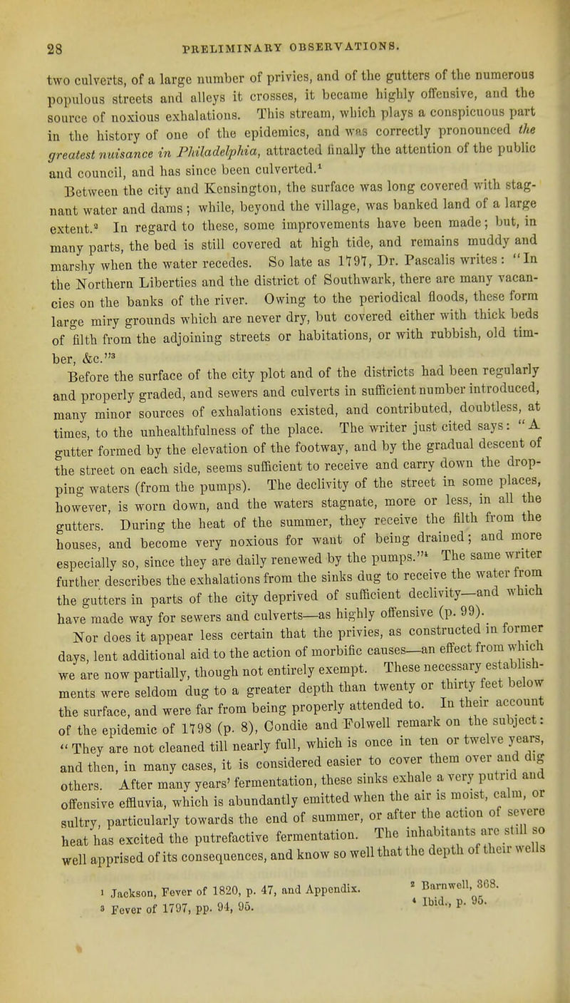 two culverts, of a large number of privies, and of the gutters of the numerous populous streets and alleys it crosses, it became highly offensive, and the source of noxious exhalations. This stream, which plays a conspicuous part in the history of one of the epidemics, and was correctly pronounced the greatest nuisance in Philadelphia, attracted linally the attention of the public and council, and has since been culverted.* Between the city and Kensington, the surface was long covered with stag- nant water and dams; while, beyond the village, was banked land of a large extent.^ In regard to these, some improvements have been made; but, in many parts, the bed is still covered at high tide, and remains muddy and marshy when the water recedes. So late as 1197, Dr. Pascalis writes :  In tile Northern Liberties and the district of Southwark, there are many vacan- cies on the banks of the river. Owing to the periodical floods, these form large miry grounds which are never dry, but covered either with thick beds of filth from the adjoining streets or habitations, or with rubbish, old tim- ber, &c.* Before the surface of the city plot and of the districts had been regularly and properly graded, and sewers and culverts in sufficient number introduced, many minor sources of exhalations existed, and contributed, doubtless, at times, to the unhealthfulness of the place. The writer just cited says: A gutter formed by the elevation of the footway, and by the gradual descent of the street on each side, seems sufficient to receive and carry down the drop- ping waters (from the pumps). The declivity of the street in some places, however, is worn down, and the waters stagnate, more or less, m all the gutters.' During the heat of the summer, they receive the filth from the houses, and become very noxious for want of being drained; and more especially so, since they are daily renewed by the pumps.* The same writer further describes the exhalations from the sinks dug to receive the water from the gutters in parts of the city deprived of sufficient declivity-and which have made way for sewers and culverts—as highly offensive (p. 99). Nor does it appear less certain that the privies, as constructed in former days, lent additional aid to the action of morbific causes_an effect from which we are now partially, though not entirely exempt. These necessary es ablish- ments were seldom dug to a greater depth than twenty or thirty feet below the surface, and were far from being properly attended to. In their account of the epidemic of 1198 (p. 8), Condie and Folwell remark on the subject:  They are not cleaned till nearly full, which is once in ten or twelve years, and then, in many cases, it is considered easier to cover them over and dig others. After many years' fermentation, these sinks exhale a very putrid and offensive effluvia, which is abundantly emitted when the air is moist, calm, or sultry, particularly towards the end of summer, or after the action of severe heat has excited the putrefactive fermentation. The inhabitants are still so well apprised of its consequences, and know so well that the depth of their wells I Jackson, Fever of 1820, p. 47, and Appendix. ' Barnwell 368. 3 Fever of 1797, pp. 94, 95. * I'^^'^- %