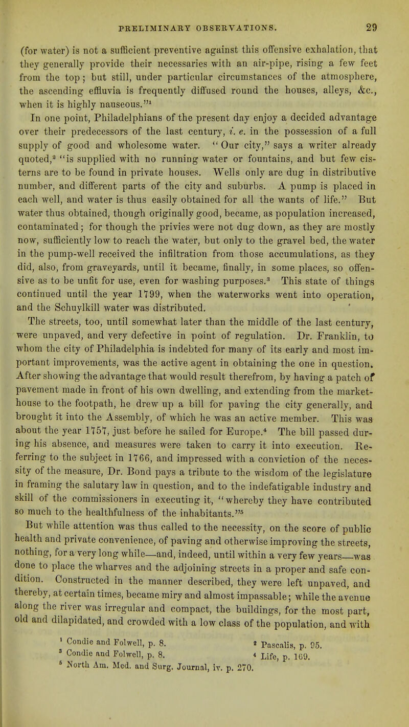 (for water) is not a sufficient preventive against this offensive exhalation, that they generally provide their necessaries with an air-pipe, rising a lew feet from the top ; but still, under particular circumstances of the atmosphere, the ascending effluvia is frequently diffused round the houses, alleys, &c., when it is highly nauseous.* In one point, Philadelphians of the present day enjoy a decided advantage over their predecessors of the last century, ^. e. in the possession of a full supply of good and wholesome water. Our city, says a writer already quoted,^ is supplied with no running water or fountains, and but few cis- terns are to be found in private houses. Wells only are dug in distributive number, and different parts of the city and suburbs. A pump is placed in each well, and water is thus easily obtained for all the wants of life. But water thus obtained, though originally good, became, as population increased, contaminated; for though the privies were not dug down, as they are mostly now, sufficiently low to reach the water, but only to the gravel bed, the water in the pump-well received the infiltration from those accumulations, as they did, also, from graveyards, until it became, finally, in some places, so offen- sive as to be unfit for use, even for washing purposes.^ This state of things continued until the year It99, when the waterworks went into operation, and the Schuylkill water was distributed. The streets, too, until somewhat later than the middle of the last century, were unpaved, and very defective in point of regulation. Dr. Franklin, to whom the city of Philadelphia is indebted for many of its early and most im- portant improvements, was the active agent in obtaining the one in question. After showing the advantage that would result therefrom, by having a patch of pavement made in front of his own dwelling, and extending from the market- house to the footpath, he drew up a bill for paving the city generally, and brought it into the Assembly, of which he was an active member. This was about the year 1151, just before he sailed for Europe.* The bill passed dur- ing his absence, and measures were taken to carry it into execution. Re- ferring to the subject in 1766, and impressed with a conviction of the neces- sity of the measure, Dr. Bond pays a tribute to the wisdom of the legislature in framing the salutary law in question, and to the indefatigable industry and skill of the commissioners in executing it, whereby they have contributed so much to the healthfulness of the inhabitants. But while attention was thus called to the necessity, on the score of public health and private convenience, of paving and otherwise improving the streets, nothing, for a very long while—and, indeed, until within a very few years—was done to place the wharves and the adjoining streets in a proper and safe con- dition. Constructed in the manner described, they were left unpaved, and thereby, at certain times, became miry and almost impassable; while the avenue along the river was irregular and compact, the buildings, for the most part, old and dilapidated, and crowded with a low class of the population, and with ' ^'Jie '^°<J Folwell, p. 8. 2 pascilis, p. 95. » Condie and Polwell, p. 8. < Life, p. 1G9. * North Am. Med. and Surg. Journal, iv. p. 270.