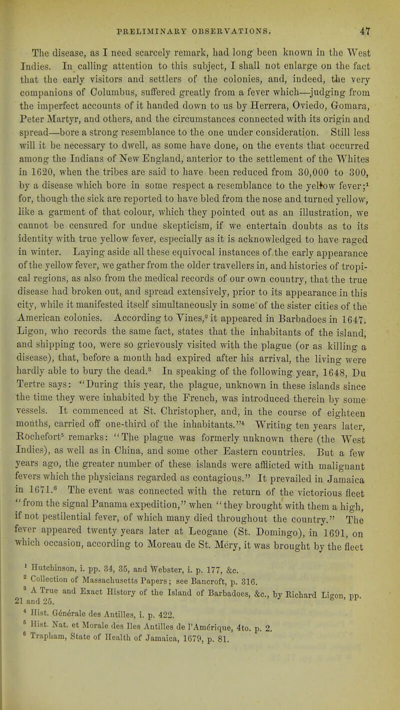 The disease, as I need scarcely remark, had long been known in the West Indies. In calling attention to this subject, I shall not enlarge on the fact that the early visitors and settlers of the colonies, and, indeed, tiie very companions of Columbus, suffered greatly from a fever which—judging from the imperfect accounts of it handed down to us by Herrera, Oviedo, Gomara, Peter Martyr, and others, and the circumstances connected with its origin and spread—bore a strong resemblance to the one under consideration. Still less will it be necessary to dwell, as some have done, on the events that occurred among the Indians of New England, anterior to the settlement of the Whites in 1620, when the tribes are said to have been reduced from 30,000 to 300, by a disease which bore in some respect a resemblance to the yellow fever;* for, though the sick are reported to have bled from the nose and turned yellow, like a garment of that colour, which they pointed out as an illustration, we cannot be censured for undue skepticism, if we entertain doubts as to its identity with true yellow fever, especially as it is acknowledged to have raged in winter. Laying aside all these equivocal instances of.the early appearance of the yellow fever, we gather from the older travellers in, and histories of tropi- cal regions, as also from the medical records of our own country, that the true disease had broken out, and spread extensively, prior to its appearance in this city, while it manifested itself simultaneously in some'of the sister cities of the American colonies. According to Vines,'' it appeared in Barbadoes in 164Y. Ligon, who records the same fact, states that the inhabitants of the island, and shipping too, were so grievously visited with the plague (or as killing a disease), that, before a month had expired after his arrival, the living were hardly able to bury the dead.^ In speaking of the following year, 1648, Du Tertre says: During this year, the plague, unknown in these islands since the time they w-ere inhabited by the French, was introduced therein by some vessels. It commenced at St. Christopher, and, in the course of eighteen months, carried off one-third of the inhabitants.* Writing ten years later, Rochefort^ remarks: The plague was formerly unknown there (the West Indies), as well as in China, and some other Eastern countries. But a few years ago, the greater number of these islands were afflicted with malignant fevers which the physicians regarded as contagious. It prevailed in Jamaica in 16U.'' The event was connected with the return of the victorious fleet  from the signal Panama expedition, when they brought with them a high, if not pestilential fever, of which many died throughout the country. The fever appeared twenty years later at Leogane (St. Domingo), in 1691, on which occasion, according to Moreau de St. Mery, it was brought by the fleet ' Hutchinson, i. pp. 34, 35, and Webster, i. p. 177, &c. 2 Collection of Massachusetts Tapers; see Bancroft, p. 316. » A True and Exact History of the Island of Barbadoes, &c., by Richard Ligon, pp. 21 and 25. * Hist. G6n6rale des Antilles, i. p. 422. 8 Hist. Nat. et Morale des lies Antilles de I'Am^rique, 4to. p. 2. ' Trapham, State of Health of Jamaica, 1679, p. 81.