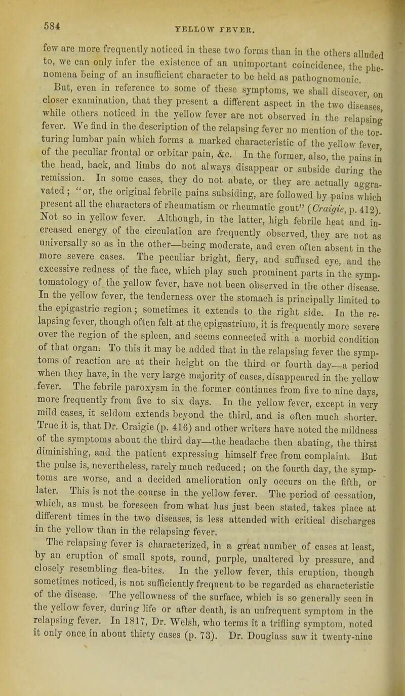 YELLOW FEVER. few are more frequently noticed in these two forms than in the others alluded to, we can only infer the existence of an unimportant coincidence, the phe- nomena being of an insufficient character to be held as pathognomonic. But, eyen in reference to some of these symptoms, we shall discover on closer examination, that they present a different aspect in the two diseases while others noticed in the yellow fever are not observed in the relapsing fever. We find in the description of the relapsing fever no mention of the tor- turing lumbar pain which forms a marked characteristic of the yellow fever of the peculiar frontal or orbitar pain, &c. In the former, also, the pains in the head, back, and limbs do not always disappear or subside during the remission. In some cases, they do not abate, or they are actually aggra- vated ; or, the original febrile pains subsiding, are followed by pains which present all the characters of rheumatism or rheumatic gout {Craigie p 412) I^ot so in yellow fever. Although, in the latter, high febrile heat and in- creased energy of the circulation are frequently observed, they are not as universally so as in the other—being moderate, and even often absent in the more severe cases. The peculiar bright, fiery, and suffused eye, and the excessive redness of the face, which play such prominent parts in the symp- tomatology of the yellow fever, have not been observed in the other disease. In the yellow fever, the tenderness over the stomach is principally limited to the epigastric region; sometimes it extends to the right side. In the re- lapsing fever, though often felt at the epigastrium, it is frequently more severe over the region of the spleen, and seems connected with a morbid condition of that organ; To this it may be added that in the relapsing fever the symp- toms of reaction are at their height on the third or fourth day_a period when they have, in the very large majority of cases, disappeared in the yellow .fever. The febrile paroxysm in the former continues from five to nine days, more frequently from five to six days. In the yellow fever, except in very mild cases, it seldom extends beyond the third, and is often much shorter. True it is, that Dr. Craigie (p. 416) and other writers have noted the mildness of the symptoms about the third day—the headache then abating, the thirst diminishing, and the patient expressing himself free from complaint. But the pulse is, nevertheless, rarely much reduced; on the fourth day, the symp- toms are worse, and a decided amelioration only occurs on the fifth, or later. This is not the course in the yellow fever. The period of cessation, which, as must be foreseen from what has just been stated, takes place at different times in the two diseases, is less attended with critical discharges in the yellow than in the relapsing fever. The relapsing fever is characterized, in a great number of cases at least, by an eruption of small spots, round, purple, unaltered by pressure, and closely resembling flea-bites. In the yellow fever, this eruption, though sometimes noticed, is not sufficiently frequent to be regarded as characteristic of the disease. The yellowness of the surface, which is so generally seen in the yellow fever, during life or after death, is an unfrequent symptom in the relapsing fever. In 181Y, Dr. Welsh, who terms it a trifiing symptom, noted it only once in about thirty cases (p. 73). Dr. Douglass saw it twenty-nine