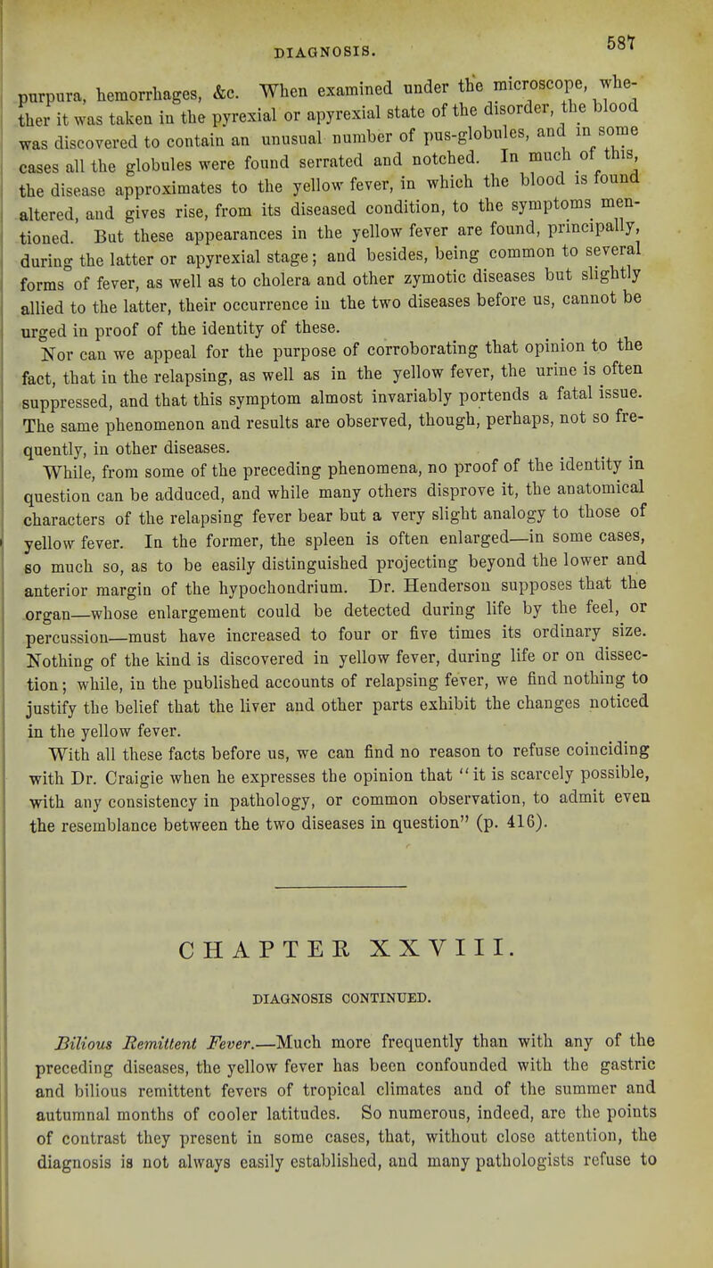 purpura, hemorrhages. &c. When examined under the microscope whe- ther it was taken in the pyrexial or apyrexial state of the disorder the blood was discovered to contain an unusual number of pus-globules, and in some cases all the globules were found serrated and notched. In much ot this the disease approximates to the yellow fever, in which the blood is found altered, and gives rise, from its diseased condition, to the symptoms men- tioned. But these appearances in the yellow fever are found, principally, during the latter or apyrexial stage; and besides, being common to several forms°of fever, as well as to cholera and other zymotic diseases but slightly allied to the latter, their occurrence in the two diseases before us, cannot be urged in proof of the identity of these. Nor can we appeal for the purpose of corroborating that opinion to the fact, that in the relapsing, as well as in the yellow fever, the urine is often -suppressed, and that this symptom almost invariably portends a fatal issue. The same phenomenon and results are observed, though, perhaps, not so fre- .quently, in other diseases. While, from some of the preceding phenomena, no proof of the identity in question'can be adduced, and while many others disprove it, the anatomical characters of the relapsing fever bear but a very slight analogy to those of yellow fever. In the former, the spleen is often enlarged—in some cases, 80 much so, as to be easily distinguished projecting beyond the lower and anterior margin of the hypochondrium. Dr. Henderson supposes that the .organ whose enlargement could be detected during life by the feel, or percussion—must have increased to four or five times its ordinary size. Nothing of the kind is discovered in yellow fever, during life or on dissec- tion ; while, in the published accounts of relapsing fever, we find nothing to justify the belief that the liver and other parts exhibit the changes noticed in the yellow fever. With all these facts before us, we can find no reason to refuse coinciding with Dr. Craigie when he expresses the opinion that it is scarcely possible, with any consistency in pathology, or common observation, to admit even the resemblance between the two diseases in question (p. 416). CHAPTER XXVIII. DIAGNOSIS CONTINUED. Bilious Remittent Fever.—Much more frequently than with any of the preceding diseases, the yellow fever has been confounded with the gastric and bilious remittent fevers of tropical climates and of the summer and autumnal months of cooler latitudes. So numerous, indeed, are the points of contrast they present in some cases, that, without close attention, the diagnosis is not always easily established, and many pathologists refuse to