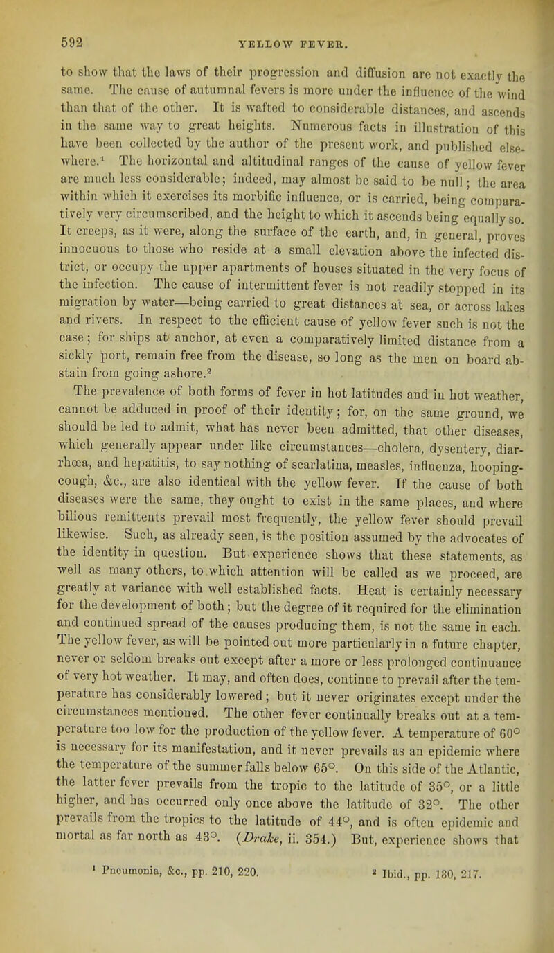 to show that the laws of their progression and dififusion are not exactly the same. The cause of autumnal fevers is more under the influence of the wind than that of the other. It is wafted to considpruble distances, and ascends in the same way to great heights. Numerous facts in illustration of this have been collected by the author of the present work, and published else- where.^ The horizontal and altitudinal ranges of the cause of yellow fever are much less considerable; indeed, may almost be said to be null; the area within which it exercises its morbific influence, or is carried, being compara- tively very circumscribed, and the height to which it ascends being equally so. It creeps, as it were, along the surface of the earth, and, in general, proves innocuous to those who reside at a small elevation above the infected dis- trict, or occupy the upper apartments of houses situated in the very focus of the infection. The cause of intermittent fever is not readily stopped in its migration by water—being carried to great distances at sea, or across lakes and rivers. In respect to the efficient cause of yellow fever such is not the case; for ships at anchor, at even a comparatively limited distance from a sickly port, remain free from the disease, so long as the men on board ab- stain from going ashore.^ The prevalence of both forms of fever in hot latitudes and in hot weather, cannot be adduced in proof of their identity; for, on the sam.e ground, we should be led to admit, what has never been admitted, that other diseases, which generally appear under like circumstances—cholera, dysentery, diar- rhoea, and hepatitis, to say nothing of scarlatina, measles, influenza, hooping- cough, &c., are also identical with the yellow fever. If the cause of both diseases were the same, they ought to exist in the same places, and where bilious remittents prevail most frequently, the yellow fever should prevail likewise. Such, as already seen, is the position assumed by the advocates of the identity in question. But-experience shows that these statements, as well as many others, to which attention will be called as we proceed, are greatly at variance with well established facts. Heat is certainly necessary for the development of both; but the degree of it required for the elimination and continued spread of the causes producing them, is not the same in each. The yellow fever, as will be pointed out more particularly in a future chapter, never or seldom breaks out except after a more or less prolonged continuance of very hot weather. It may, and often does, continue to prevail after the tem- perature has considerably lowered; but it never originates except under the circumstances mentioned. The other fever continually breaks out at a tem- perature too low for the production of the yellow fever. A temperature of 60° is necessary for its manifestation, and it never prevails as an epidemic where the temperature of the summer falls below 65°. On this side of the Atlantic, the latter fever prevails from the tropic to the latitude of 35°, or a little higher, and has occurred only once above the latitude of 32°. The other prevails from the tropics to the latitude of 44°, and is often epidemic and mortal as far north as 43°. {Drake, ii. 354.) But, experience shows that ' Pneumonia, &c., pp. 210, 220. » Ibid., pp. 180, 217.