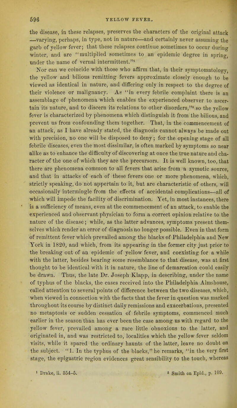 the disease, in these relapses, preserves the characters of the original attack —varying, perhaps, in type, not in nature—and certainly never assuming the garb of yellow fever; that these relapses continue sometimes to occur during winter, and are multiplied sometimes to an epidemic degree in spring, under the name of vernal intermittent.* Nor can we coincide with those who affirm that, in their symptomatology, the yellow and bilious remitting fevers approximate closely enough to be viewed as identical in nature, and differing only in respect to the degree of their violence or malignancy. As in every febrile complaint there is an assemblage of phenomena which enables the experienced observer to ascer- tain its nature, and to discern its relations to other disorders,'* so the yellow fever is characterized by phenomena which distinguish it from the bilious, and prevent us from confounding them together. That, in the commencement of an attack, as I have already stated, the diagnosis cannot always be made out with precision, no one will be disposed to deny; for the opening stage of all febrile diseases, even the most dissimilar, is often marked by symptoms so near alike as to enhance the difficulty of discovering at once the true nature and cha- racter of the one of which they are the precursors. It is well known, too, that there are phenomena common to all fevers that arise from a zymotic source, and that in attacks of each of these fevers one or more phenomena, whicL strictly speaking, do not appertain to it, but are characteristic of others, wil occasionally intermingle from the effects of accidental complications—-all of which will impede the facility of discrimination. Yet, in most instances, there is a sufficiency of means, even at the commencement of an attack, to enable the experienced and observant physician to form a correct opinion relative to the nature of the disease; while, as the latter advances, symptoms present them- selves which render an error of diagnosis no longer possible. Even in that form of remittent fever which prevailed among the blacks of Philadelphia and New York in 1820, and which, from its appearing in the former city just prior to the breaking out of an epidemic of yellow fever, and coexisting for a while with the latter, besides bearing some resemblance to that disease, was at first thought to be identical with it in nature, the line of demarcation could easily be drawn. Thus, the late Dr. Joseph Klapp, in describing, under the name of typhus of the blacks, the cases received into the Philadelphia Almshouse, called attention to several points of difference between the two diseases, which, when viewed in connection with the facts that the fever in question was marked throughout its course by distinct daily remissions and exacerbations, presented no metaptosis or sudden cessation of febrile symptoms, commenced much earlier in the season than has ever been the case among us with regard to the yellow fever, prevailed among a race little obnoxious to the latter, and originated in, and was restricted to, localities which the yellow fever seldom visits, while it spared the ordinary haunts of the latter, leave no doubt on the subject. 1. In the typhus of the blacks, he remarks, in the very first stage, the epigastric region evidences great sensibility to the touch, whereas ' Drnke, ii. 864-5. « Smith on Epid., p. 109.