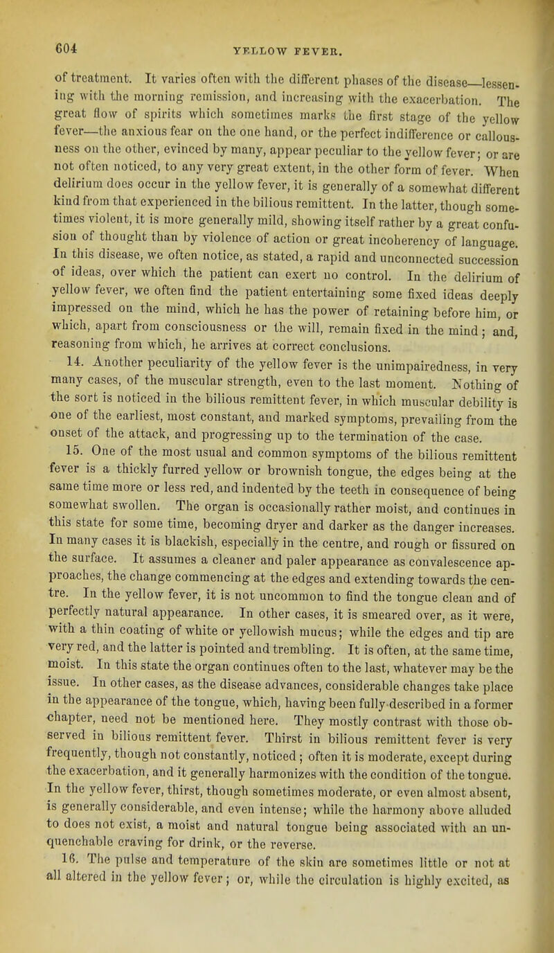 of treatment. It varies often with the different phases of the disease ^lessen- ing with the morning remission, and increasing with the exacerbation. The great flow of spirits which sometimes niarl{8 the first stage of the yellow fever—the anxious fear on the one hand, or the perfect indifference or callous- ness on the other, evinced by many, appear peculiar to the yellow fever; or are not often noticed, to any very great extent, in the other form of fever. When delirium does occur in the yellow fever, it is generally of a somewhat different kind from that experienced in the bilious remittent. In the latter, though some- times violent, it is more generally mild, showing itself rather by a great confu- sion of thought than by violence of action or great incoherency of language. In this disease, we often notice, as stated, a rapid and unconnected succession of ideas, over which the patient can exert no control. In the delirium of yellow fever, we often find the patient entertaining some fixed ideas deeply impressed on the mind, which he has the power of retaining before him, or which, apart from consciousness or the will, remain fixed in the mind ; and reasoning from which, he arrives at correct conclusions. 14. Another peculiarity of the yellow fever is the unimpairedness, in very many cases, of the muscular strength, even to the last moment. Ko'thing of the sort is noticed in the bilious remittent fever, in which muscular debility is one of the earliest, most constant, and marked symptoms, prevailing from the onset of the attack, and progressing up to the termination of the case. 15. One of the most usual and common symptoms of the bilious remittent fever is a thickly furred yellow or brownish tongue, the edges being at the same time more or less red, and indented by the teeth in consequence of being somewhat swollen. The organ is occasionally rather moist, and continues in this state for some time, becoming dryer and darker as the danger increases. In many cases it is blackish, especially in the centre, and rough or fissured on the surface. It assumes a cleaner and paler appearance as convalescence ap- proaches, the change commencing at the edges and extending towards the cen- tre. In the yellow fever, it is not uncommon to find the tongue clean and of perfectly natural appearance. In other cases, it is smeared over, as it were, with a thin coating of white or yellowish mucus; while the edges and tip are very red, and the latter is pointed and trembling. It is often, at the same time, moist. In this state the organ continues often to the last, whatever may be the issue. In other cases, as the disease advances, considerable changes take place in the appearance of the tongue, which, having been fully-described in a former chapter, need not be mentioned here. They mostly contrast with those ob- served in bilious remittent fever. Thirst in bilious remittent fever is very frequently, though not constantly, noticed; often it is moderate, except during the exacerbation, and it generally harmonizes with the condition of the tongue. In the yellow fever, thirst, though sometimes moderate, or even almost absent, is generally considerable, and even intense; while the harmony above alluded to does not exist, a moist and natural tongue being associated with an un- quenchable craving for drink, or the reverse. 16. The pulse and temperature of the skin are sometimes little or not at all altered in the yellow fever; or, while the circulation is highly excited, aa