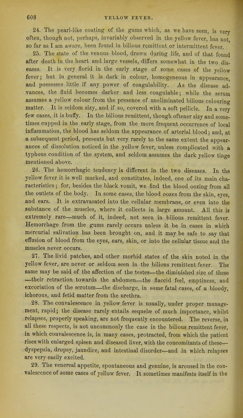 24. The pearl-like coating of the gums which, as we have seen, is very often, though not, perhaps, invariably observed in the yellow fever, has not so far as I am aware, been found in bilious remittent or intermittent fever. 25. The state of the venous blood, drawn during life, and of that found after death in the heart and large vessels, differs somewhat in the two dis- eases. It is very florid in the early stage of some cases of the yellow fever; but in general it is dark in colour, homogeneous in appearance, and possesses little if any power of coagulability. As the disease ad- vances, the fluid becomes darker and less coagulable; while the serum assumes a yellow colour from the presence of uneliminated bilious colouring matter. It is seldom sizy, and if so, covered with a soft pellicle. In a very few cases, it is buffy. In the bilious remittent, though oftener sizy and some- times cupped in the early stage, from the more frequent occurrence of local inflammation, the blood has seldom the appearance of arterial blood; and, at a subsequent period, presents but very rarely to the same extent the appear- ances of dissolution noticed in the yellow fever, unless complicated with a typhous condition of the system, and seldom assumes the dark yellow tinge mentioned above. 26. The hemorrhagic tendency is different in the two diseases. In the yellow fever it is well marked, and constitutes, indeed, one of its main cha- racteristics ; for, besides the black vomit, we find the blood oozing from all the outlets of the body. In some cases, the blood oozes from the skin, eyes, and ears. It is extravasated into the cellular membrane, or even into the substance of the muscles, where it collects in large amount. All this is extremely rare—much of it, indeed, not seen in bilious remittent fever. Hemorrhage from the gums rarely occurs unless it be in cases in which mercurial salivation has been brought on, and it may be safe to say that effusion of blood from the eyes, ears, skin, or into the cellular tissue and the muscles never occurs. 21. The livid patches, and other morbid states of the skin noted in the yellow fever, are never or seldom seen in the bilious remittent fever. The same may be said of the affection of the testes—the diminished size of these —their retraction towards the abdomen—the flaccid feel, emptiness, and excoriation of the scrotum—the discharge, in some fatal cases, of a bloody, ichorous, and fetid matter from the urethra. 28. The convalescence in yellow fever is usually, under proper manage- ment, rapid J the disease rarely entails sequelte of much importance, whilst relapses, properly speaking, are not frequently encountered. The reverse, in all these respects, is not uncommonly the case in the bilious remittent fever, in which convalescence is, in many cases, protracted, from which the patient rises with enlarged spleen and diseased liver, with the concomitants of these— dyspepsia, dropsy, jaundice, and intestinal disorder—and in which relapses are very easily excited. 29. The venereal appetite, spontaneous and genuine, is aroused in the con- valescence of some cases of yellow fever. It sometimes manifests itself in the