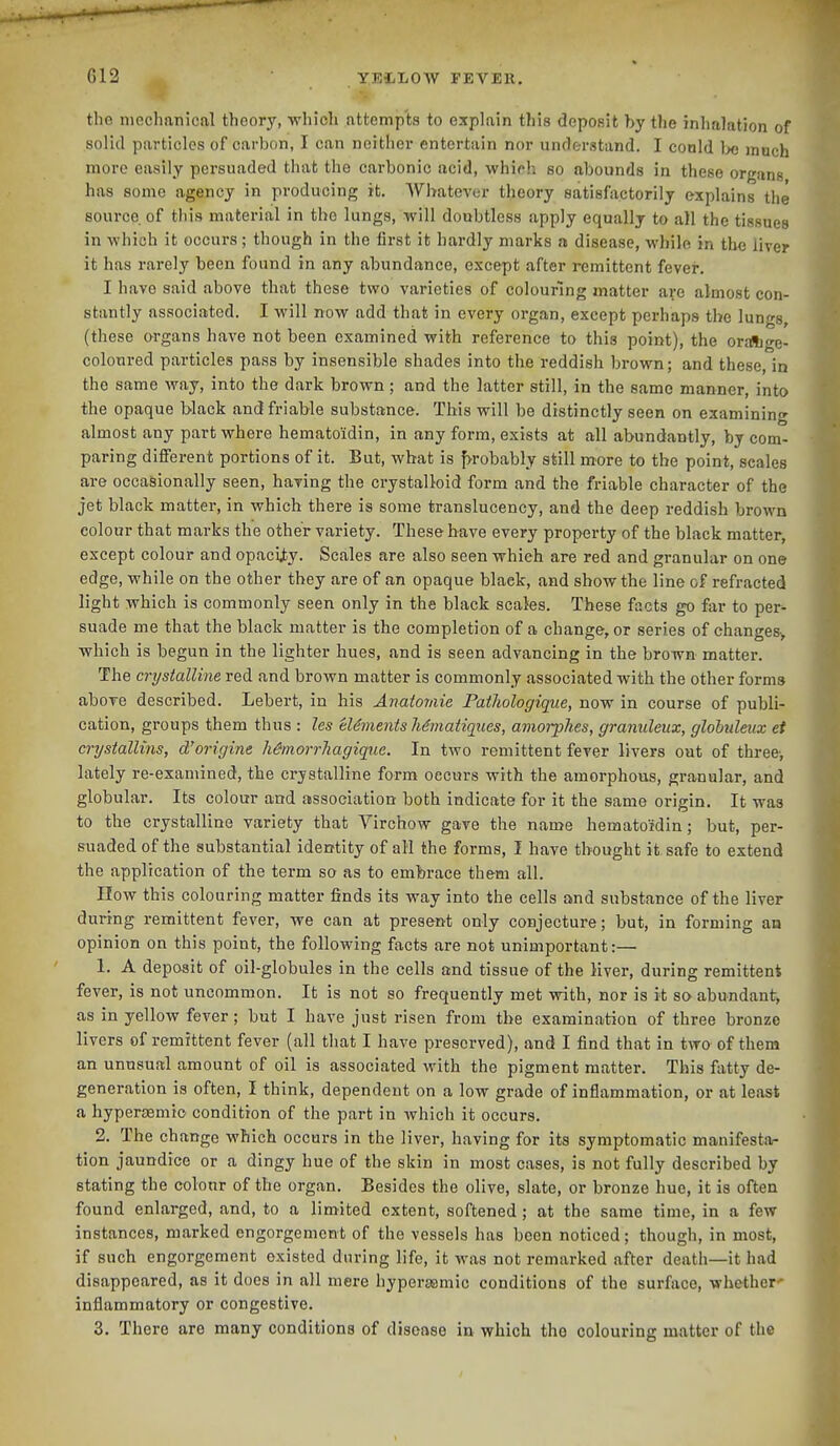 the mechanical theory, which attempts to explain this deposit by the inhalation of solid particles of carbon, I can neither entertain nor understand. I conld bo much more easily persuaded that the carbonic acid, whirh so abounds in these organs has some agency in producing it. Whatever theory satisfactorily explains the source of this material in the lungs, will doubtless apply equally to all the tissues in which it occurs; though in the first it hardly marks a disease, while in th« liver it has rarely been found in any abundance, except after remittent fever. I have said above that these two varieties of colouring matter are almost con- stantly associated. I will now add that in every organ, except perhaps the lungs, (these organs have not been examined with reference to this point), the oraftge- coloured particles pass by insensible shades into the reddish brown; and these, in the same way, into the dark brown; and the latter still, in the same manner, into the opaque black and friable substance. This will be distinctly seen on examining almost any part where hematoidin, in any form, exists at all abundantly, by com- paring different portions of it. But, what is f>robably still more to the point, scales are occasionally seen, having the crystalloid form and the friable character of the jet black matter, in which there is some translucency, and the deep reddish brown colour that marks the other variety. These have every property of the black matter, except colour and opacity. Scales are also seen which are red and granular on one edge, while on the other they are of an opaque black, and show the line of refracted light which is commonly seen only in the black scales. These facts go far to per^ suade me that the black matter is the completion of a change, or series of changes> which is begun in the lighter hues, and is seen advancing in the brown matter. The crystalline red and brown matter is commonly associated with the other forms above described. Lebert, in his Anaiomie PaiJiologigue, now in course of publi- cation, groups them thus : les eUmentsMmatiques, amon-phes, graniileux, glohuleux et crystallins, d'origine hSmorrhagiqiie. In two remittent fever livers out of three, lately re-examined, the crystalline form occurs with the amorphous, granular, and globular. Its colour and association both indicate for it the same origin. It was to the crystalline variety that Virchow gave the name hematoidin; but, per- suaded of the substantial identity of all the forms, I have thought it safe to extend the application of the term so as to embrace them all. How this colouring matter finds its way into the cells and substance of the liver during remittent fever, we can at present only conjecture; but, in forming an opinion on this point, the following facts are not unimportant:— 1. A deposit of oil-globules in the cells and tissue of the liver, during remittent fever, is not uncommon. It is not so frequently met with, nor is it so abundant, as in yellow fever; but I have just risen from the examination of three bronze livers of remittent fever (all that I have preserved), and I find that in two of them an unusual amount of oil is associated with the pigment matter. This fatty de- generation is often, I think, dependent on a low grade of inflammation, or at least a hypersemio condition of the part in which it occurs. 2. The change which occurs in the liver, having for its symptomatic manifesta- tion jaundice or a dingy hue of the skin in most cases, is not fully described by stating the colour of the organ. Besides the olive, slate, or bronze hue, it is often found enlarged, and, to a limited extent, softened; at the same time, in a few instances, marked engorgement of the vessels has been noticed; though, in most, if such engorgement existed during life, it was not remarked after death—it had disappeared, as it does in all mere hyperasmic conditions of the surface, whether' inflammatory or congestive. 3. There are many conditions of disease in which the colouring matter of the