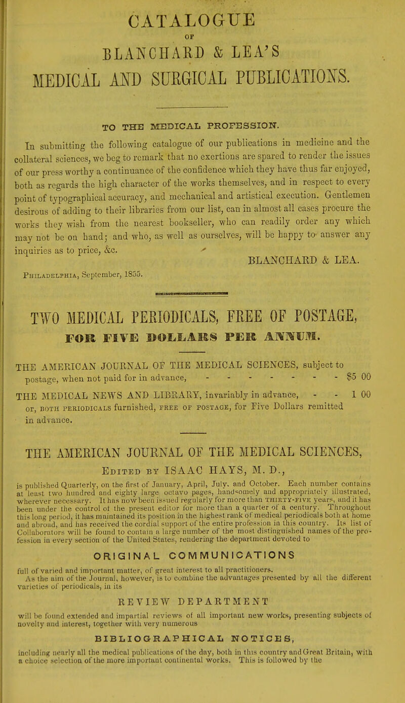 CATALOGUE OP BLANCHARD & LEA'S MEDICAL AND SURGICAL PUBLICATIONS. TO THE MEDICAL PROFESSION. In submitting the following catalogue of our publications in medicine and the collateral sciences, we beg to remark that no exertions are spared to render the issues of our press worthy a continuance of the confidence which they have thus far enjoyed, both as regards the high character of the works themselves, and in respect to every point of typographical accuracy, and mechanical and artistical execution. Gentlemen desirous of adding to their libraries from our list, can in almost all cases procure the works they wish from the nearest bookseller, who can readily order any which may not be on hand; and who, as well as ourselves, will be happy to- answer any inquiries as to price, &c. BLANGHARD & LEA. Philadelphia, September, 1855. TIYO MEDICAL PERIODICALS, FREE OF POSTAGE, FOK FIVE PER Al^OTML. THE AMERICAN JOURNAL OF THE MEDICAL SCIENCES, subject to postage, when not paid for in advance, ?5 00 THE MEDICAL NEWS AND LIBRARY, invariably in advance, - - 1 00 or, BOTH PERIODICALS fumishcd, FREE OF POSTAGE, for Eire Dollars remitted in advance. THE AMERICAN JOURNAL OF THE MEDICAL SCIENCES, Edited BY ISAAC HAYS, M.D., is published Quarterly, on the firi5t of January, April, July, and October. Each number conlains at least two hundred and eighty large octavo pages, handsomely and appropriately illustrated, wherever necessary. It has now been issued regularly for more than thirty-five years, and it has been under ihe control ot the present editor for more than a quarter of a century. Throughout this long period, it has maintained its position in the highest rank of medical periodicals both at home and abroad, and has received the cordial support of the entire profession in this country. Its list of Collaborators will be found to contain a large number of the most distinguished names of the pro- fession in every section of the United States, rendering the department devoted to ORIGINAL COMMUNICATIONS full of varied and important matter, of great interest to ail practitioners. As the aim of the Journal, however, is to combine the advantages presented by all the different varieties of periodicals, iu its REVIEW DEPARTMENT will be found extended and impartial reviews of all important new work.s, presenting subjects of novelty and interest, together with very numerous BIBLIOGRAPHICAL NOTICES, including nearly all the medical publications of the day, both in this country andGreat Britain, with a choice selection of the more important continental works. This is followed by tlie