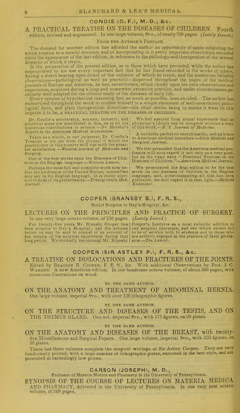 CON DIE (D. F.), M. D., &c. A PRACTICAL TREATIS]<] ON THE DISEASES OF CHILDREN. Fourth etlilion, revised and uiigineiited. In one large volume, 8vo., of nearly 700 pages. (iMldy IssvM.) From the Author's Preface. The demand for nnolher odilion has aflordcd the author un opporlunily of again i-ubjeeling ihe eniire Irealisu to a ciuel'ul revision, and oi'incorporating ni it every important observation recorded since ihe appearance of the last edition, in reference to the pathology and therapeutics of the several diseases ol which it trcals. In the preparnlion of the present edition, as in those which have preceded, while the anihor hag approprinled to his use every important fact that he lias found recorded in the works of others, having a direct bearing upon either of the subjects of whicli he treats, and the numerous valuable observations—pathological as well as practical—dispersed throughout the pages of the medical journals of Europe and America, lie has, nevertheless, relied chiefly upon his own observations and experienccy acquired during a long and somewhat extensive practice, and under circumstances pe- culiarly well adapted for the clinical study of the diseases of early life. Every species of hypothetical reasoning has, as much as possible, been avoided. The author li;; endeavored throughout the work to confine himself to a simple statement of well-ascertained patho- logical facts, and plain therapeutical directions—his chief desire being to render it what its title imports it to be, a practical treatise on the diseases of children. Dr. Coiulie's scholarship, acumen, industry, and prncticiil sense are muiiifested in this, as in all his rumerous contributions to science.—Br. Hohnes's lieport to the American Medical Association. Taken as a whole, in our judgment, Dr. Condie's Trealise is the one from the perusal of which the practitioner in this country will rise with the great- est satisfaction —Western Journal of Medicine and Surge ry. One of the best works upon the Diseases of Chil- dren in the English languiige.—Western Lancet. Perhaps the most full and complete work now be- fore the profession of the United States; indeed;'we may say in the English language. It is vastly supe- rior to most of its predecessors.—Transylvania Med. Journal. We feel assured from actual experience that no physician's library can be complete without a coj) of this work.—N. Y. Journal of Medicine. A veritable psediatric encyclopsedia, and an honor to American medical literature.—O/iio Medical and Surgical Journal. We feel persuaded that the American medical pro- fession will soon regard it not only as a very good, but as the very best Practical Treatise on the Diseases of Children.—American MedicalJournal. AVe pronounced the first edition to be the best work on the diseases of children in the English language, and, notwithstanding all that has been published, we still regard it in that light.—Medical Examiner, COOPER (BRANSBY B.), F. R. S., Senior Surgeon to Guy's Hospital, &c. LECTURES ON THE PRINCIPLES AND PRACTICE OF SURGER (Lately Issued.) Cooper's Lectures as a most valuable In one very large octavo volume, of 750 pages. For twenty-five years Mr. Bransby Cooper has been surgeon to Guy's Hospital; and the volume before us may be said to consist of an account of the results of his surgical experience during that long period. We cordially recommend Mr. Bransby addition our surgical literature, and one which cannot to be of service both to students and to those wH are actively engaged in the practice of their profes- sion.—The Lancet. COOPER (SIR ASTLEY P.), F. R. S., Sec. A TREATISE ON DISLOCATIONS AND FRACTURES OF THE JOINTS. Edited by Braksby B. Cooper, F. R. S., &c. With additional Observations by Prof. J. C. Warren. A new American edition. In one handsome octavo volume, of about 500 pages, with numerous illustrations on wood. BY THE same AUTHOR. ON THE ANATOMY AND TREATMENT OF ABDOMINAL HERNIA. One large volume, imperial 8vo., with over 130 lithographic figures. BY THE same author. ON THE STRUCTURE AND DISEASES OF THE TESTIS, AND 0| THE THYMUS GLAND. One vol. imperial 8vo., with 177 figures, on29 plates. BY THE SAME AUTHOR. ON THE ANATOMY AND DISEASES OF THE BREAST, with twentj live Miscellaneous and Surgical Papers. One large volume, imperial 8vo., with 252 figures, ( 36 plates. These last three volumes complete the surgical writings ol Sir Astley Cooper. They are verf handsomely printed, with a large number of lithographic plates, executed in the best style, and are presented at exceedingly low prices. CARSON (JOSEPH), M. D., Professor of Materia Mediea and Pharmacy in the University of Pennsylvania. SYNOPSIS OF THE COURSE OF LECTURES ON MATERIA MEDICA AND PlIArvMACy, delivered in the University of Pennsylvania. In one very neal octavo volume, of 208 pages.