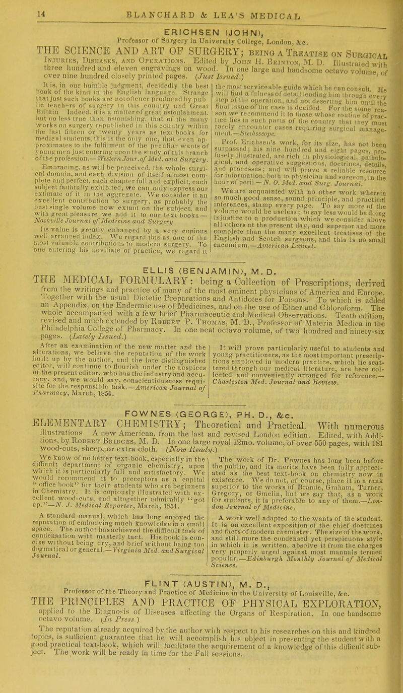 ERICHSEN (JOHN), Professor of Surgery in University College, London, &c THE SCIENCE AN D ART OP SURGERY; being a Treatise on Surgical In.turii^s, IJisnASKS, AND OpicuATioNs. Editi'd by JoiiN 11. Bkinton, M. D. Illu-traied wilh three luiiKlretl mid elcvon engravings on wood. In one large and liund.wme octavo volume ( over nine liuiulred closely primed pages. {Just Issued.) • It is, in our liumljlo jutlgment, decidodly llie best liook of the kind in llie Kiivlii'li Imipuiigi!. Sirange lliHt ju.<!I such hook.! nre noiollener produced by pul) lie leiicli-rs of siirtr?!ry in lliis couiilry luiii Grenl Hritnin Iiidced. il is a iniiilerof great astniiislnnem, l)ut no less true lluui ii'^ioiiisliiiig, iliui of ilie inuMy works on surgery rcpul'li.-bed in i)iis country wiiliin ibe last liileeii or iwenly years as le.'c( l)ooks for meriicnl siuiientR, tills is the only one, lluu even ap- proxinnues lo llic fulfilmeiil of llie peculiar wants of youuginen justeiileriiig upon tlie siiidy of tliis lirancb of ihe profession.— Wesltrn Jour .of Med. and Surgery. Kinbraeing, us will be perceived, llie whole suriri- pnl doniMiii, and each division of itself almost com- plele and perfecl, each chapier full and explicit, each .subject tnithfully exhibited, vre CJin only express our exiimatu of ii in ihe aggregate. We consider it an excellent contribution to surgery, as probably the best .single volume now exianl on the subject, and with great pleasure we add it lo our text books — Naskville Journal of Medicine and Surgery Il.s value is greaily enhanced by a very copious well arrail'jed index. We regard this as one of ihe i/.^si valuable coiiiribuiions lo nioileni surgery. To one entering his uoviiiale of praclice, we regard ii llie most serviceable guide which he can consult He will find a f'lliiessof detail leadinghim through e-erv step of the operation, and not ileserliiig h;in unlii the final is^ue of the ease is decided. For the same rea- son we recommend il lo lliose whose routine of prac- tice lies in such pari.s of the eounlry thai they must rarely eneoumer cases requiring surgical manaBe- mfi\\.—Stet/ioscope. ° Prof Krichseii's work, for it3 size, has not been surpassed; his nine hundred and eight pages, pro- fusely illustrated, are rich in physiological, patholo- gical, and operative siiggeslions, doctrines, details and processes; and will prove a reliable resource for informal ion. hoih lo physician and surycfm, in Ihe hour of peril.—iV. 0. Med. and Sur^'. Journal. We are acquainted with no other work wlierein so much good sense, sound principle, and practic;fl inferences, stamp every page. To say more of the volume would be useless; to say less would bedoin injustice to a production which we consider above all others at the present day, and superior and more complete than Ihe many excellent treatises of the Knglish and Scotch surgeons, and this is no small encomium.—American Lancet. ELLIS (BENJAMIN), M.D. THE MEDICAL FORMULARY: being a Collection of Prescriptions, derived from Ihe writings and praclice of many of the most eminent pliysician.s of America and Europe iogelher wtih the usual Dietetic Preparations and Antidotes lor Poison.*. To which is added an Appendix, on the Endermic use ofMedicines, and on Ihe use ofEiher and Chloroform. The whole accompanied wilh a few brief Pharmaceutic and Medical Ob.servatioiis. Tenth edition, revised and imich exiended by Robert P. Tho.was, M. D., Profess^or of Materia Medica in the .1 hiladelphia College of Pharmacy. In one neat octavo volume, of two hundred and niiietv-six pages. [Lately Issued.) ' After an examination of the new matter and the alterations, we believe the reputatiim of the work built up by the author, and the late distingnislied editor, will conlinue to fl(nirisli under the auspices of the present editor, who has the industry and accu- racy, and, we would say, conscientiousness requi- site for the responsible tusk.—^werican Journal of Pharmacy, March, 1S54. It will prove particularly useful to students and young practitioners, as the most important prescrip- tions employed in niodcrn practice, which lie scat- tered through our medical literature, are here col- lected and conveniently arranged for reference.— Charleston Med. Journal and Review. FOWNES (GEORGE), PH. D., &.c. ELEMENTARY CHEMISTRY; Theoretical and Practical. With numerous illu.strations A new American, from the last and revised London edition. Ediled, wilh Addi- tions by Robert Bridges, M. D. In one large royal I2mo. volume, of over 550 pages, with ISl >vood-culs, sheep,,or extra cloth. (Now Ready.) AVe Icnow of no better text-book, especially in the difficult department of organic chemistry, upon which it is particularly full'and satisfactory. We would recommend it to preceptors as a capital office book for their students who are beginners in Chemistry. It is copiously illustrated with ex- cellent wood-cuts, and altogether admirably got up.—jV. J. Medical Reporter, March, 1S54. A standard manual, which has long enjoyed the reputation of embodying much knowledg-ein a small space. The author liasachieved the difficult t.-isk of condensation with masterly tact. His book is con- cise without being drv, and brief without being too dogmatical or geue-iai.—Virginia Med. and Surgical Journal. The work of Dr. Fownes has long been before the public, and its merits have been fully appreci- ated as the best text-book on chemistry now in existence. AVe do not, of course, place it in a rank superior to the works of Brande, Graham, Turner, Gregory, or Gmelin, but we say that, as a work for students, it is preferable to any of them.—X,0)i- don Journal of Medicine. A work well adapted to the wants of the student, tt is an excellent exposition of the chief doctrines and facts of modern chemistry. The size of the work, and still more the condensed yet perspicuous style in which it is written, absolve it from the charges very properly urged against most manuals termed popular.—Edinburgh Monthly Journal of Medical Science. FLINT (AUSTIN), M. D., Professor of the Theory and Practice of Medicine in the University of Louisville, kc. THE PRINCIPLES AND PRACTICE OF PHYSICAL EXPLORATION, applied to Ihe Diagnosis of Diseases alTccting the Organs of Respiration. In one handsome octavo volume. ^J/^ Press ) The rcpiiialion already acquired by Ihe aulhor wiih respect lo his researches on this and kindred topics, IS snilicient guaranlce Iliat lie will accomplish his object in preseiiling llio sliident with a good practical lexl-book, which will facilitate ihe acquirement of a knowledge of this dillicult sub- ject. Ihe,work will be ready in lime for the Fall sessions.