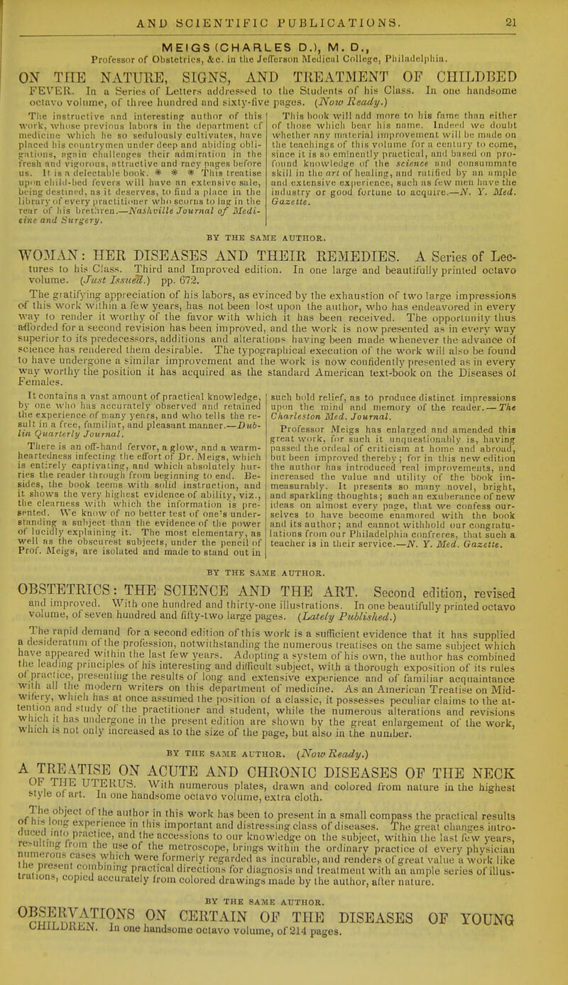 MEIGS (CHARLES D.), M.D., Professor of Obstetrics, ice. in tlie JefTeison !\Iedi(!iil College, Philadelphia. ON THE NATURE, SIGNS, AND TREATMENT OF CHILDBED FEVER. In a Series of Letters addressed to tlie Students of his C!as.s. Iti one handsome olMuvo volume, of three luindred and sixty-five pages. (JYojo Ready.) Tlie instructive and iiiterestin<j author of this work, wluise previous labors iji the department cf medicine which lie so seduhutsly cultivates, have placed his countrymen under deep and abiding obli- jiations, again challenges their admiration in the I'resh and vigorous, attractive and racy pages before us. It is a delectable book. * * * This treatise upon child-bed fevers will have an extensive sale, being destined, as it deserves, to find a place in the library of every practitioner who scorns to lag in the rear of his brethren.—Naihville Journal of Medi- tine and Surgery. This book will add more to hie fame than either of those which bear his name. Indei'd we doubt whether any material improvement will be made on the teachings of this volume for a century to come, since it is so eminently practical, and based on pro- found knowledge of the science and consummate skill in the ori of healing, and ratified by an ample and extensive experience, such as few men have the industry or good fortune to acquire.—N. Y. Med. Gazette. BY THE SAME AUTHOR. W03IAN : HER DISEASES AND THEIR REMEDIES. A Series of Lec- tiires to his Class. Third and Improved edition. In one large and beautifully printed octavo volume. (Just Issuetl.) pp. 072. The gratifying appreciation of his labors, as evinced by the exhaustion of two large impressions of this work within a few years, has not been lost upon the author, who has endeavored in every way lo render it worthy of the favor with which it has been received. The opportunity thus afforded for a second revision has been improved, and the work is now presented as in every way superior to its predecessors, additions and alterations having been made whenever the advance of science has rendered them desirable. The typographical execution of the work will also be found to have undergone a similar improvement and the work is now confidently presented as in every way worthy the position it has acquired as the standard American text-book on the Diseases ol Females. It contains a vast amount of practical knowledge, by one who has accurately observed and retaineu the experience of n-.any years, and who tells the re- sult in a free, familiar, and pleasant manner.—Dub- lin Quarterly Journal. There is an off-hand fervor, a glow, and a warm- heartedness infecting the effort of Dr. Meigs, which is entirely captivating, and which absolutely hur- ries the reader through from beginning to end. Be- sides, the book teems with solid instruction, and it shows the very highest evidence of ability, viz., the clearness with which the informaticm is pre- sented. We know of no better test of one's under- standing a suliject than the evidence of the power of lucidly explaining it. The most elementary, as well as the obscurest subjecis, under the pencil of Prof. Aleigs, are isolated and made to stand out in such bold relief, as to produce distinct impressions upon the mind and memory of the reader.— The Cliarleslon Med. Journal. Professor Meigs has enlarged and amended this great work, for such it unquestionably is, having passed the ordeal of criticism at home and abroad, but been improved thereby ; for in this new edition the author has introduced real improvemeuts, and increased the value and utility of the book im- nieasunibly. It presents so many novel, bright, and sparkling thoughts; such an exuberance of new ideas on almost every page, that we confess our- selves to have become enamored with the book and its author; and cannot withhold our congratu- lations from our Philadelphia confreres, that such a teacher is in their service.—N. Y. Med. Gazette. BY THE SAME AUTHOR. OBSTETRICS: THE SCIENCE AND THE ART. Second edition, revised and improved. With one hundred and thirlv-one illustrations. In one beautifully printed octavo volume, of seven hundred and fifty-two large pages. {Lately Published.) The rapid demand for a second edition of this work is a sufTicient evidence that it has supplied a desideratum of the profession, notwithstanding the numerous treatises on the same subject which have appeared within the last few years. Adopting a system of his own, the author has combined the leading principles of his interesting and dilficult subject, with a thorough exposition of its rules of praclice, piesenliiig the results of long and extensive experience and of familiar acquaintance with all the modern writers on this department of medicine. As an American Treatise on Mid- wifery, which has at once assumed the position of a classic, it possesses peculiar claims lo the at- tention and study of the practitioner and student, while the numerous alterations and revisions which It has undergone in the present edition are shown by the great enlargement of the work, which IS not only increased as to the size of the page, but also in the number. BY THE SAME AUTHOR. {Now Ready.) A TREATISE ON ACUTE AND CHRONIC DISEASES OP THE NECK OF THE UTERUS. With numerous plates, drawn and colored from nature in the highest style of art. In one handsome octavo volume, extra cloth. The object of the author in this work has been to present in a small compass the practical results oi nis long experience in this important and distressing class of diseases. The great changes hitro- (luceti inio practice, and the accessions to our knowledge on the subject, within the last few years, re>imiiig iroin the iise of the metroscope, brings within the ordinary praclice of every physician numerous cases which were formerly regarded as incurable, and renders of great value a work like ne present coinbniing practical directions for diagnosis and treatment with an ample series of illus- iraiions, copied accurately from colored drawings made by the author, alter nature. BY THE SAME AUTHOR. ^r5?5 nli-^^P?'^^ CERTAIN OE THE DISEASES OF YOUNG oniLiDKbN. In one handsome octavo volume, of 214 pages.