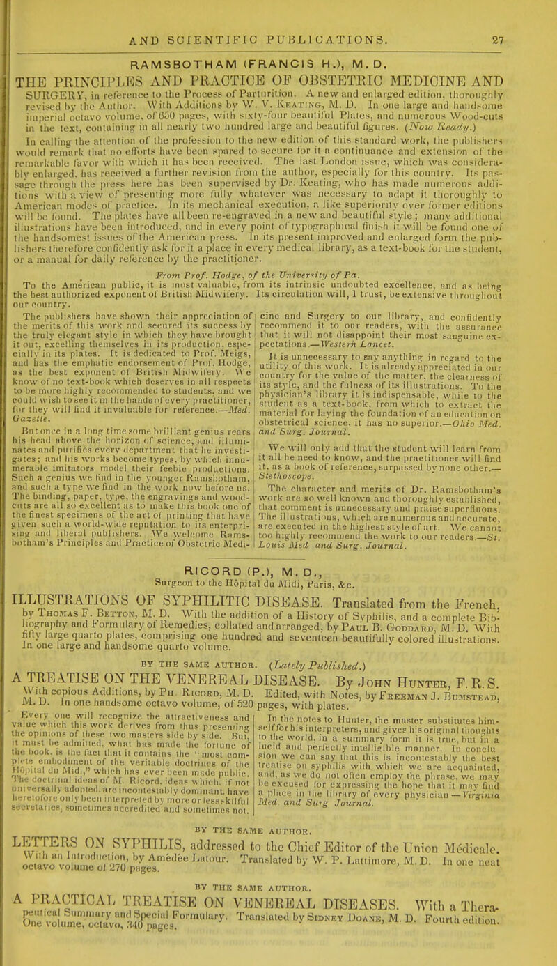 RAMSBOTHAM (FRANCIS H.), M.D. THE PRINCIPLES AND PRACTICE OF OBSTETRIC MEDICINE AND SURGERY, in reference to the Proces:? of Parturition. A new and enlarg-ed edition, thoroughly revised by the Author. With Additions l)y W. V. Keating, JVl. D. In one large and handsome imperial octavo vohime, ofC50 piifres, with .sixty-fotn- beaiilifiil Philes, and numerous Wood-cuts in the text, containing in all nearly two hundred large and beautiful figures. (iVow Ready.) In calling the attention of the profession to the new edition of this standard work, the publishers Would remark that no efl'orts have been spared to secure for it a continuance and extension of the remarkable favor with which it has been received. The last London issue, which was considera- bly enlarged, has received a further revision from the author, especially for this country. Its pas- sage through the press here has been supervisetl by Dr. Keating, who has made numerous addi- tions with a view of presenting more fully whatever was necessary to adapt it thoroughly to American modes of practice. In its mechanical execution, a like superioriiy over former editions will be found. The plates have all been re-engraved in a new and beautiful style ; many additional illustrations have been introduced, and in every point of typographical fini>h it will be found one of the handsomest issues of the American press. In its present improved and enlarged form the pub- lisliers theiefore confidently ask for it a place in every medical library, as a text-book for tiie student, or a manual for daily reference by the practitioner. From Prof. Hodge, of the University of Pa. To the American public, it is most v;iliinl)lc, from its intrinsic undoubted excellence, and ns being the l)est authorized exponent of British Midwifery. Its circulation will, 1 trust. Lie extensive tiirougliout our country. The publishers have sliown their appreciation of j cine and Surgery to our library, and confidently the merits of this work nnd secured its success by the truly ek'fi;ant style in which they have l)rouglit it out, excelling tlieniselvcs in its production, espe- ciallj- in its plates. It is dedicated tn Prof. Weigs, aud has tlie emphatic endorsement of Prof. Hodge, as the best exponent of British Mi<lwifery. We know of no text-book which deserves in iill respects to be more highly recommended to studeuts. iind we could wish to see it in the liands of every practitioner, for they will find it invaluable for reference.—Med. Gazette. But once in a long time some brilliant genius rears his head above the horizon of science, and illumi- nates and purifies every department that lie investi- gates; and iiis works become types, by wliicli innu- merable imitators model their feeble productions. Such a genius we liiid in the younger Ranisbotham, and such a type we find in the work now before us. The binding, paper, type, the engravings and wood- cuts are all so e.vcellent as to make thi's book one of the finest specimens of the art of printing that have given Bueli a world-wide reputatiim to its enterpri- sing and liberal publishers. We welcome Rams- bothara's Principles and Practice of Obstetric Medi- recommend it to our readers, with tlie assur;inee that it will not disappoint their most sanguine ex- pectations.—Western Lancet. It. is unnecessary to say anything in regard to the utility of this work. It is already appreciated incur country for the value of the matter, the clearness of its stylo, and the fulness of its illustrations. To the physician's library it is indispensable, while to the student as a text-book, from which to extract the material for laying the foundation of an educnticm on obstetrical science, it has no superior.—Ohio Med. and Surg. Journal. We will only add that the student will learn from it all lie need to know, and the practitioner will find it, as a book of reference, surpassed by none other.— Stethcicope. The character nnd merits of Dr. Ramsbotham's work are so well known and thoroughly estalilished, that comment is unnecessary and praise superfluous. The illustrations, which are numerous and accurate, are executed in the highest style of art. W'e cannot too highly recommend the work to our readers.—St. Louis Med and Surg. Journal. RICORD (P.), M. D., Surgeon to the Ilopital du Midi, Paris, &c. ILLUSTRATIONS OF SYPHILITIC DISEASE. Translated from the French, by Thomas F. Betton, M. D. With the addition of a History of Syphilis, and a complete Bib- liography and Formulary of Remedies, collated and arranged, by Paul B. Goddard, M. D. With fifty large quarto plates, comprising one hundred and seventeeii beautifully colored illuitralions. In one large and handsome quarto volume. BY THE SAME AUTHOR. {Lately PulUshed.) A TREATISE ON THE VEN^EREAL DISEASE. By John Hunter, F R S With copious Additions, by Ph Rxcord, M. D. Edited, with Notes, by Freeman J. Bumstead JVl. U. In one handsome octavo volume, of 520 pages, with plates. Every one will recognize the aiiractiveiiess and value which this work derives from ihu? presemin the opinions of ihese iwo masters side by side. BuT, it mufl lie admitted, whal has made the fonuiie of . ...I,.I iinmc UlC ll'JIUIie O the book. ig ihe faci that ii contains the most coin- pii-te embodiment of the veritable doctrines of the fl.'ipiial du Midi, which has ever been mtide public The doctrinal ideas of M. Ricord, ideas which, if not universally adopted, are iiicoiitestably dominant, have heretofore only been inttrpreled by more or less.-kilful secretaries, sometimes accredited and sometimes not In the notes to Hunter, the master substitutes him- self for his interpreters, and gives bis original ilioui-hts to the world, in a summary form it is true, bui in a lucid and perfectly iiuelliailile mnniier. In conclu siou we can say that this is ineoiilestably the best treatise on syjihilis with which we are aecpiainted, and, us we do not often employ the phrase, we may be excused for expressing the hope that it may find a pliice in the library of every physician — Firgima Mtd. and Surg Journal. BY THE SAME AUTHOR, LETTERS ON SYPHILIS, addressed to the Chief Editor of the Union Medicale. oc/^vo volutne'S-paU'''*^ ^'^^^^'^ L-' ^ BY THE SAME AUTHOR. A PRACTICAL TREATISE ON VENEREAL DISEASES. With a Thcra-