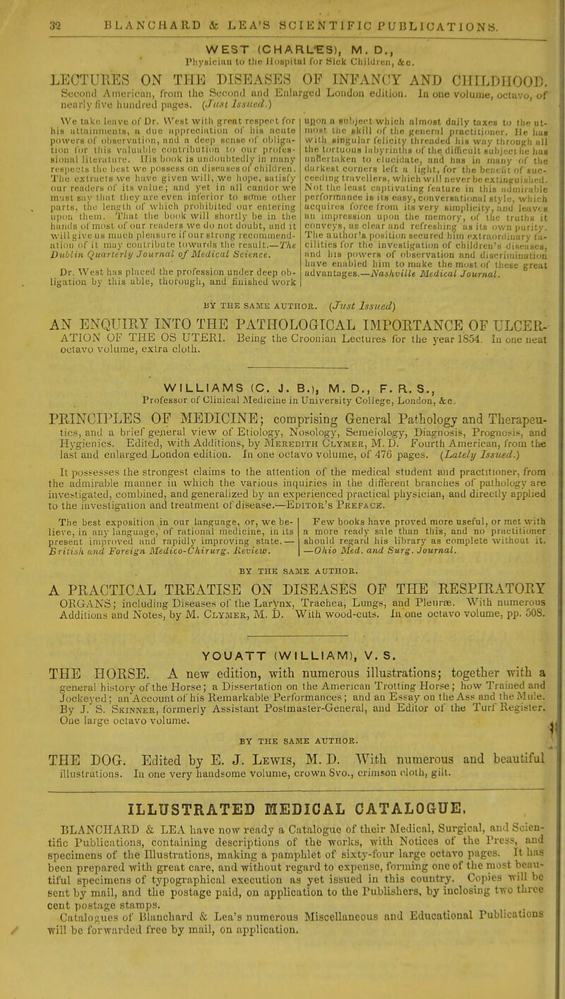 WEST (CHARL-ES), M. D,, Pliysiciaii to tlic llospilul for Sick Cliildren, lea. LECTURES ON THE DISEASES OP INFANCY AND CHILDHOOD, Second American, from the Second and Enlarged London edition. In one volume, octavo, of nearly five hundred piiges. (Just Issued.) We tnk(! leiive of Dr. West wiHi great respect for his iiltaiiinieiils, a duo nppreciiiliuu of his iicate powers of ohservalinn, and a deep sense f)f obliga- tion for this vulualile coatriliution to our profes- sional literature. His IkioIc is uniloahtedly in many ri'spe'-'ls tlie host we possess on diseasesol ctiiUlren. 'J'lie e.xlraels we liiive given will, we hope, siuisfy our readers of ilsvnlue; and yet in all candor we ni'ist s:iv that they are even inferior to some other parts, tlio length of which prohibited our entering ii|)on thein. That the book will shortly be in the hands of most of our readers we do not doubt, and it will give us much pleasure if our strong recommend- ation of it laiiy contribute towards the result.— 'I'he Dublin Quarterly Journal of Midical Science. Dr. West has placed the profession under deep ob- ligation by this able, thorough, and finished worlc uijon a subject which almost dailv taxes to the ut- most uie skill of ilje general practitioner. He has with singular felicity threaded his way through all the tortuous labyrinths of the difficult subjecihc han untierlaken to elucidate, and has in many of the darkest corners left a light, for the bci;t,rit of suc- ceeding travellers, which Will never be extinguished. Not the least captivating feature in this admirable performance is its easy, conversational style, which acquires force from its very simplicity, and leaves an impression upon the memory, of the truths it conveys, as clear and refreshing as its ov/n purity. The author's position secured him exlraordiuary fa- cilities for the investigati<m of children's diseases, and his powers of observation and discrimiuatjon have enabled him to make the most of these great advantages.—Nashville Medical Journal. BY THE SAME AUTiioa. {Jjist Issued) AN ENQUIRY INTO THE PATHOLOGICAL IMPORTANCE OF ULCER-- ATION OF THE OS UTERI. Being the Croonian Lectures for the year 1854. la one ueat octavo volume, extra cloth. WILLIAMS (C. J. B.), M.D., F. R. S., Professor of Clinical Medicine in University College, Loudon, &c. PRINCIPLES OF MEDICINE; comprising General Pathology and Therapeu- tics, and a brief ge;ieral view of Etiology, Nosology, Semeiology, Diagnosis, Prognosis, and Hygienics. Edited, with Additions, by Meredith Glymer, M. D. Fourth American, from the last and enlarged London edition. In one octavo volume, of 476 pages. (Lately Issued.) It possesses the strongest claims to the attention of the medical student and practitioner, from the admirable manner in which the various inquiries in the diflereut branches of pathology are investigated, combined, and generalized by an experienced practical physician, and directly applied to the investigation and treatment of disease.—Editor's Preface. The best exposition in our language, or, we be- lieve, in any language, of rational medicine, in its present improved and rapidly improving state.— British and Foreign Medico-Chirurg. Ileview. Few books have proved more useful, or met with a more ready sale than this, and no practitioner should regard )iis library as complete without it. —Oliio Med. and Surg. Journal. BY THE SAME AUTHOR. A PRACTICAL TREATISE ON DISEASES OF THE RESPIRATORY OPvGANS; including Diseases of the Larynx, Trachea, Lungs, and Pleurae. With numerous Additions and Notes, by M. Clymer, M. D. With wood-cuts. In one octavo volume, pp. 508. YOUATT (WILLIAM), V. S. THE HORSE. A new edition, with numerous illustrations; together with a general history of the Horse; a Dissertation on the American Trotting Hor.<e ; how Trained and Jockeyed; an Account of his Remarkable Performances ; and an Essay on the Ass and the Mule. By J. S. Skinner, formerly Assistant Postmaster-General, and Editor of the Turf Register. One large octavo volume. BY THE SAME AUTHOR. THE DOG. Edited by E. J. Lewis, M. D. With numerous and beautiful illustrations. In one very handsome volume, crown Svo., crimson cloth, gilt. ILLUSTRATED EIEDIOAL CATALOGUE. BLANCHARD & LEA have now ready a Catalogue of their Medical, Surgical, and Scien- tific Publications, containing descriptions of the tvorks, with Notices of the Press, and specimens of the Illustrations, making a pamphlet of sixtj'-four large octavo pages. It has been prepared with great care, and without regard to expense, forming one of the most beau- tiful specimens of typographical execution as yet issued in this country. Copies will bo sent by mail, and the postage paid, on application to the Publishers, by inclosing two three cent postage stamps. Catalogues of Blancliard & Lea's numerous Miscellaneous and Educational Publications will be forwarded free by mail, on application.