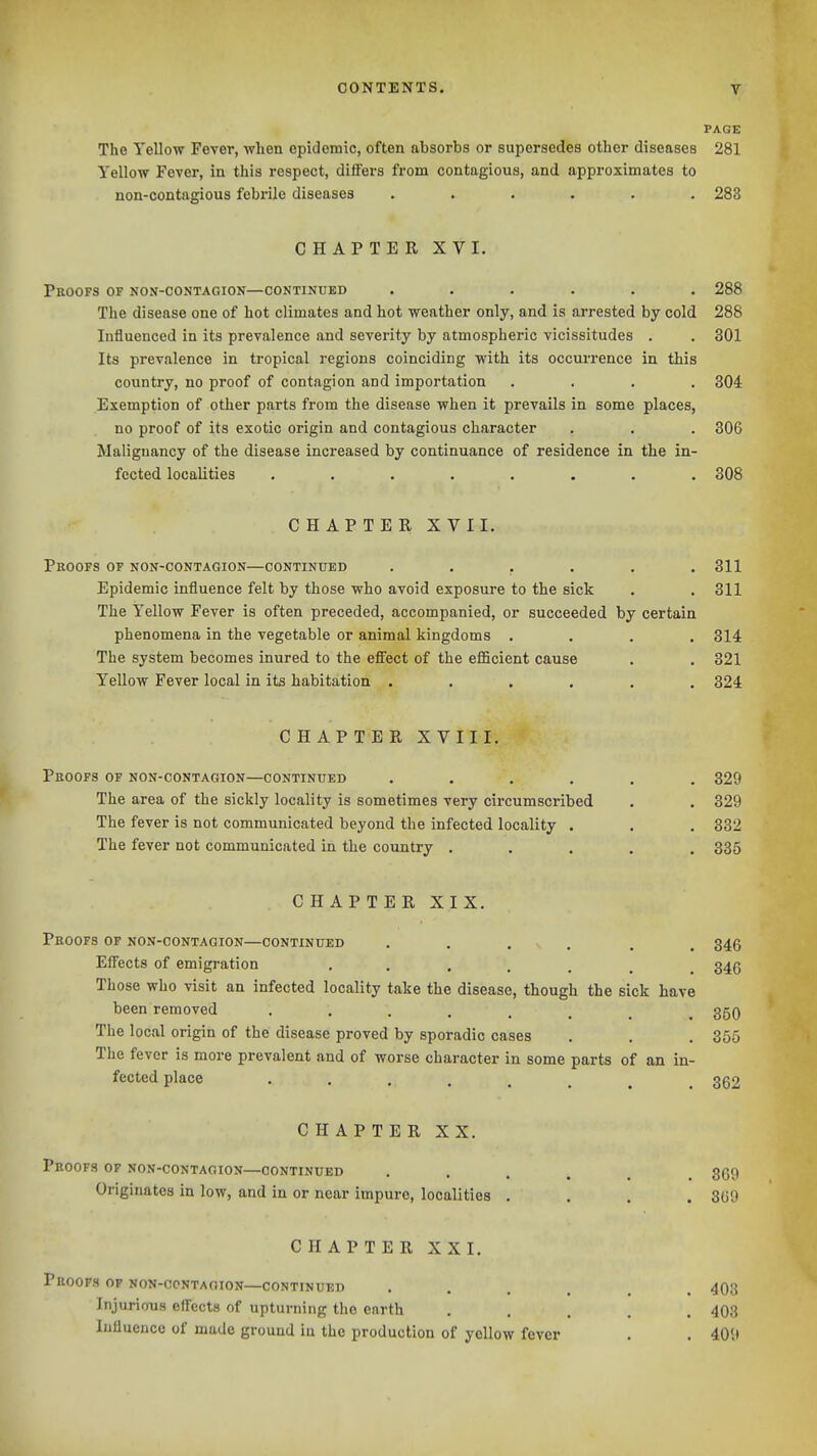 PAGE The Yellow Fever, -when epidemic, often absorbs or supersedes other diseases 281 Yellow Fever, in this respect, differs from contagious, and approximates to non-contagious febrile diseases ...... 283 CHAPTER XVI. Proofs of non-contagion—continued ...... 288 The disease one of hot climates and hot weather only, and is arrested by cold 288 Influenced in its prevalence and severity by atmospheric vicissitudes . . 301 Its prevalence in tropical regions coinciding with its occurrence in this country, no proof of contagion and importation .... 304 Exemption of other parts from the disease when it prevails in some places, no proof of its exotic origin and contagious character . . . 306 Malignancy of the disease increased by continuance of residence in the in- fected localities ........ 308 CHAPTER XVII. Proofs of non-contagion—continued ...... 311 Epidemic influence felt by those who avoid exposure to the sick . . 311 The Yellow Fever is often preceded, accompanied, or succeeded by certain phenomena in the vegetable or animal kingdoms .... 314 The system becomes inured to the effect of the eflScient cause . . 321 Yellow Fever local in its habitation ...... 324 CHAPTER XVIII. Proofs of non-contagion—continued ...... 329 The area of the sickly locality is sometimes very circumscribed . . 329 The fever is not communicated beyond the infected locality . . . 332 The fever not communicated in the country ..... 385 CHAPTER XIX. Proofs of non-contagion—continued . . ... . . 345 Effects of emigration 346 Those who visit an infected locality take the disease, though the sick have been removed 350 The local origin of the disease proved by sporadic cases . . . 355 The fever is more prevalent and of worse character in some parts of an in- fected place 362 CHAPTER XX. Proofs of non-contaoion—continued 369 Originates in low, and in or near impure, localities .... 369 CHAPTER XXI. Proofs op non-ccntaoion—continued • . . . , Injurious effects of upturning the enrth ..... 408 Influence of made ground in the production of yellow fever . . 409 403