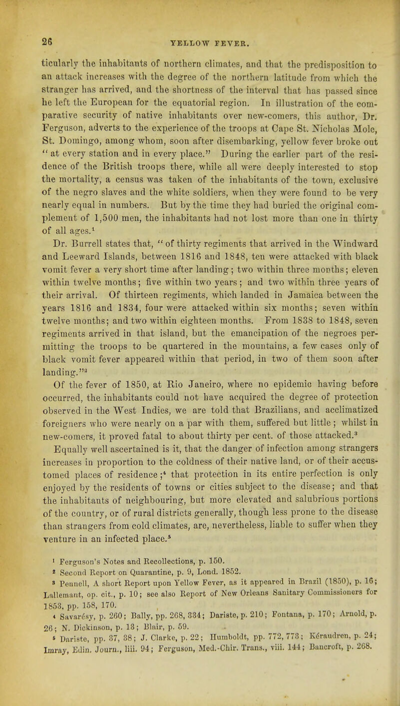 ticularly the inhabitants of northern climates, and that the predisposition to an attack increases with the degree of the northern latitude from wliich the stranger has arrived, and the shortness of the interval tliat lias passed since he left the European for the equatorial region. In illustration of the com- parative security of native inhabitants over new-comers, this author, Dr. Ferguson, adverts to the experience of the troops at Cape St. Nicholas Mole, St. Domingo, among whom, soon after disembarking, yellow fever broke out  at every station and in every place. During the earlier part of the resi- dence of the British troops there, while all were deeply interested to stop the mortality, a census was taken of the inhabitants of the town, exclusive of the negro slaves and the white soldiers, when they were found to be very nearly equal in numbers. But by the time they had buried the original com- plement of 1,500 men, the inhabitants had not lost more than one in thirty of all ages.^ Dr. Burrell states that,  of thirty regiments that arrived in the Windward and Leeward Islands, between 1816 and 1848, ten were attacked with black vomit fever a very short time after landing; two within three months; eleven within twelve months; five within two years ; and two within three years of their arrival. Of thirteen regiments, which landed in Jamaica between the years 1816 and 1834, four were attacked within six months; seven within twelve months; and two within eighteen months. From 1838 to 1848, seven regiments arrived in that island, but the emancipation of the negroes per- mitting the troops to be quartered in the mountains, a few cases only of black vomit fever appeared within that period, in two of them soon after landing.^ Of the fever of 1850, at Rio Janeiro, where no epidemic having before occurred, the inhabitants could not have acquired the degree of protection observed in the West Indies, we are told that Brazilians, and acclimatized foreigners who were nearly on a par with them, suffered but little; whilst in new-comers, it proved fatal to about thirty per cent, of those attacked.^ Equally well ascertained is it, that the danger of infection among strangers increases in proportion to the coldness of their native land, or of their accus- tomed places of residence ;* that protection in its entire perfection is only enjoyed by the residents of towns or cities subject to the disease; and that the inhabitants of neighbouring, but more elevated and salubrious portions of the country, or of rural districts generally, thougli less prone to the disease than strangers from cold climates, are, nevertheless, liable to suffer when they venture in an infected place.* ' Ferguson's Notes and Recollections, p. 150. * Second Report on Quarantine, p. 9, Lond. 1852. » Peunell, A short Report upon Yellow Fever, as it appeared in Brazil (1850), p. 16; Lallemant, op. cit,, p. 10; see also Report of New Orleans Sanitary Commissioners for 1853, pp. 158, 170. * Savarfisy, p. 260; Bally, pp. 268, 834; Daristc, p. 210; Fontana, p. 170; Avaold, p. 26; N. Dickinson, p. 13; Blair, p. 59. » Dariste, pp. 87, 38; J. Clarl?e, p. 22; Humboldt, pp. 772, 778; Kdraudren, p. 24; Imray, Mm. Journ., liii. 94; Ferguson, Med.-Clair. Trans., viii. 144; Bancroft, p. 268.