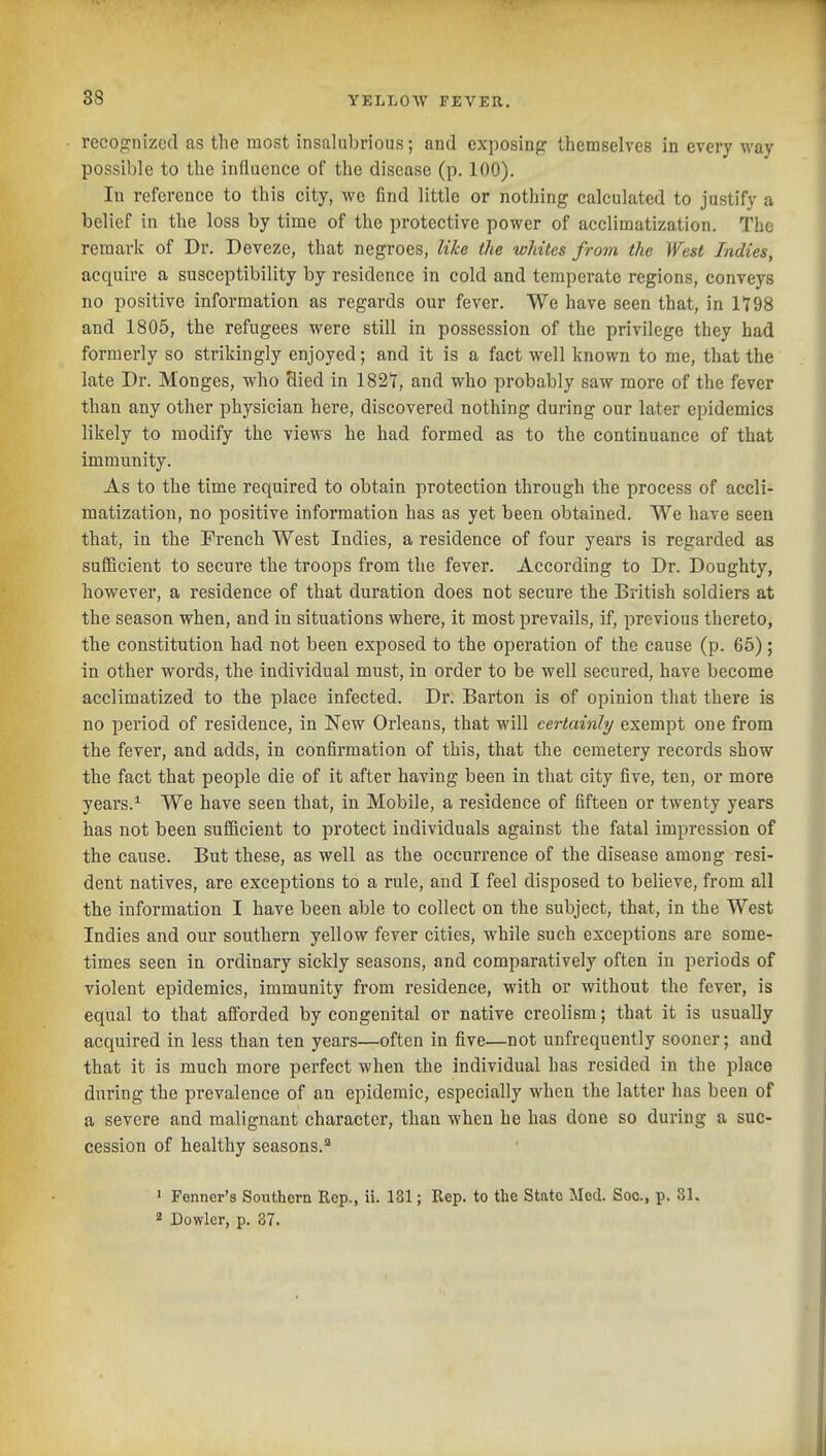 recog;nizod as the most insalubrious; and exposinp: themselves in every way possible to the influence of the disease (p. 100). In reference to this city, we find little or nothing calculated to justify a belief in the loss by time of the protective power of acclimatization. The remark of Dr. Deveze, that negroes, like the whites from the West Indies, acquire a susceptibility by residence in cold and temperate regions, conveys no positive information as regards our fever. We have seen that, in It98 and 1805, the refugees were still in possession of the privilege they had formerly so strikingly enjoyed; and it is a fact well known to me, that the late Dr. Monges, who Hied in 1821, and who probably saw more of the fever than any other physician here, discovered nothing during our later epidemics likely to modify the views he had formed as to the continuance of that immunity. As to the time required to obtain protection through the process of accli- matization, no positive information has as yet been obtained. We have seen that, in the French West Indies, a residence of four years is regarded as sufficient to secure the troops from the fever. According to Dr. Doughty, however, a residence of that duration does not secure the British soldiers at the season when, and in situations where, it most prevails, if, previous thereto, the constitution had not been exposed to the operation of the cause (p. 65); in other words, the individual must, in order to be well secured, have become acclimatized to the place infected. Dr. Barton is of opinion that there is no period of residence, in New Orleans, that will certainly exempt one from the fever, and adds, in confirmation of this, that the cemetery records show the fact that people die of it after having been in that city five, ten, or more years.^ We have seen that, in Mobile, a residence of fifteen or twenty years has not been sufficient to protect individuals against the fatal impression of the cause. But these, as well as the occurrence of the disease among resi- dent natives, are exceptions to a rule, and I feel disposed to believe, from all the information I have been able to collect on the subject, that, in the West Indies and our southern yellow fever cities, while such exceptions are some- times seen in ordinary sickly seasons, and comparatively often in periods of violent epidemics, immunity from residence, with or without the fever, is equal to that afforded by congenital or native creolism; that it is usually acquired in less than ten years—often in five—not unfrequently sooner; and that it is much more perfect when the individual has resided in the place during the prevalence of an epidemic, especially when the latter has been of a severe and malignant character, than when he has done so during a suc- cession of healthy seasons.^ ' Fonner's Southern Rep., ii. 131; Rep. to the State Med. Soc, p. 31. 2 Dowlcr, p. 37.