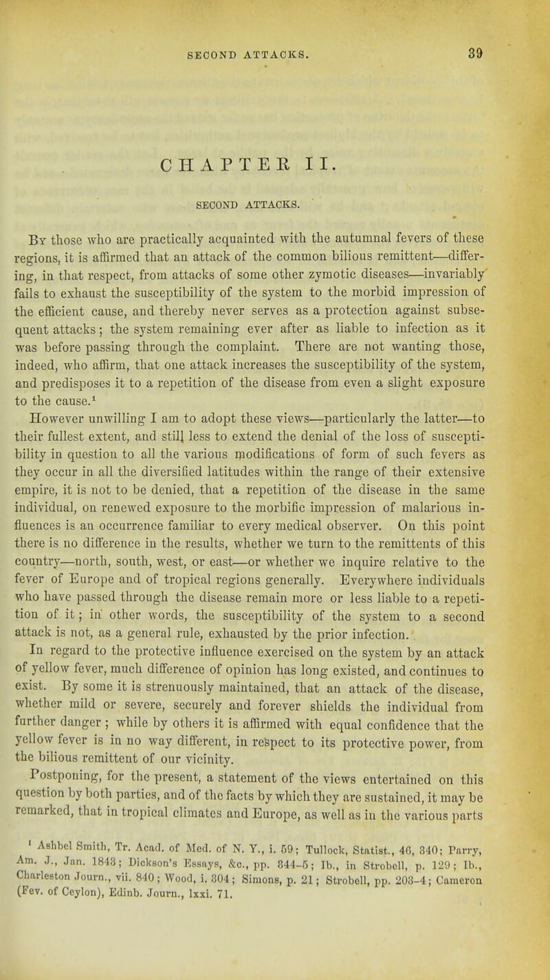 CHAPTER II. SECOND ATTACKS. By those who are practically acquainted with the autumnal fevers of these reeions, it is affirmed that an attack of the common bilious remittent—differ- ing, in that respect, from attacks of some other zymotic diseases—invariably fails to exhaust the susceptibility of the system to the morbid impression of the efficient cause, and thereby never serves as a protection against subse- quent attacks; the system remaining ever after as liable to infection as it was before passing through the complaint. There are not wanting those, indeed, who affirm, that one attack increases the susceptibility of the system, and predisposes it to a repetition of the disease from even a slight exposure to the cause.* However unwilling I am to adopt these views—particularly the latter—to their fullest extent, and still less to extend the denial of the loss of suscepti- bility in question to all the various inodifications of form of such fevers as they occur in all the diversified latitudes within the range of their extensive empire, it is not to be denied, that a repetition of the disease in the same individual, on renewed exposure to the morbific impression of malarious in- fluences is an occurrence familiar to every medical observer. On this point there is no difference in the results, whether we turn to the remittents of this country—north, south, west, or east—or whether we inquire relative to the fever of Europe and of tropical regions generally. Everywhere individuals who have passed through the disease remain more or less liable to a repeti- tion of it; in other words, the susceptibility of the system to a second attack is not, as a general rule, exhausted by the prior infection. . In regard to the protective influence exercised on the system by an attack of yellow fever, much difference of opinion has long existed, and continues to exist. By some it is strenuously maintained, that an attack of the disease, whether mild or severe, securely and forever shields the individual from further danger ; while by others it is affirmed with equal confidence that the yellow fever is in no way different, in respect to its protective power, from the bilious remittent of our vicinity. Postponing, for the present, a statement of the views entertained on this question by both parties, and of the facts by which they are sustained, it may be remarked, that in tropical climates and Europe, as well as in the various parts ' Ashbel Smith, Tr. Acad, of Med. of N. Y., i. 59; Tullock, Statist., 4G, 3'10; Parry, Am. J., Jan. 1843; Dicl<8on'8 Essays, &c., pp. 844-5; lb., in Strobell, p. 120; lb., Charleston .Journ., vii. 840; Wood, i. 304; Simons, p. 21; Strobell, pp. 203-4; Cameron (Fev. of Ceylon), Edinb. Journ., Ixxi. 71.