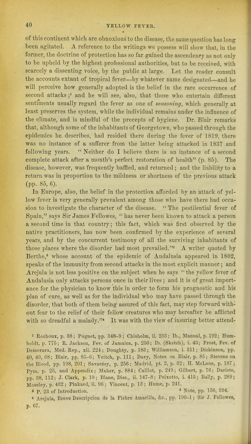 • of this continent which are obnoxious to the disease, the same question has long been agitated. A reference to the writings wc possess will show that, in the former, the doctrine of protection has so far gained the ascendency as not only to be upheld by the highest professional authorities, but to be received, with scarcely a dissenting voice, by the public at large. Let the reader consult the accounts extant of tropical fever—by whatever name designated—and he will perceive how generally adopted is the belief in the rare occurrence of second attacks ;^ and he will see, also, that those who entertain different sentiments usually regard the fever as one of seasoning, which generally at least preserves the system, while the individual remains under the influence of the climate, and is mindful of the precepts of hygiene. Dr. Blair remarks that, although some of the inhabitants of Georgetown, who passed through the epidemics he describes, had resided there during the fever of 1819, there was no instance of a sufferer from the latter being attacked in 1837 and following years.  Neither do I believe there is an instance of a second complete attack after a month's perfect restoration of health (p. 85). The disease, however, was frequently baffled, and returned ; and the liability to a return was in proportion to the mildness or shortness of the previous attack (pp. 85, 6). In Europe, also, the belief in the protection afforded by an attack of yel- low fever is very generally prevalent among those who have there had occa- sion to investigate the character of the disease.  The pestilential fever of Spain, says Sir James Fellowes,  has never been known to attack a person a second time in that country; this fact, which was first observed by the native practitioners, has now been confirmed by the experience of several years, and by the concurrent testimony of all the surviving inhabitants of those places where the disorder had most prevailed.'^ A writer quoted by Berthe,' whose account of the epidemic of Andalusia appeared in 1802, speaks of the immunity from second attacks in the most explicit manner ; and Arejula is not less positive on the subject when he says the yellow fever of Andalusia only attacks persons once in their lives ; and it is of great import- ance for the physician to know this in order to form his prognostic and his plan of cure, as well as for the individual who may have passed through the disorder, that both of them being assured of this fact, may step forward with- out fear to the relief of their fellow creatures who may hereafter be afflicted with so dreadful a malady.* It was with the view of insuring better attend- J Rochoux, p. 38; Pugnet, pp. 348-9; Chisholm, ii. 233; lb., Manual, p. 192; Hum- boldt, p. 775; R. Jackson, Fev. of Jamaica, p. 250; lb. (Sketch), i. 43; Frost, Fev. of Demerara, Med. Rep., xii. 224; Doughty, p. 183; 'Williamson, i. 311; Dickinson, pp. 40, 49, 68; Blair, pp. 85-6; Veitch, p. Ill; Davy, Notes on Blair, p. 85; Stevens on the Blood, pp. 198, 201; Savar6sy, p. 256; Madrid, pt. 2, p. 32; 11. McLnnc, p. 187; Pym, p. 25, and Appendix; Maher, p. 884; Caillot, p. 249; Gilbert, p. 76; Daristc, pp. 38, 112; J. Clark, p. 19; Blane, Diss., ii. 147-8; Peixotto, i. 415; Bally, p. 289; Moseley, p. 432 ; Pinkard, ii. 9G ; Vincent, p. 13 ; Hume, p. 241. 2 P. 23 of Introduction. » Note, pp. 156, 394. * Arejula, Breve Descripcion de la Fiebre Amarilla, &c., pp. 190-1; Sir J. Fellowes, p. 67.