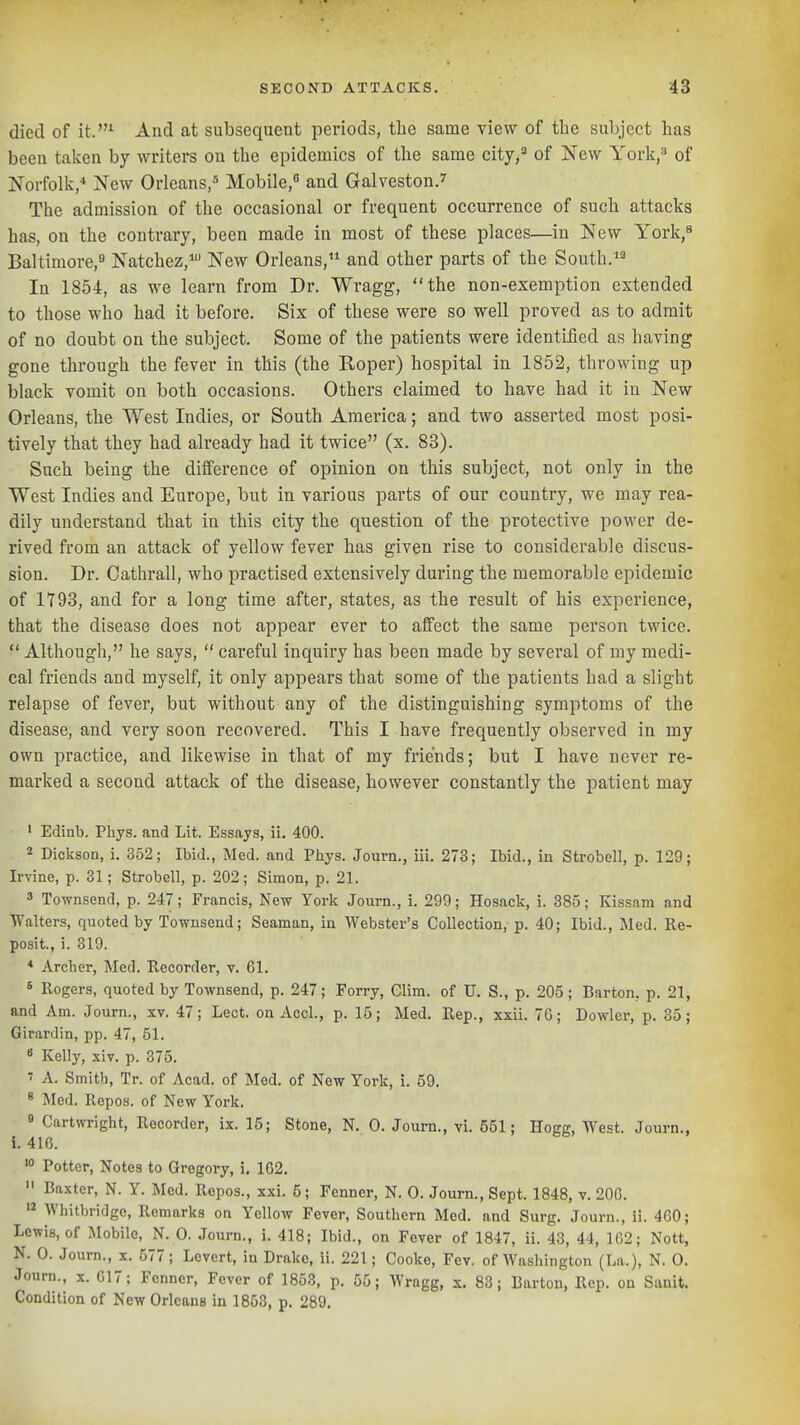 died of it.^ And at subsequent periods, the same view of the subject has been taken by writers on the epidemics of the same city,^ of New York,» of Norfolk,* New Orleans,^ Mobile, and Galveston.' The admission of the occasional or frequent occurrence of such attacks has, on the contrary, been made in most of these places—in New York,^ Baltimore, Natchez,* New Orleans, and other parts of the South. In 1854, as we learn from Dr. Wragg, the non-exemption extended to those who had it before. Six of these were so well proved as to admit of no doubt on the subject. Some of the patients were identified as having gone through the fever in this (the Roper) hospital in 1852, throwing up black vomit on both occasions. Others claimed to have had it in New Orleans, the West Indies, or South America; and two asserted most posi- tively that they had already had it twice (x, 83). Such being the difference of opinion on this subject, not only in the West Indies and Europe, but in various parts of our country, we may rea- dily understand that in this city the question of the protective power de- rived from an attack of yellow fever has given rise to considerable discus- sion. Dr. Cathrall, who practised extensively during the memorable epidemic of 1793, and for a long time after, states, as the result of his experience, that the disease does not appear ever to affect the same person twice.  Although, he says,  careful inquiry has been made by several of my medi- cal friends and myself, it only appears that some of the patients had a slight relapse of fever, but without any of the distinguishing symptoms of the disease, and very soon recovered. This I have frequently observed in my own practice, and likewise in that of my friends; but I have never re- marked a second attack of the disease, however constantly the patient may ' Edinb. Phys. and Lit. Essays, ii, 400. 2 Dickson, i. 352; Ibid., Med. and Phys. Journ., iii. 273; Ibid., in Strobell, p. 129; Irvine, p. 31; Strobell, p. 202; Simon, p. 21. 3 Townsend, p. 247; Francis, New Yorlc Journ., i. 299; Hosack, i. 385; Kissam and Walters, quoted by Townsend; Seaman, in Webster's Collection, p. 40; Ibid., Med. Re- posit., i. 319. * Archer, Med. Recorder, v. 61. 6 Rogers, quoted by Townsend, p. 247; Forry, Clim. of U. S., p. 205; Barton, p. 21, and Am. Journ., xv. 47; Lect. on Accl., p. 15; Med. Rep., xxii. 76; Dewier, p. 35; Girardin, pp. 47, 51. 8 Kelly, xiv. p. 375. 7 A. Smith, Tr. of Acad, of Med. of New York, i. 59. * Med, Repos. of New York. « Cartwright, Recorder, ix. 15; Stone, N. 0. Journ., vi. 551; Hogg, West. Journ., i. 416. '° Potter, Notes to Gregory, i. 162.  Baxter, N. Y. Med. Repos., xxi. 5; Fenner, N. 0. Journ., Sept. 1848, v. 20G. '2 Whitbridge, Remarks on Yellow Fever, Southern Med. and Surg. Journ., ii. 460; Lewis, of Mobile, N. 0. Journ., i. 418; Ibid., on Fever of 1847, ii. 43, 44, 162; Nott, N. 0. Journ., x. 577; Levert, in Drake, ii. 221; Cooke, Fev. of Washington (La.), N. 0. Journ., X. 017; Fenner, Fever of 1858, p. 55; AVragg, s. 88; Barton, Rep. on Sanit. Condition of New Orleans in 1853, p. 289.