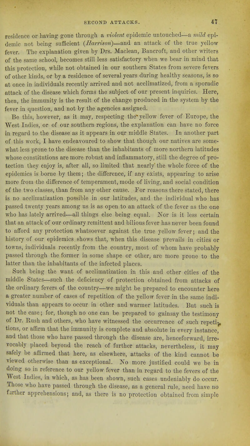 residence or having gone through a violent epidemic untouched—a mild epi- demic not being sufficient {Harrison)—and an attack of the true yellow- fever. The explanation given by Drs. Maclean, Bancroft, and other writers of the same school, becomes still less satisfactory when we bear in mind that this protection, while not obtained in our southern States from severe fevers of other kinds, or by a residence of several years during healthy seasons, is so at once in individuals recently arrived and not acclimatized, from a sporadic attack of the disease which forms the subject of our present inquiries. Here, then, the immunity is the result of the change produced in the system by the fever in question, and not by the agencies assigned. Be this, however, as it may, respecting the yellow fever of Europe, the West Indies, or of our southern regions, the explanation can have no force in regard to the disease as it appears in our middle States. In another part of this work, I have endeavoured to show that though our natives are some- what less prone to the disease than the inhabitants of more northern latitudes whose constitutions are more robust and inflammatory, still the degree of pro- tection they enjoy is, after all, so limited that nearly' the whole force of the epidemics is borne by them; the difierence, if any exists, appearing to arise more from the difference of temperament, mode of living, and social condition of the two classes, than from any other cause. For reasons there stated, there is no acclimatization possible in our latitudes, and the individual who has passed twenty years among us is as open to an attack of the fever as the one who has lately arrived—all things else being equal. Nor is it less certain that an attack of our ordinary remittent and bilious fever has never been found to afTord any protection whatsoever against the true yellow fever; and the history of our epidemics shows that, when this disease prevails in cities or towns, individuals recently from the country, most of whom have probably passed through the former in some shape or other, are more prone to the latter than the inhabitants of the infected places. Such being the want of acclimatization in this and other cities of the middle States—such the deficiency of protection obtained from attacks of the ordinary fevers of the country—we might be prepared to encounter here a greater number of cases of repetition of the yellow fever in the same indi- viduals than appears to occur in other and warmer latitudes. But such is not the case; for, though no one can be prepared to gainsay the testimony of Dr. Rush and others, who have witnessed the occurrence of such repeti-,^ tions, or affirm that the immunity is complete and absolute in every instance, and that those who have passed through the disease arc, henceforward, irre- vocably placed beyond the reach of further attacks, nevertheless, it may safely be affirmed that here, as elsewhere, attacks of the kind cannot be viewed otherwise than as exceptional. No more justified could we be in doing so in reference to our yellow fever than in regard to the fevers of the West Indies, in which, as has been shown, such cases undeniably do occur. Those who have passed through the disease, as a general rule, need have no farther apprehensions; and, as there is no protection obtained from simple