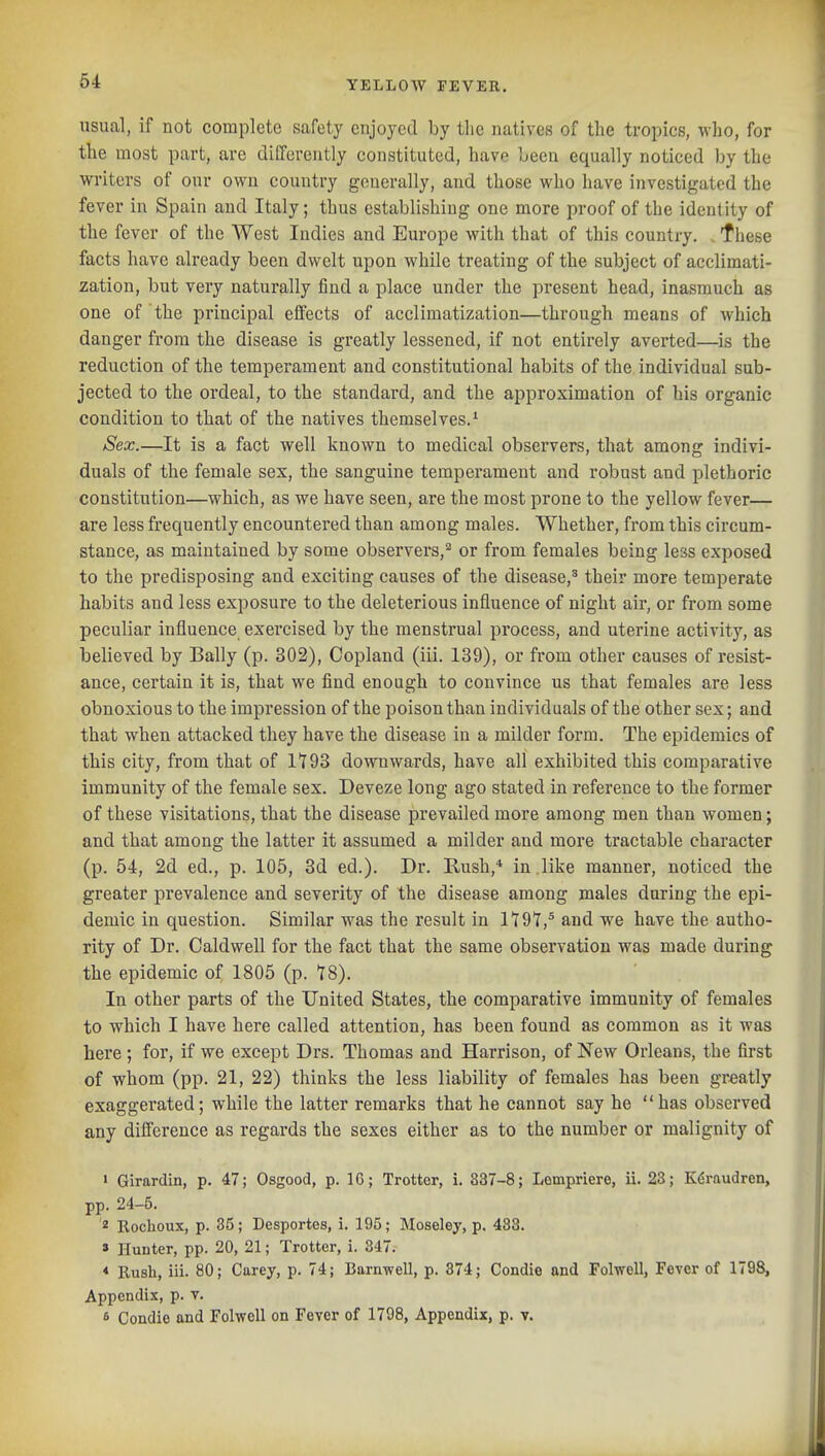 usual, if not complete safety enjoyed by the natives of the tropics, who, for the most part, are differently constituted, have l»een equally noticed by the writers of our own country generally, and those who have investigated the fever in Spain and Italy; thus establishing one more proof of the identity of the fever of the AVest Indies and Europe with that of this country, f hese facts have already been dwelt upon while treating of the subject of acclimati- zation, but very naturally find a place under the present head, inasmuch as one of the principal effects of acclimatization—through means of which danger from the disease is greatly lessened, if not entirely averted—is the reduction of the temperament and constitutional habits of the individual sub- jected to the ordeal, to the standard, and the approximation of his organic condition to that of the natives themselves.^ Sex.—It is a fact well known to medical observers, that among indivi- duals of the female sex, the sanguine temperament and robust and plethoric constitution—which, as we have seen, are the most prone to the yellow fever— are less frequently encountered than among males. Whether, from this circum- stance, as maintained by some observers,^ or from females being less exposed to the predisposing and exciting causes of the disease,' their more temperate habits and less exposure to the deleterious influence of night air, or from some peculiar influence exercised by the menstrual process, and uterine activity, as believed by Bally (p. 302), Copland (iii. 139), or from other causes of resist- ance, certain it is, that we find enough to convince us that females are less obnoxious to the impression of the poison than individuals of the other sex; and that when attacked they have the disease in a milder form. The epidemics of this city, from that of 1^93 downwards, have all exhibited this comparative immunity of the female sex. Deveze long ago stated in reference to the former of these visitations, that the disease prevailed more among men than women; and that among the latter it assumed a milder and more tractable character (p. 54, 2d ed., p. 105, 3d ed.). Dr. Rush,* in .like manner, noticed the greater prevalence and severity of the disease among males daring the epi- demic in question. Similar was the result in 1*197,^ and we have the autho- rity of Dr. Caldwell for the fact that the same observation was made during the epidemic of 1805 (p. *I8). In other parts of the United States, the comparative immunity of females to which I have here called attention, has been found as common as it was here; for, if we except Drs. Thomas and Harrison, of New Orleans, the first of whom (pp. 21, 22) thinks the less liability of females has been greatly exaggerated; while the latter remarks that he cannot say he has observed any difference as regards the sexes either as to the number or malignity of > Girardin, p. 47; Osgood, p. IC; Trotter, i. 337-8; Lompriere, ii. 23; K^raudren, pp. 24-5. ^ Rochoux, p. 35; Desportes, i. 195; Moseley, p. 483. » Hunter, pp. 20, 21; Trotter, i. 347. * Rush, iii. 80; Carey, p. 74; Barnwell, p. 374; Condie and FolwoU, Fever of 1798, Appendix, p. v. 6 Condie and Folwell on Fever of 1798, Appendix, p. v.